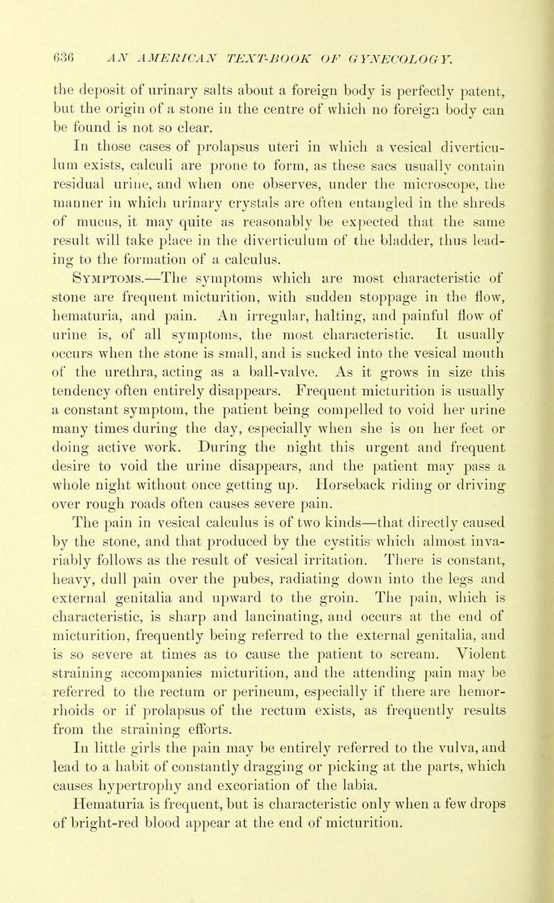 the deposit of urinary salts about a foreign body is perfectly patent, but the origin of a stone in the centre of which no foreign body can be found is not so clear. In those cases of prolapsus uteri in which a vesical diverticu- lum exists, calculi are prone to form, as these sacs usually contain residual urine, and when one observes, under the microscope, the manner in which urinary crystals are often entangled in the shreds of mucus, it may quite as reasonably be expected that the same result will take place in the diverticulum of the bladder, thus lead- ing to the formation of a calculus. Symptoms.—The symptoms which are most characteristic of stone are frequent micturition, with sudden stoppage in the flow, hematuria, and pain. An irregular, halting, and painful flow of urine is, of all symptoms, the most characteristic. It usually occurs when the stone is small, and is sucked into the vesical mouth of the urethra, acting as a ball-valve. As it grows in size this tendency often entirely disappears. Frequent micturition is usually a constant symptom, the patient being compelled to void her urine many times during the day, especially when she is on her feet or doing active work. During the night this urgent and frequent desire to void the urine disappears, and the patient may pass a whole night without once getting up. Horseback riding or driving over rough roads often causes severe pain. The pain in vesical calculus is of two kinds—that directly caused by the stone, and that produced by the cystitis which almost inva- riably follows as the result of vesical irritation. There is constant, heavy, dull pain over the pubes, radiating clown into the legs and external genitalia and upward to the groin. The pain, which is characteristic, is sharp and lancinating, and occurs at the end of micturition, frequently being referred to the external genitalia, and is so severe at times as to cause the patient to scream. Violent straining accompanies micturition, and the attending pain may be referred to the rectum or perineum, especially if there are hemor- rhoids or if prolapsus of the rectum exists, as frequently results from the straining efforts. In little girls the pain may be entirely referred to the vulva, and lead to a habit of constantly dragging or picking at the parts, which causes hypertrophy and excoriation of the labia. Hematuria is frequent, but is characteristic only when a few drops of bright-red blood appear at the end of micturition.