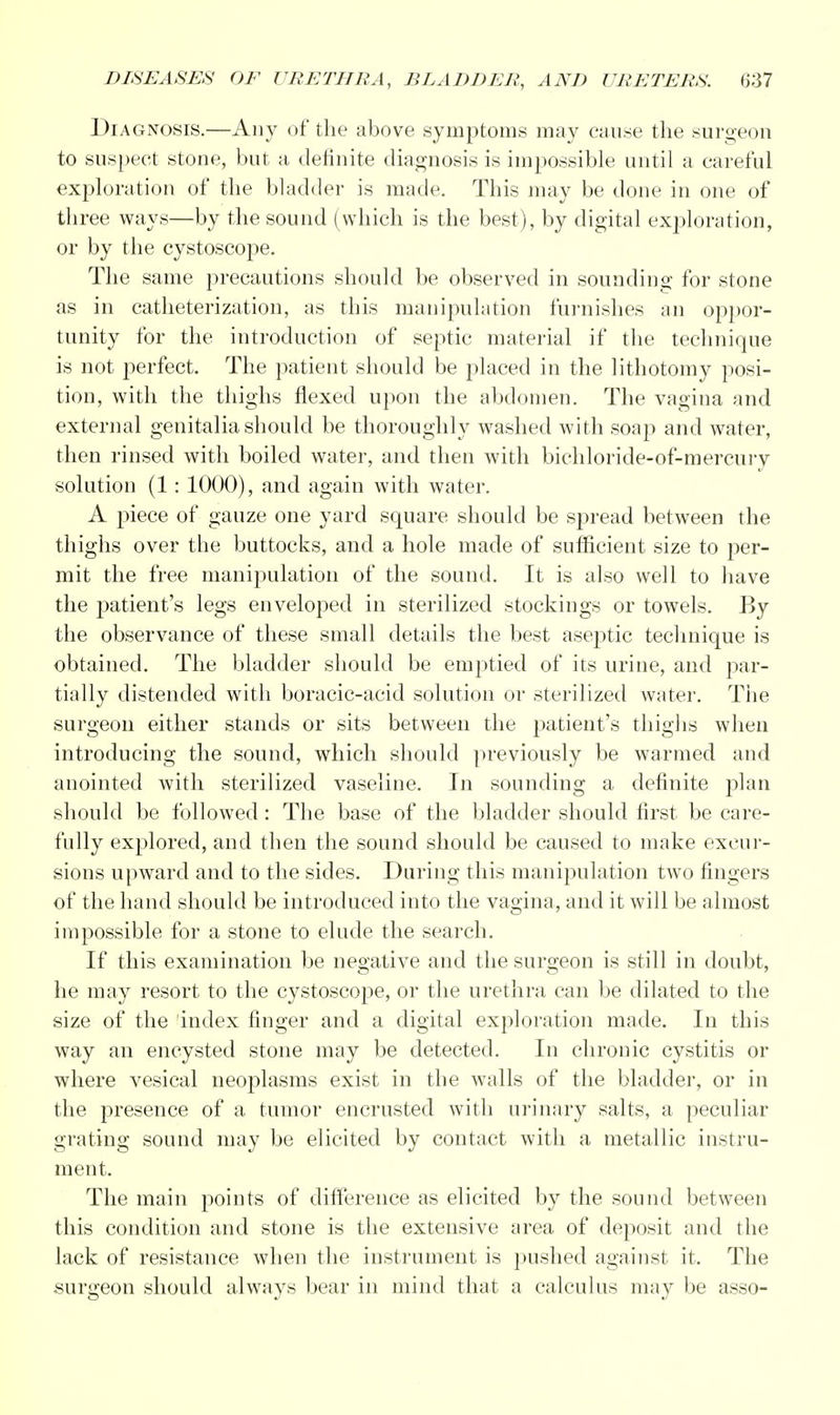 Diagnosis.—Any of the above symptoms may cause the surgeon to suspect stone, but a definite diagnosis is impossible until a careful exploration of the bladder is made. This may be done in one of three ways—by the sound (which is the best), by digital exploration, or by the cystoscope. The same precautions should be observed in sounding for stone as in catheterization, as this manipulation furnishes an oppor- tunity for the introduction of septic material if the technique is not perfect. The patient should be placed in the lithotomy posi- tion, with the thighs flexed upon the abdomen. The vagina and external genitalia should be thoroughly washed with soap and water, then rinsed with boiled water, and then with bichloride-of-mercury solution (1: 1000), and again with water. A piece of gauze one yard square should be spread between the thighs over the buttocks, and a hole made of sufficient size to per- mit the free manipulation of the sound. It is also well to have the patient's legs enveloped in sterilized stockings or towels. By the observance of these small details the best aseptic technique is obtained. The bladder should be emptied of its urine, and par- tially distended with boracic-acid solution or sterilized water. The surgeon either stands or sits between the patient's thighs when introducing the sound, which should previously be warmed and anointed with sterilized vaseline. In sounding a definite plan should be followed: The base of the bladder should first be care- fully explored, and then the sound should be caused to make excur- sions upward and to the sides. During this manipulation two fingers of the hand should be introduced into the vagina, and it will be almost impossible for a stone to elude the search. If this examination be negative and the surgeon is still in doubt, he may resort to the cystoscope, or the urethra can be dilated to the size of the index finger and a digital exploration made. In this way an encysted stone may be detected. In chronic cystitis or where vesical neoplasms exist in the walls of the bladder, or in the presence of a tumor encrusted with urinary salts, a peculiar grating sound may be elicited by contact with a metallic instru- ment. The main points of difference as elicited by the sound between this condition and stone is the extensive area of deposit and the lack of resistance when the instrument is pushed against it. The surgeon should always bear in mind that a calculus may be asso-