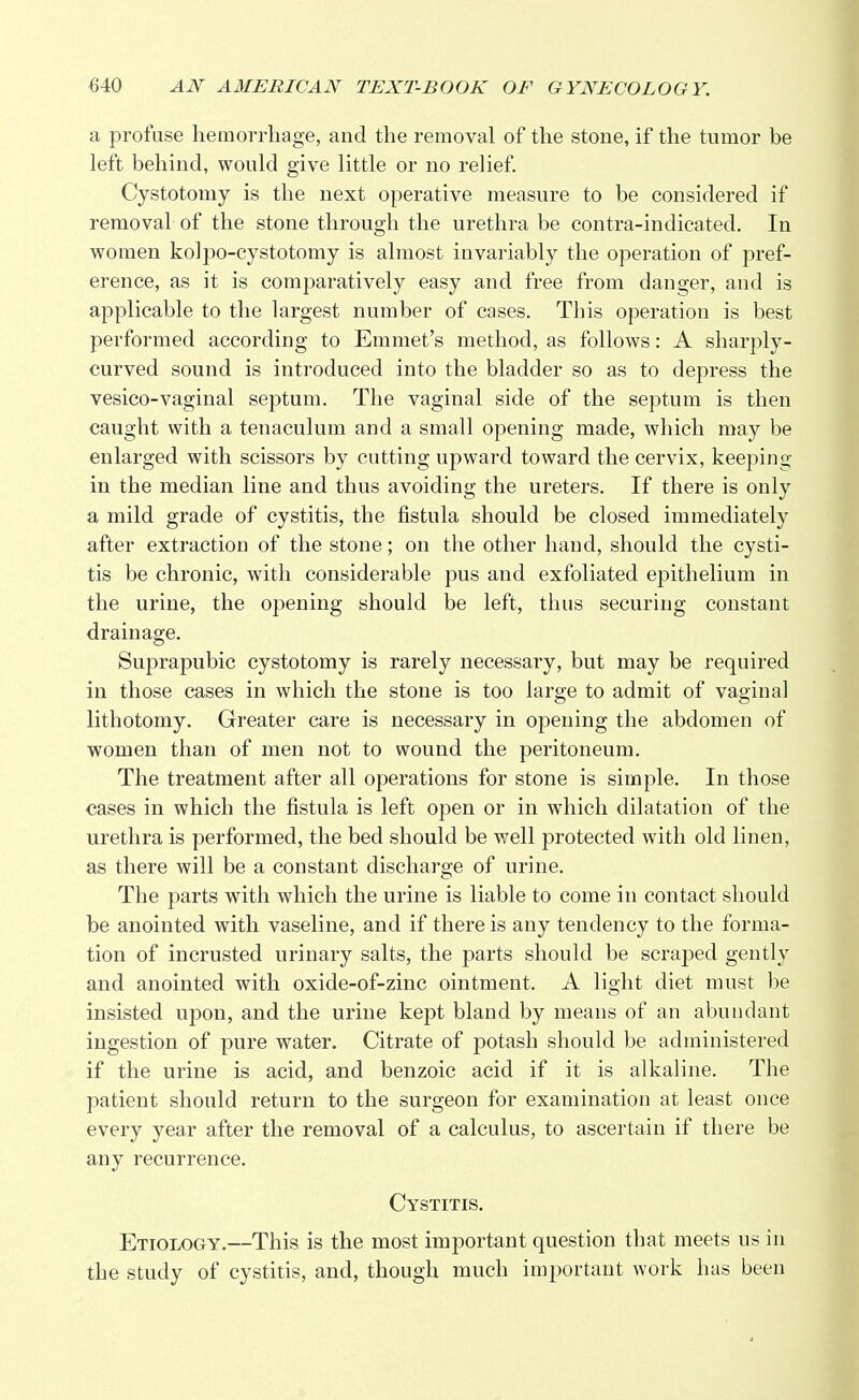 a profuse hemorrhage, and the removal of the stone, if the tumor be left behind, would give little or no relief. Cystotomy is the next operative measure to be considered if removal of the stone through the urethra be contra-indicated. In women kolpo-cystotomy is almost invariably the operation of pref- erence, as it is comparatively easy and free from danger, and is applicable to the largest number of cases. This operation is best performed according to Emmet's method, as follows: A sharply- curved sound is introduced into the bladder so as to depress the vesico-vaginal septum. The vaginal side of the septum is then caught with a tenaculum and a small opening made, which may be enlarged with scissors by cutting upward toward the cervix, keeping in the median line and thus avoiding the ureters. If there is only a mild grade of cystitis, the fistula should be closed immediately after extraction of the stone; on the other hand, should the cysti- tis be chronic, with considerable pus and exfoliated epithelium in the urine, the opening should be left, thus securing constant drainage. Suprapubic cystotomy is rarely necessary, but may be required in those cases in which the stone is too large to admit of vaginal lithotomy. Greater care is necessary in opening the abdomen of women than of men not to wound the peritoneum. The treatment after all operations for stone is simple. In those cases in which the fistula is left open or in which dilatation of the urethra is performed, the bed should be well protected with old linen, as there will be a constant discharge of urine. The parts with which the urine is liable to come in contact should be anointed with vaseline, and if there is any tendency to the forma- tion of incrusted urinary salts, the parts should be scraped gently and anointed with oxide-of-zinc ointment. A light diet must be insisted upon, and the urine kept bland by means of an abundant ingestion of pure water. Citrate of potash should be administered if the urine is acid, and benzoic acid if it is alkaline. The patient should return to the surgeon for examination at least once every year after the removal of a calculus, to ascertain if there be any recurrence. Cystitis. Etiology.—This is the most important question that meets us in the study of cystitis, and, though much important work has been