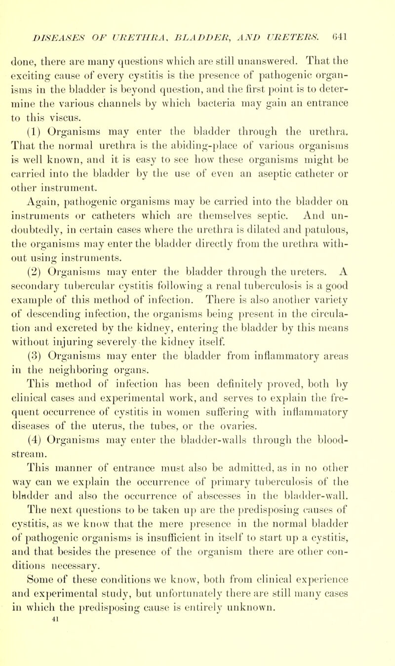 done, there are many questions which are still unanswered. That the exciting cause of every cystitis is the presence of pathogenic organ- isms in the bladder is beyond question, and the first point is to deter- mine the various channels by which bacteria may gain an entrance to this viscus. (1) Organisms may enter the bladder through the urethra. That the normal urethra is the abiding-place of various organisms is well known, and it is easy to see how these organisms might be carried into the bladder by the use of even an aseptic catheter or other instrument. Again, pathogenic organisms may be carried into the bladder on instruments or catheters which are themselves septic. And un- doubtedly, in certain cases where the urethra is dilated and patulous, the organisms may enter the bladder directly from the urethra with- out using instruments. (2) Organisms may enter the bladder through the ureters. A secondary tubercular cystitis following a renal tuberculosis is a good example of this method of infection. There is also another variety of descending infection, the organisms being present in the circula- tion and excreted by the kidney, entering the bladder by this means without injuring severely the kidney itself. (3) Organisms may enter the bladder from inflammatory areas in the neighboring organs. This method of infection has been definitely proved, both by clinical cases and experimental work, and serves to explain the fre- quent occurrence of cystitis in women suffering with inflammatory diseases of the uterus, the tubes, or the ovaries. (4) Organisms may enter the bladder-walls through the blood- stream. This manner of entrance must also be admitted, as in no other way can we explain the occurrence of primary tuberculosis of the bladder and also the occurrence of abscesses in the bladder-wall. The next questions to be taken up are the predisposing causes of cystitis, as we know that the mere presence in the normal bladder of pathogenic organisms is insufficient in itself to start up a cystitis, and that besides the presence of the organism there are other con- ditions necessary. Some of these conditions we know, both from clinical experience and experimental study, but unfortunately there are still many cases in which the predisposing cause is entirely unknown. 41