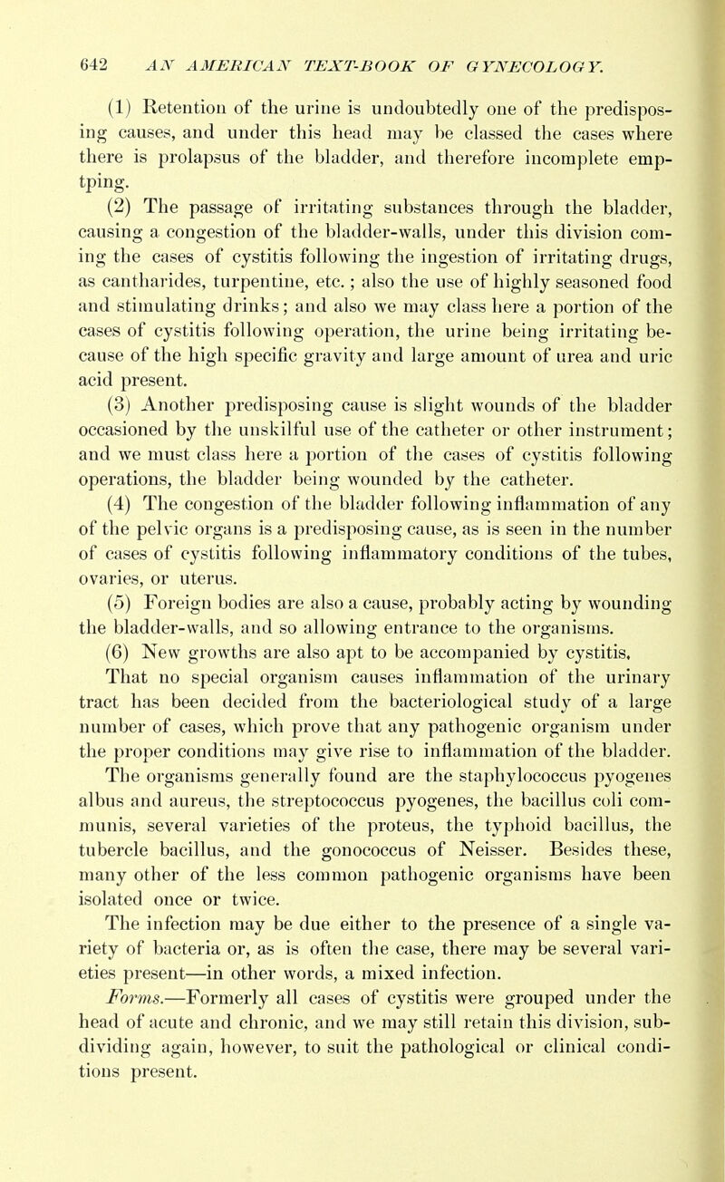 (1) Retention of the urine is undoubtedly one of the predispos- ing causes, and under this head may be classed the cases where there is prolapsus of the bladder, and therefore incomplete emp- tping. (2) The passage of irritating substances through the bladder, causing a congestion of the bladder-walls, under this division com- ing the cases of cystitis following the ingestion of irritating drugs, as cantharides, turpentine, etc.; also the use of highly seasoned food and stimulating drinks; and also we may class here a portion of the cases of cystitis following operation, the urine being irritating be- cause of the high specific gravity and large amount of urea and uric acid present. (3) Another predisposing cause is slight wounds of the bladder occasioned by the unskilful use of the catheter or other instrument; and we must class here a portion of the cases of cystitis following operations, the bladder being wounded by the catheter. (4) The congestion of the bladder following inflammation of any of the pelvic organs is a predisposing cause, as is seen in the number of cases of cystitis following inflammatory conditions of the tubes, ovaries, or uterus. (5) Foreign bodies are also a cause, probably acting by wounding the bladder-walls, and so allowing entrance to the organisms. (6) New growths are also apt to be accompanied by cystitis. That no special organism causes inflammation of the urinary tract has been decided from the bacteriological study of a large number of cases, which prove that any pathogenic organism under the proper conditions may give rise to inflammation of the bladder. The organisms generally found are the staphylococcus pyogenes albus and aureus, the streptococcus pyogenes, the bacillus coli com- munis, several varieties of the proteus, the typhoid bacillus, the tubercle bacillus, and the gonococcus of Neisser. Besides these, many other of the less common pathogenic organisms have been isolated once or twice. The infection may be due either to the presence of a single va- riety of bacteria or, as is often the case, there may be several vari- eties present—in other words, a mixed infection. Forms.—Formerly all cases of cystitis were grouped under the head of acute and chronic, and we may still retain this division, sub- dividing again, however, to suit the pathological or clinical condi- tions present.