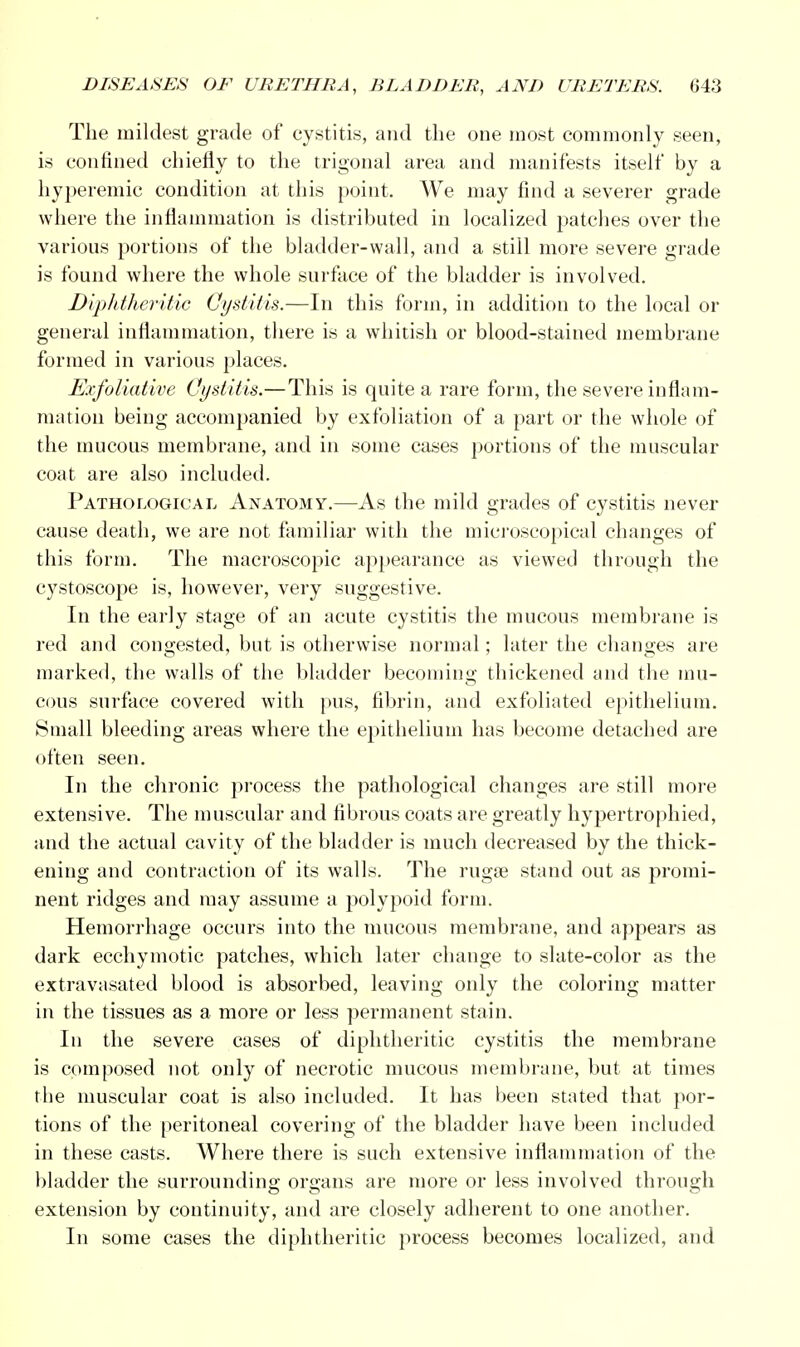 The mildest grade of cystitis, and the one most commonly seen, is confined chiefly to the trigonal area and manifests itself by a hyperemic condition at this point. We may find a severer grade where the inflammation is distributed in localized patches over the various portions of the bladder-wall, and a still more severe grade is found where the whole surface of the bladder is involved. Diphtheritic Cystitis.—In this form, in addition to the local or general inflammation, there is a whitish or blood-stained membrane formed in various places. Exfoliative Cystitis.—This is quite a rare form, the severe inflam- mation being accompanied by exfoliation of a part or the whole of the mucous membrane, and in some cases portions of the muscular coat are also included. Pathological Anatomy.—As the mild grades of cystitis never cause death, we are not familiar with the microscopical changes of this form. The macroscopic appearance as viewed through the cystoscope is, however, very suggestive. In the early stage of an acute cystitis the mucous membrane is red and congested, but is otherwise normal; later the changes are marked, the walls of the bladder becoming thickened and the mu- cous surface covered with pus, fibrin, and exfoliated epithelium. Small bleeding areas where the epithelium has become detached are often seen. In the chronic process the pathological changes are still more extensive. The muscular and fibrous coats are greatly hypertrophied, and the actual cavity of the bladder is much decreased by the thick- ening and contraction of its walls. The rugse stand out as promi- nent ridges and may assume a polypoid form. Hemorrhage occurs into the mucous membrane, and appears as dark ecchymotic patches, which later change to slate-color as the extravasated blood is absorbed, leaving only the coloring matter in the tissues as a more or less permanent stain. In the severe cases of diphtheritic cystitis the membrane is composed not only of necrotic mucous membrane, but at times the muscular coat is also included. It has been stated that por- tions of the peritoneal covering of the bladder have been included in these casts. Where there is such extensive inflammation of the bladder the surrounding organs are more or less involved through extension by continuity, and are closely adherent to one another. In some cases the diphtheritic process becomes localized, and