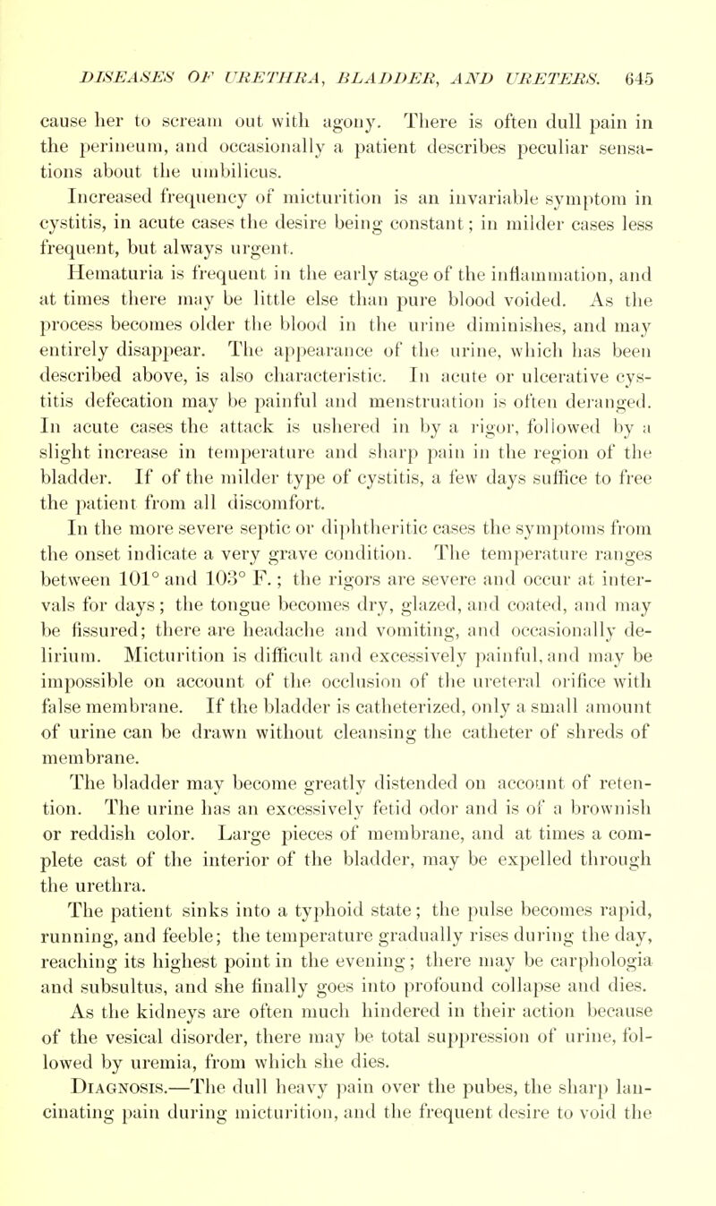 cause her to scream out with agony. There is often dull pain in the perineum, and occasionally a patient describes peculiar sensa- tions about the umbilicus. Increased frequency of micturition is an invariable symptom in cystitis, in acute cases the desire being constant; in milder cases less frequent, but always urgent. Hematuria is frequent in the early stage of the inflammation, and at times there may be little else than pure blood voided. As the process becomes older the blood in the urine diminishes, and may entirely disappear. The appearance of the urine, which has been described above, is also characteristic. In acute or ulcerative cys- titis defecation may be painful and menstruation is often deranged. In acute cases the attack is ushered in by a rigor, followed by a slight increase in temperature and sharp pain in the region of the bladder. If of the milder type of cystitis, a few days suffice to free the patient from all discomfort. In the more severe septic or diphtheritic cases the symptoms from the onset indicate a very grave condition. The temperature ranges between 101° and 103° F.; the rigors are severe and occur at inter- vals for days; the tongue becomes dry, glazed, and coated, and may be fissured; there are headache and vomiting, and occasionally de- lirium. Micturition is difficult and excessively painful, and may be impossible on account of the occlusion of the ureteral orifice with false membrane. If the bladder is catheterized, only a small amount of urine can be drawn without cleansing the catheter of shreds of membrane. The bladder may become greatly distended on account of reten- tion. The urine has an excessively fetid odor and is of a brownish or reddish color. Large pieces of membrane, and at times a com- plete cast of the interior of the bladder, may be expelled through the urethra. The patient sinks into a typhoid state; the pulse becomes rapid, running, and feeble; the temperature gradually rises during the day, reaching its highest point in the evening; there may be carphologia and subsultus, and she finally goes into profound collapse and dies. As the kidneys are often much hindered in their action because of the vesical disorder, there may be total suppression of urine, fol- lowed by uremia, from which she dies. Diagnosis.—The dull heavy pain over the pubes, the sharp lan- cinating pain during micturition, and the frequent desire to void the