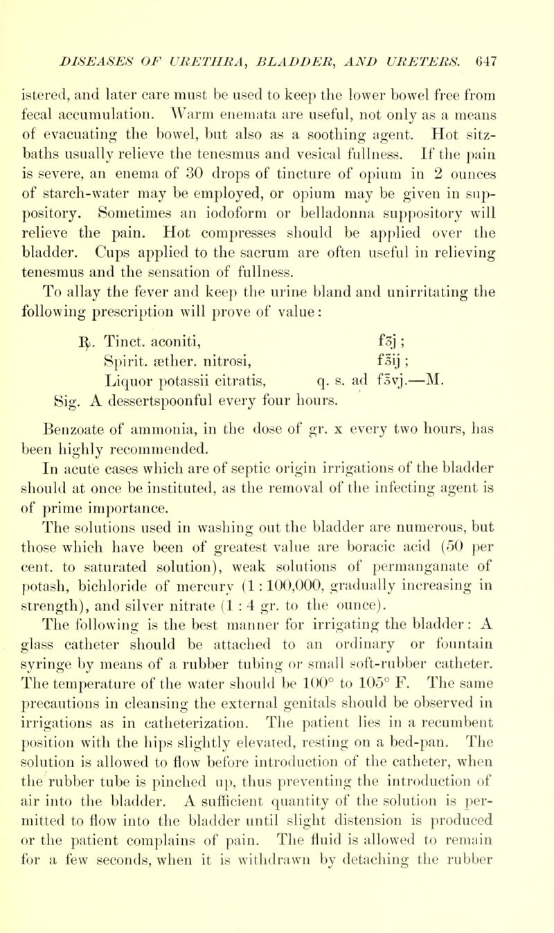 istered, and later care must be used to keep the lower bowel free from fecal accumulation. Warm enemata are useful, not only as a means of evacuating the bowel, but also as a soothing agent. Hot sitz- baths usually relieve the tenesmus and vesical fullness. If the pain is severe, an enema of 30 drops of tincture of opium in 2 ounces of starch-water may be employed, or opium may be given in sup- pository. Sometimes an iodoform or belladonna suppository will relieve the pain. Hot compresses should be applied over the bladder. Cups applied to the sacrum are often useful in relieving tenesmus and the sensation of fullness. To allay the fever and keep the urine bland and unirritating the following prescription will prove of value: ty,. Tinct. aconiti, f3j ; Spirit. a3ther. nitrosi, fsij ; Liquor potassii citratis, q. s. ad fsvj.—M. Sig. A dessertspoonful every four hours. Benzoate of ammonia, in the dose of gr. x every two hours, has been highly recommended. In acute cases which are of septic origin irrigations of the bladder should at once be instituted, as the removal of the infecting agent is of prime importance. The solutions used in washing out the bladder are numerous, but those which have been of greatest value are boracic acid (50 per cent, to saturated solution), weak solutions of permanganate of potash, bichloride of mercury (1:100,000, gradually increasing in strength), and silver nitrate (1:4 gr. to the ounce). The following is the best manner for irrigating the bladder: A glass catheter should be attached to an ordinary or fountain syringe by means of a rubber tubing or small soft-rubber catheter. The temperature of the water should be 100° to 105° F. The same precautions in cleansing the external genitals should be observed in irrigations as in catheterization. The patient lies in a recumbent position with the hips slightly elevated, resting on a bed-pan. The solution is allowed to flow before introduction of the catheter, when the rubber tube is pinched up, thus preventing the introduction of air into the bladder. A sufficient quantity of the solution is per- mitted to flow into the bladder until slight distension is produced or the patient complains of pain. The fluid is allowed to remain for a few seconds, when it is withdrawn by detaching the rubber