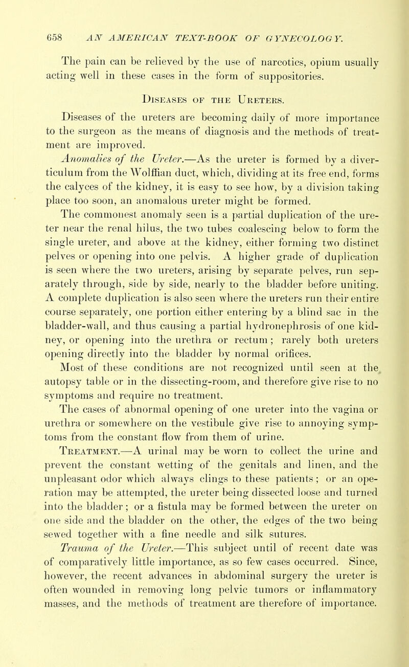 The pain can be relieved by the use of narcotics, opium usually acting well in these cases in the form of suppositories. Diseases of the Ureters. Diseases of the ureters are becoming daily of more importance to the surgeon as the means of diagnosis and the methods of treat- ment are improved. Anomalies of the Ureter.—As the ureter is formed by a diver- ticulum from the Wolffian duct, which, dividing at its free end, forms the calyces of the kidney, it is easy to see how, by a division taking place too soon, an anomalous ureter might be formed. The commonest anomaly seen is a partial duplication of the ure- ter near the renal hilus, the two tubes coalescing below to form the single ureter, and above at the kidney, either forming two distinct pelves or opening into one pelvis. A higher grade of duplication is seen where the two ureters, arising by separate pelves, run sep- arately through, side by side, nearly to the bladder before uniting. A complete duplication is also seen where the ureters run their entire course separately, one portion either entering by a blind sac in the bladder-wall, and thus causing a partial hydronephrosis of one kid- ney, or opening into the urethra or rectum ; rarely both ureters opening directly into the bladder by normal orifices. Most of these conditions are not recognized until seen at the autopsy table or in the dissecting-room, and therefore give rise to no symptoms and require no treatment. The cases of abnormal opening of one ureter into the vagina or urethra or somewhere on the vestibule give rise to annoying symp- toms from the constant flow from them of urine. Treatment.—-A urinal may be worn to collect the urine and prevent the constant wetting of the genitals and linen, and the unpleasant odor which always clings to these patients ; or an ope- ration may be attempted, the ureter being dissected loose and turned into the bladder; or a fistula may be formed between the ureter on one side and the bladder on the other, the edges of the two being sewed together with a fine needle and silk sutures. Trauma of the Ureter.—This subject until of recent date was of comparatively little importance, as so few cases occurred. Since, however, the recent advances in abdominal surgery the ureter is often wounded in removing long pelvic tumors or inflammatory masses, and the methods of treatment are therefore of importance.