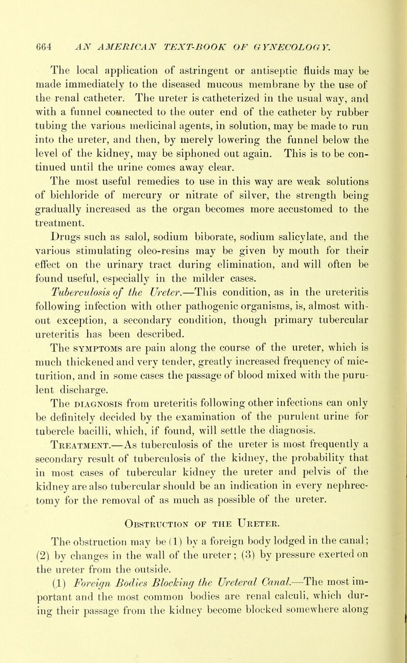 The local application of astringent or antiseptic fluids may be made immediately to the diseased mucous membrane by the use of the renal catheter. The ureter is catheterized in the usual way, and with a funnel connected to the outer end of the catheter by rubber tubing the various medicinal agents, in solution, may be made to run into the ureter, and then, by merely lowering the funnel below the level of the kidney, may be siphoned out again. This is to be con- tinued until the urine comes away clear. The most useful remedies to use in this way are weak solutions of bichloride of mercury or nitrate of silver, the strength being gradually increased as the organ becomes more accustomed to the treatment. Drugs such as salol, sodium biborate, sodium salicylate, and the various stimulating oleo-resins may be given by mouth for their effect on the urinary tract during elimination, and will often be found useful, especially in the milder cases. Tuberculosis of the Ureter.—This condition, as in the ureteritis following infection with other pathogenic organisms, is, almost with- out exception, a secondary condition, though primary tubercular ureteritis has been described. The symptoms are pain along the course of the ureter, which is much thickened and very tender, greatly increased frequency of mic- turition, and in some cases the passage of blood mixed with the puru- lent discharge. The diagnosis from ureteritis following other infections can only be definitely decided by the examination of the purulent urine for tubercle bacilli, which, if found, will settle the diagnosis. Treatment.—As tuberculosis of the ureter is most frequently a secondary result of tuberculosis of the kidney, the probability that in most cases of tubercular kidney the ureter and pelvis of the kidney are also tubercular should be an indication in every nephrec- tomy for the removal of as much as possible of the ureter. Obstruction of the Ureter. The obstruction may be (1) by a foreign body lodged in the canal; (2) by changes in the wall of the ureter; (3) by pressure exerted on the ureter from the outside. (.1) Foreign Bodies Blocking the Ureteral Canal.—The most im- portant and the most common bodies are renal calculi, which dur- ing their passage from the kidney become blocked somewhere along