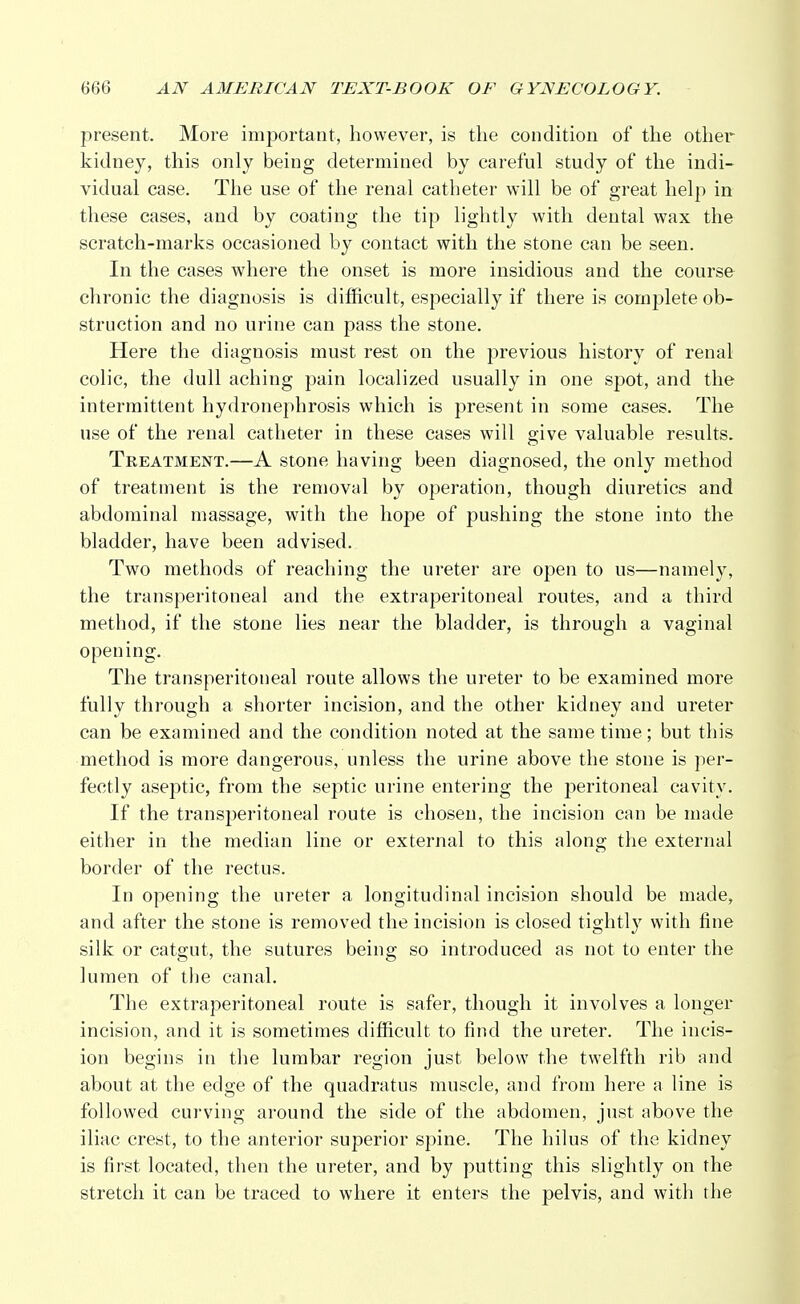 present. More important, however, is the condition of the other kidney, this only being determined by careful study of the indi- vidual case. The use of the renal catheter will be of great help in these cases, and by coating the tip lightly with dental wax the scratch-marks occasioned by contact with the stone can be seen. In the cases where the onset is more insidious and the course chronic the diagnosis is difficult, especially if there is complete ob- struction and no urine can pass the stone. Here the diagnosis must rest on the previous history of renal colic, the dull aching pain localized usually in one spot, and the intermittent hydronephrosis which is present in some cases. The use of the renal catheter in these cases will give valuable results. Treatment.—A stone having been diagnosed, the only method of treatment is the removal by operation, though diuretics and abdominal massage, with the hope of pushing the stone into the bladder, have been advised. Two methods of reaching the ureter are open to us—namely, the transperitoneal and the extraperitoneal routes, and a third method, if the stone lies near the bladder, is through a vaginal opening. The transperitoneal route allows the ureter to be examined more fully through a shorter incision, and the other kidney and ureter can be examined and the condition noted at the same time; but this method is more dangerous, unless the urine above the stone is per- fectly aseptic, from the septic urine entering the peritoneal cavity. If the transperitoneal route is chosen, the incision can be made either in the median line or external to this along the external border of the rectus. In opening the ureter a longitudinal incision should be made, and after the stone is removed the incision is closed tightly with fine silk or catgut, the sutures being so introduced as not to enter the lumen of the canal. The extraperitoneal route is safer, though it involves a longer incision, and it is sometimes difficult to find the ureter. The incis- ion begins in the lumbar region just below the twelfth rib and about at the edge of the quadratus muscle, and from here a line is followed curving around the side of the abdomen, just above the iliac crest, to the anterior superior spine. The hilus of the kidney is first located, then the ureter, and by putting this slightly on the stretch it can be traced to where it enters the pelvis, and with the