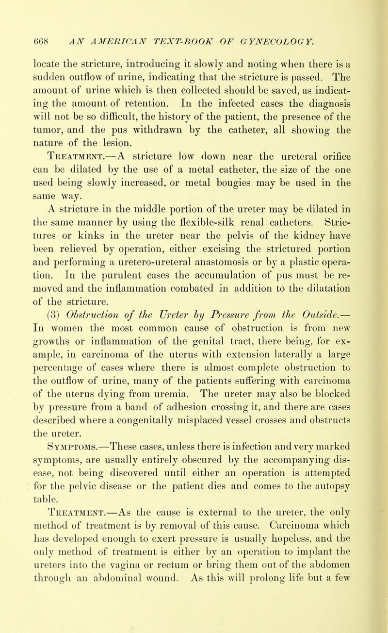locate the stricture, introducing it slowly and noting when there is a sudden outflow of urine, indicating that the stricture is passed. The amount of urine which is then collected should be saved, as indicat- ing the amount of retention. In the infected cases the diagnosis will not be so difficult, the history of the patient, the presence of the tumor, and the pus withdrawn by the catheter, all showing the nature of the lesion. Treatment.—A stricture low down near the ureteral orifice can be dilated by the use of a metal catheter, the size of the one used being slowly increased, or metal bougies may be used in the same way. A stricture in the middle portion of the ureter may be dilated in the same manner by using the flexible-silk renal catheters. Stric- tures or kinks in the ureter near the pelvis of the kidney have been relieved by operation, either excising the strictured portion and performing a uretero-ureteral anastomosis or by a plastic opera- tion. In the purulent cases the accumulation of pus must be re- moved and the inflammation combated in addition to the dilatation of the stricture. (3) Obstruction of the Ureter by Pressure from the Outside.— In women the most common cause of obstruction is from new growths or inflammation of the genital tract, there being, for ex- ample, in carcinoma of the uterus with extension laterally a large percentage of cases where there is almost complete obstruction to the outflow of urine, many of the patients suffering with carcinoma of the uterus dying from uremia. The ureter may also be blocked by pressure from a band of adhesion crossing it, and there are cases described where a congenitally misplaced vessel crosses and obstructs the ureter. Symptoms.—These cases, unless there is infection and very marked symptoms, are usually entirely obscured by the accompanying dis- ease, not being discovered until either an operation is attempted for the pelvic disease or the patient dies and comes to the autopsy table. Treatment.—As the cause is external to the ureter, the only method of treatment is by removal of this cause. Carcinoma which has developed enough to exert pressure is usually hopeless, and the only method of treatment is either by an operation to implant the ureters into the vagina or rectum or bring them out of the abdomen through an abdominal wound. As this will prolong life but a few