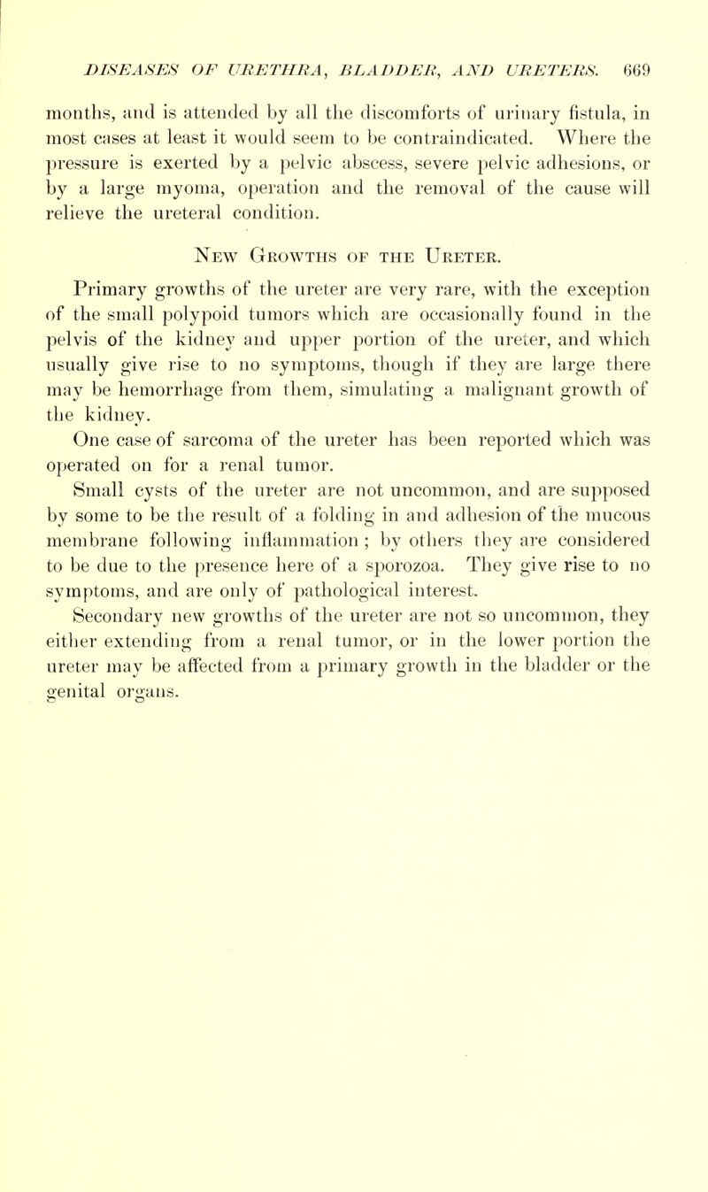 months, and is attended by all the discomforts of urinary fistula, in most cases at least it would seem to be contraindicated. Where the pressure is exerted by a pelvic abscess, severe pelvic adhesions, or by a large myoma, operation and the removal of the cause will relieve the ureteral condition. New Growths of the Ureter. Primary growths of the ureter are very rare, with the exception of the small polypoid tumors which are occasionally found in the pelvis of the kidney and upper portion of the ureter, and which usually give rise to no symptoms, though if they are large there may be hemorrhage from them, simulating a malignant growth of the kidney. One case of sarcoma of the ureter has been reported which was operated on for a renal tumor. Small cysts of the ureter are not uncommon, and are supposed by some to be the result of a folding in and adhesion of the mucous membrane following inflammation ; by others they are considered to be due to the presence here of a sporozoa. They give rise to no symptoms, and are only of pathological interest. Secondary new growths of the ureter are not so uncommon, they either extending from a renal tumor, or in the lower portion the ureter may be affected from a primary growth in the bladder or the genital organs.