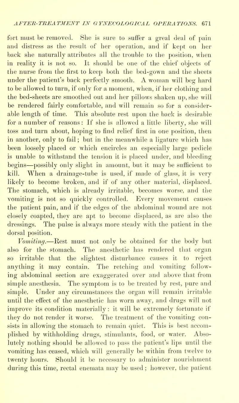 fort must be removed. She is sure to suffer a greal deal of pain and distress as the result of her operation, and if kept on her back she naturally attributes all the trouble to the position, when in reality it is not so. It should be one of the chief objects of the nurse from the first to keep both the bed-gown and the sheets under the patient's back perfectly smooth. A woman will beg hard to be allowed to turn, if only for a moment, when, if her clothing and the bed-sheets are smoothed out and her pillows shaken up, she will be rendered fairly comfortable, and will remain so for a consider- able length of time. This absolute rest upon the back is desirable for a number of reasons: If she is allowed a little liberty, she will toss and turn about, hoping to find relief first in one position, then in another, only to fail; but in the meanwhile a ligature which has been loosely placed or which encircles an especially large pedicle is unable to withstand the tension it is placed under, and bleeding begins—possibly only slight in amount, but it may be sufficient to kill. When a drainage-tube is used, if made of glass, it is very likely to become broken, and if of any other material, displaced. The stomach, which is already irritable, becomes worse, and the vomiting is not so quickly controlled. Every movement causes the patient pain, and if the edges of the abdominal wound are not closely coapted, they are apt to become displaced, as are also the dressings. The pulse is always more steady with the patient in the dorsal position. Vomiting.—Rest must not only be obtained for the body but also for the stomach. The anesthetic has rendered that organ so irritable that the slightest disturbance causes it to reject anything it may contain. The retching and vomiting follow- ing abdominal section are exaggerated over and above that from simple anesthesia. The symptom is to be treated by rest, pure and simple. Under any circumstances the organ will remain irritable until the effect of the anesthetic has worn away, and drugs will not improve its condition materially: it will be extremely fortunate if they do not render it worse. The treatment of the vomiting con- sists in allowing the stomach to remain quiet. This is best accom- plished by withholding drugs, stimulants, food, or water. Abso- lutely nothing should be allowed to pass the patient's lips until the vomiting has ceased, which will generally be within from twelve to twenty hours. Should it be necessary to administer nourishment during this time, rectal enemata may be used; however, the patient