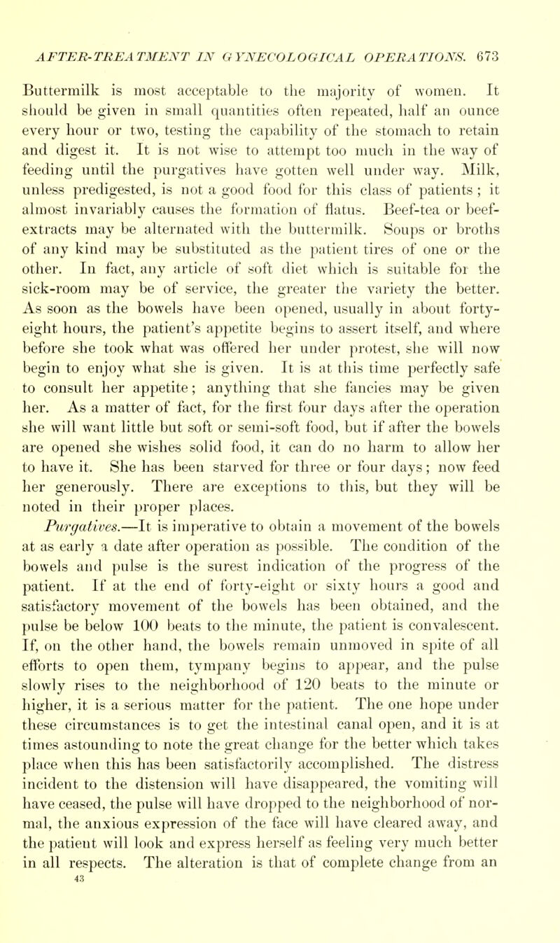 Buttermilk is most acceptable to the majority of women. It should be given in small quantities often repeated, half an ounce every hour or two, testing the capability of the stomach to retain and digest it. It is not wise to attempt too much in the way of feeding until the purgatives have gotten well under way. Milk, unless predigested, is not a good food for this class of patients ; it almost invariably causes the formation of flatus. Beef-tea or beef- extracts may be alternated with the buttermilk. Soups or broths of any kind may be substituted as the patient tires of one or the other. In fact, any article of soft diet which is suitable for the sick-room may be of service, the greater the variety the better. As soon as the bowels have been opened, usually in about forty- eight hours, the patient's appetite begins to assert itself, and where before she took what was offered her under protest, she will now begin to enjoy what she is given. It is at this time perfectly safe to consult her appetite; anything that she fancies may be given her. As a matter of fact, for the first four days after the operation she will want little but soft or semi-soft food, but if after the bowels are opened she wishes solid food, it can do no harm to allow her to have it. She has been starved for three or four days; now feed her generously. There are exceptions to this, but they will be noted in their proper places. Purgatives.—It is imperative to obtain a movement of the bowels at as early a date after operation as possible. The condition of the bowels and pulse is the surest indication of the progress of the patient. If at the end of forty-eight or sixty hours a good and satisfactory movement of the bowels has been obtained, and the pulse be below 100 beats to the minute, the patient is convalescent. If, on the other hand, the bowels remain unmoved in spite of all efforts to open them, tympany begins to appear, and the pulse slowly rises to the neighborhood of 120 beats to the minute or higher, it is a serious matter for the patient. The one hope under these circumstances is to get the intestinal canal open, and it is at times astounding to note the great change for the better which takes place when this has been satisfactorily accomplished. The distress incident to the distension will have disappeared, the vomiting will have ceased, the pulse will have dropped to the neighborhood of nor- mal, the anxious expression of the face will have cleared away, and the patieut will look and express herself as feeling very much better in all respects. The alteration is that of complete change from an 43