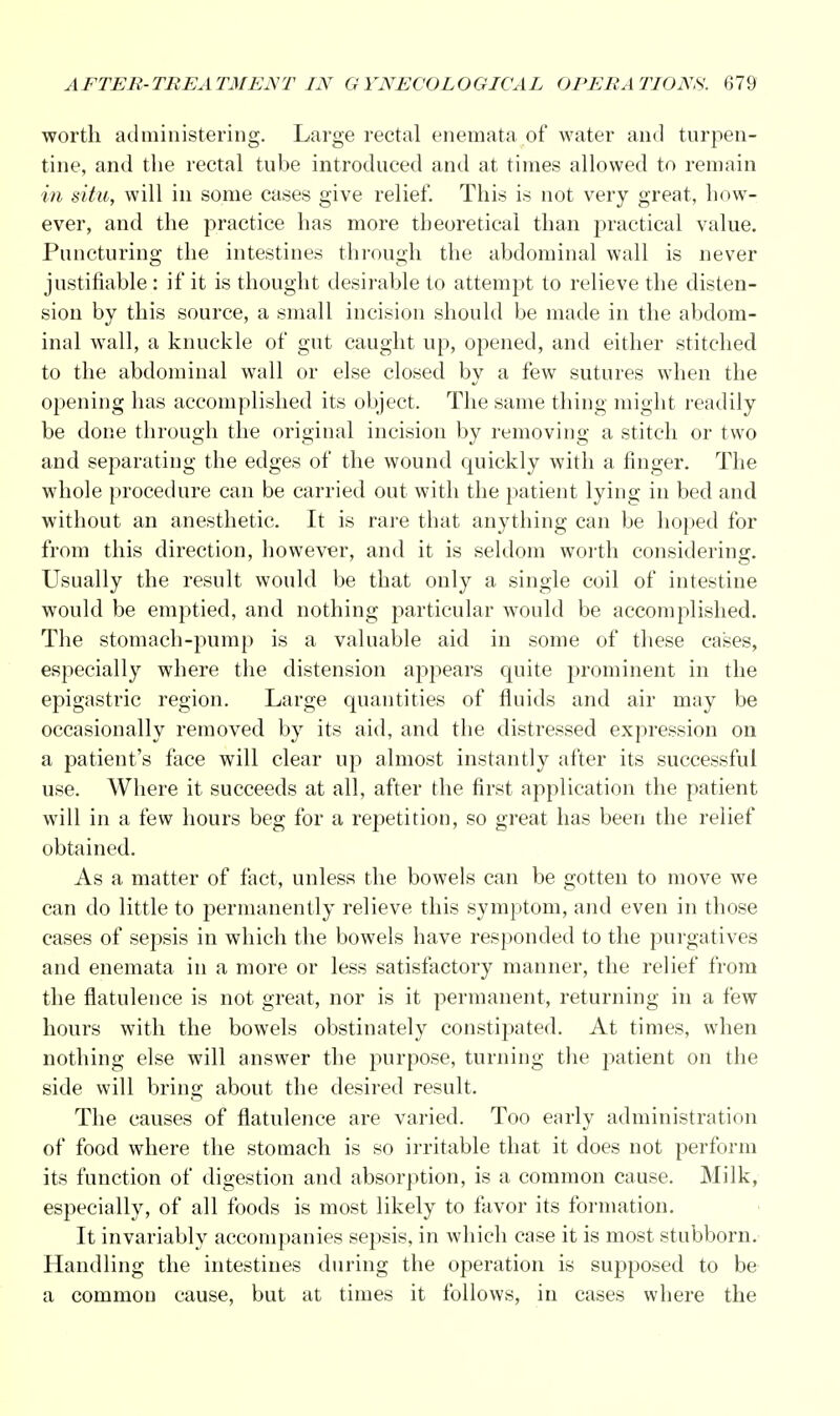 worth administering. Large rectal enemata of water and turpen- tine, and the rectal tube introduced and at times allowed to remain in situ, will in some cases give relief. This is not very great, how- ever, and the practice has more theoretical than practical value. Puncturing the intestines through the abdominal wall is never justifiable : if it is thought desirable to attempt to relieve the disten- sion by this source, a small incision should be made in the abdom- inal wall, a knuckle of gut caught up, opened, and either stitched to the abdominal wall or else closed by a few sutures when the opening has accomplished its object. The same thing might readily be done through the original incision by removing a stitch or two and separating the edges of the wound quickly with a finger. The whole procedure can be carried out with the patient lying in bed and without an anesthetic. It is rare that anything can be hoped for from this direction, however, and it is seldom worth considering. Usually the result would be that only a single coil of intestine would be emptied, and nothing particular would be accomplished. The stomach-pump is a valuable aid in some of these cases, especially where the distension appears quite prominent in the epigastric region. Large quantities of fluids and air may be occasionally removed by its aid, and the distressed expression on a patient's face will clear up almost instantly after its successful use. Where it succeeds at all, after the first application the patient will in a few hours beg for a repetition, so great has been the relief obtained. As a matter of fact, unless the bowels can be gotten to move we can do little to permanently relieve this symptom, and even in those cases of sepsis in which the bowels have responded to the purgatives and enemata in a more or less satisfactory manner, the relief from the flatulence is not great, nor is it permanent, returning in a few hours with the bowels obstinately constipated. At times, when nothing else will answer the purpose, turning the patient on the side will bring about the desired result. The causes of flatulence are varied. Too early administration of food where the stomach is so irritable that it does not perform its function of digestion and absorption, is a common cause. Milk, especially, of all foods is most likely to favor its formation. It invariably accompanies sepsis, in which case it is most stubborn. Handling the intestines during the operation is supposed to be a common cause, but at times it follows, iii cases where the