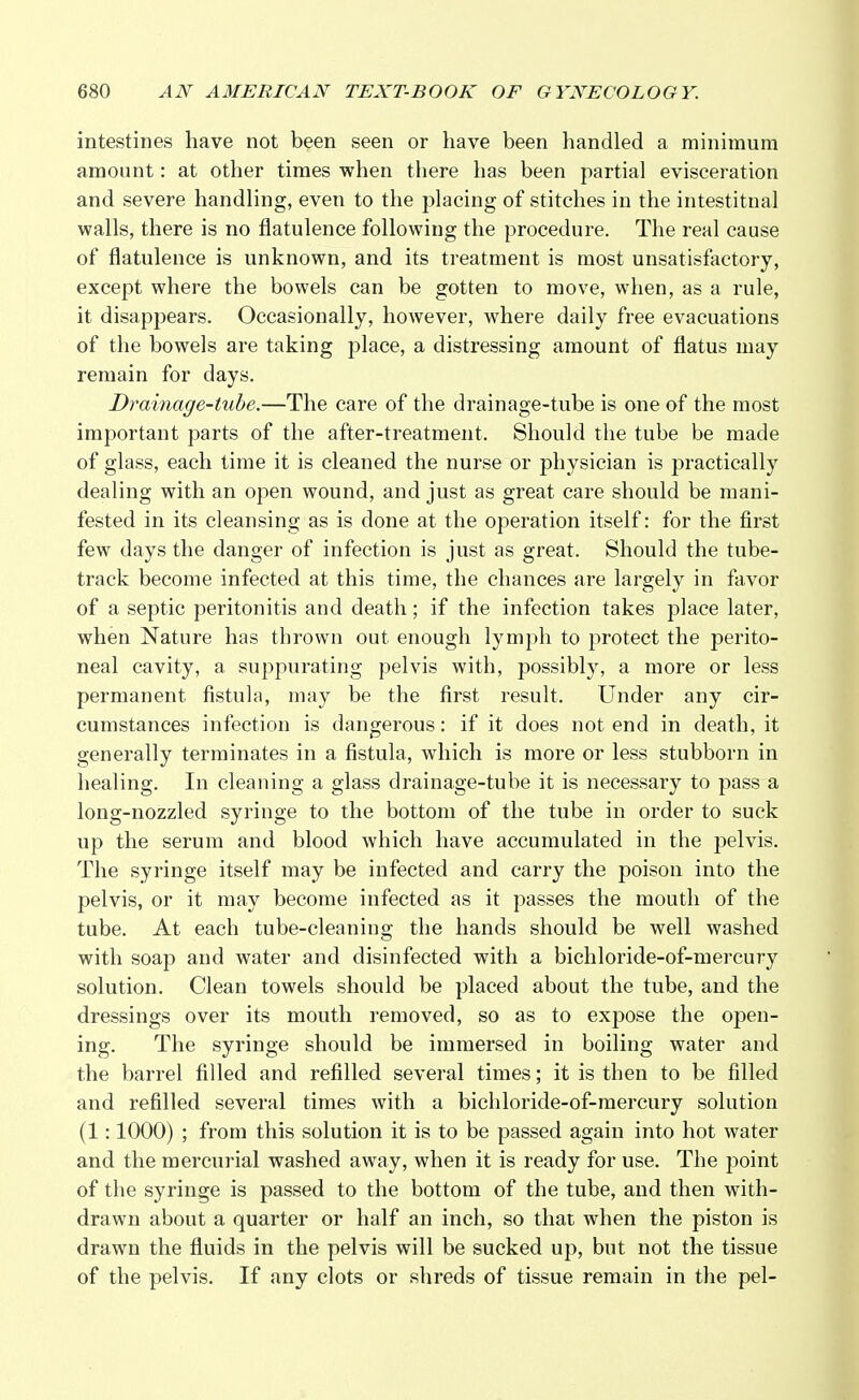 intestines have not been seen or have been handled a minimum amount: at other times when there has been partial evisceration and severe handling, even to the placing of stitches in the intestitnal walls, there is no flatulence following the procedure. The real cause of flatulence is unknown, and its treatment is most unsatisfactory, except where the bowels can be gotten to move, when, as a rule, it disappears. Occasionally, however, where daily free evacuations of the bowels are taking place, a distressing amount of flatus may remain for days. Drainage-tube.—The care of the drainage-tube is one of the most important parts of the after-treatment. Should the tube be made of glass, each time it is cleaned the nurse or physician is practically dealing with an open wound, and just as great care should be mani- fested in its cleansing as is done at the operation itself: for the first few days the danger of infection is just as great. Should the tube- track become infected at this time, the chances are largely in favor of a septic peritonitis and death; if the infection takes place later, when Nature has thrown out enough lymph to protect the perito- neal cavity, a suppurating pelvis with, possibly, a more or less permanent fistula, may be the first result. Under any cir- cumstances infection is dangerous: if it does not end in death, it generally terminates in a fistula, which is more or less stubborn in healing. In cleaning a glass drainage-tube it is necessary to pass a long-nozzled syringe to the bottom of the tube in order to suck up the serum and blood which have accumulated in the pelvis. The syringe itself may be infected and carry the poison into the pelvis, or it may become infected as it passes the mouth of the tube. At each tube-cleaning the hands should be well washed with soap and water and disinfected with a bichloride-of-mercury solution. Clean towels should be placed about the tube, and the dressings over its mouth removed, so as to expose the open- ing. The syringe should be immersed in boiling water and the barrel filled and refilled several times; it is then to be filled and refilled several times with a bichloride-of-mercury solution (1:1000) ; from this solution it is to be passed again into hot water and the mercurial washed away, when it is ready for use. The point of the syringe is passed to the bottom of the tube, and then with- drawn about a quarter or half an inch, so that when the piston is drawn the fluids in the pelvis will be sucked up, but not the tissue of the pelvis. If any clots or shreds of tissue remain in the pel-