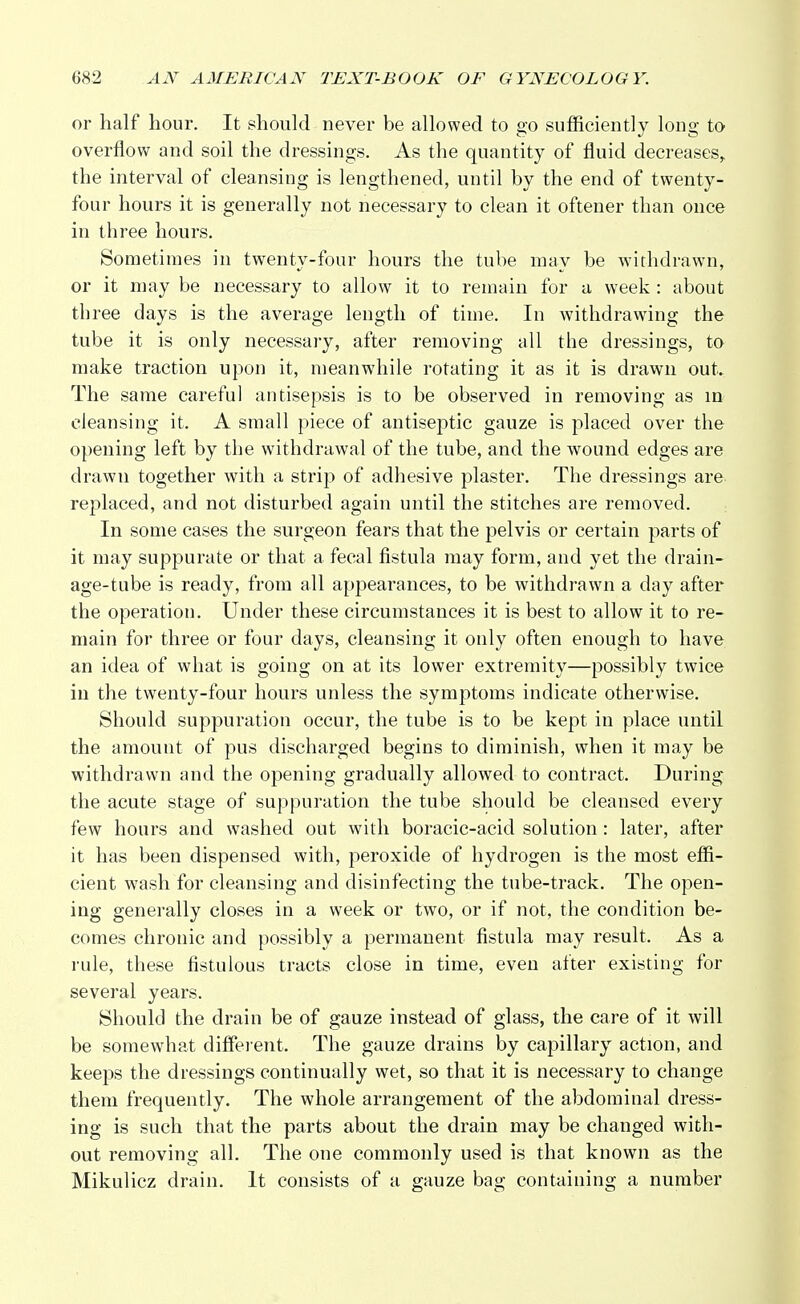 or half hour. It should never be allowed to go sufficiently long to overflow and soil the dressings. As the quantity of fluid decreases, the interval of cleansing is lengthened, until by the end of twenty- four hours it is generally not necessary to clean it oftener than once in three hours. Sometimes in twenty-four hours the tube may be withdrawn, or it may be necessary to allow it to remain for a week : about three days is the average length of time. In withdrawing the tube it is only necessary, after removing all the dressings, to make traction upon it, meanwhile rotating it as it is drawn out. The same careful antisepsis is to be observed in removing as in cleansing it. A small piece of antiseptic gauze is placed over the opening left by the withdrawal of the tube, and the wound edges are drawn together with a strip of adhesive plaster. The dressings are replaced, and not disturbed again until the stitches are removed. In some cases the surgeon fears that the pelvis or certain parts of it may suppurate or that a fecal fistula may form, and yet the drain- age-tube is ready, from all appearances, to be withdrawn a day after the operation. Under these circumstances it is best to allow it to re- main for three or four days, cleansing it only often enough to have an idea of what is going on at its lower extremity—possibly twice in the twenty-four hours unless the symptoms indicate otherwise. Should suppuration occur, the tube is to be kept in place until the amount of pus discharged begins to diminish, when it may be withdrawn and the opening gradually allowed to contract. During the acute stage of suppuration the tube should be cleansed every few hours and washed out with boracic-acid solution: later, after it has been dispensed with, peroxide of hydrogen is the most effi- cient wrash for cleansing and disinfecting the tube-track. The open- ing generally closes in a week or two, or if not, the condition be- comes chronic and possibly a permanent fistula may result. As a rule, these fistulous tracts close in time, even after existing for several years. Should the drain be of gauze instead of glass, the care of it will be somewhat different. The gauze drains by capillary action, and keeps the dressings continually wet, so that it is necessary to change them frequently. The whole arrangement of the abdominal dress- ing is such that the parts about the drain may be changed with- out removing all. The one commonly used is that known as the Mikulicz drain. It consists of a gauze bag containing a number