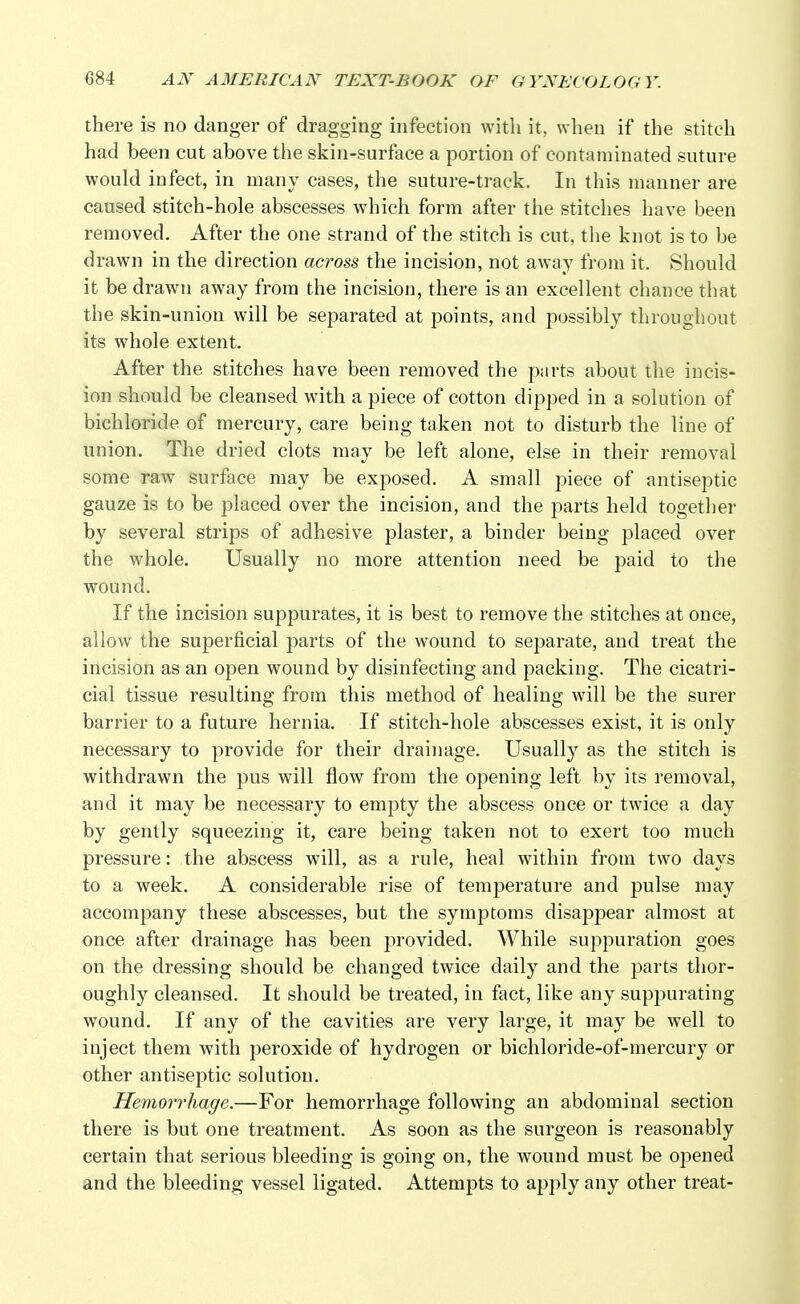 there is no danger of dragging infection with it, when if the stitch had been cut above the skin-surface a portion of contaminated suture would infect, in many cases, the suture-track. In this manner are caused stitch-hole abscesses which form after the stitches have been removed. After the one strand of the stitch is cut, the knot is to be drawn in the direction across the incision, not away from it. Should it be drawn away from the incision, there is an excellent chance that the skin-union will be separated at points, and possibly throughout its whole extent. After the stitches have been removed the parts about the incis- ion should be cleansed with a piece of cotton dipped in a solution of bichloride of mercury, care being taken not to disturb the line of union. The dried clots may be left alone, else in their removal some raw surface may be exposed. A small piece of antiseptic gauze is to be placed over the incision, and the parts held together by several strips of adhesive plaster, a binder being placed over the whole. Usually no more attention need be paid to the wound. If the incision suppurates, it is best to remove the stitches at once, allow the superficial parts of the wound to separate, and treat the incision as an open wound by disinfecting and packing. The cicatri- cial tissue resulting from this method of healing will be the surer barrier to a future hernia. If stitch-hole abscesses exist, it is only necessary to provide for their drainage. Usually as the stitch is withdrawn the pus will flow from the opening left by its removal, and it may be necessary to empty the abscess once or twice a day by gently squeezing it, care being taken not to exert too much pressure: the abscess will, as a rule, heal within from two days to a week. A considerable rise of temperature and pulse may accompany these abscesses, but the symptoms disappear almost at once after drainage has been provided. While suppuration goes on the dressing should be changed twice daily and the parts thor- oughly cleansed. It should be treated, in fact, like any suppurating wound. If any of the cavities are very large, it may be well to inject them with peroxide of hydrogen or bichloride-of-mercury or other antiseptic solution. Hemorrhage.—For hemorrhage following an abdominal section there is but one treatment. As soon as the surgeon is reasonably certain that serious bleeding is going on, the wound must be opened and the bleeding vessel ligated. Attempts to apply any other treat-