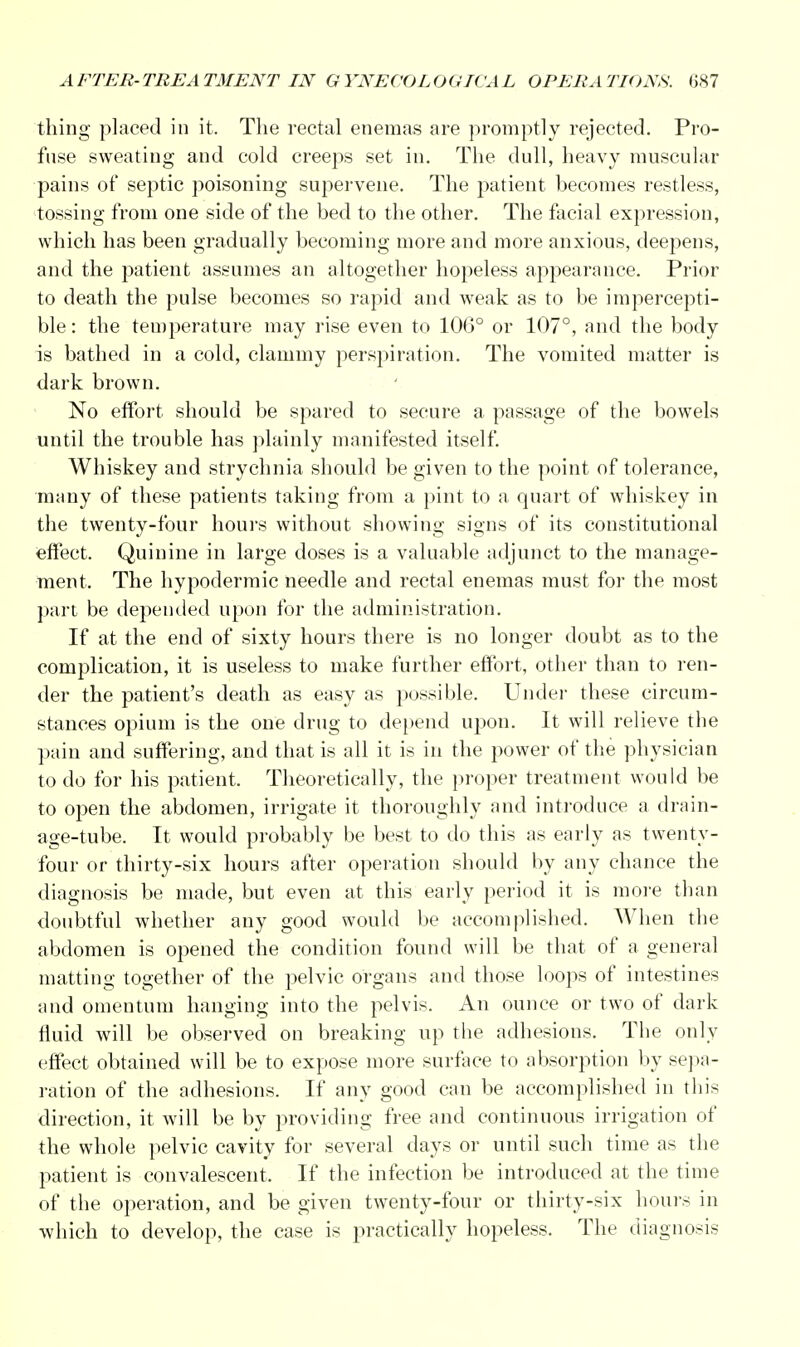 thing placed in it. The rectal enemas are promptly rejected. Pro- fuse sweating and cold creeps set in. The dull, heavy muscular pains of septic poisoning supervene. The patient becomes restless, tossing from one side of the bed to the other. The facial expression, which has been gradually becoming more and more anxious, deepens, and the patient assumes an altogether hopeless appearance. Prior to death the pulse becomes so rapid and weak as to be impercepti- ble : the temperature may rise even to 106° or 107°, and the body is bathed in a cold, clammy perspiration. The vomited matter is dark brown. No effort should be spared to secure a passage of the bowels until the trouble has plainly manifested itself. Whiskey and strychnia should be given to the point of tolerance, many of these patients taking from a pint to a quart of whiskey in the twenty-four hours without showing signs of its constitutional effect. Quinine in large doses is a valuable adjunct to the manage- ment. The hypodermic needle and rectal enemas must for the most part be depended upon for the administration. If at the end of sixty hours there is no longer doubt as to the complication, it is useless to make further effort, other than to ren- der the patient's death as easy as possible. Under these circum- stances opium is the one drug to depend upon. It will relieve the pain and suffering, and that is all it is in the power of the physician to do for his patient. Theoretically, the proper treatment would be to open the abdomen, irrigate it thoroughly and introduce a drain- age-tube. It would probably be best to do this as early as twenty- four or thirty-six hours after operation should by any chance the diagnosis be made, but even at this early period it is more than doubtful whether any good would be accomplished. When the abdomen is opened the condition found will be that of a general matting together of the pelvic organs and those loops of intestines and omentum hanging into the pelvis. An ounce or two of dark fluid will be observed on breaking up the adhesions. The only effect obtained will be to expose more surface to absorption by sepa- ration of the adhesions. If any good can be accomplished in this direction, it will be by providing free and continuous irrigation of the whole pelvic cavity for several days or until such time as the patient is convalescent. If the infection be introduced at the time of the operation, and be given twenty-four or thirty-six hours in which to develop, the case is practically hopeless. The diagnosis