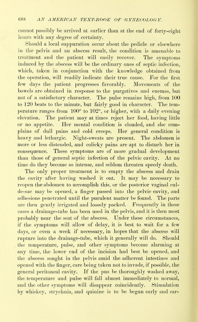 cannot possibly be arrived at earlier than at the end of forty-eight hours with any degree of certainty. Should a local suppuration occur about the pedicle or elsewhere in the pelvis and an abscess result, the condition is amenable to treatment and the patient will easily recover. The symptoms induced by the abscess will be the ordinary ones of septic infection, which, taken in conjunction with the knowledge obtained from the operation, will readily indicate their true cause. For the first few days the patient progresses favorably. Movements of the bowels are obtained in response to the purgatives and enemas, but not of a satisfactory character. The pulse remains high, from 100 to 120 beats to the minute, but fairly good in character. The tem- perature ranges from 100° to 102°, or higher, with a daily evening elevation. The patient may at times reject her food, having little or no appetite. Her mental condition is clouded, and she com- plains of dull pains and cold creeps. Her general condition is heavy and lethargic. Night-sweats are present. The abdomen is more or less distended, and colicky pains are apt to disturb her in consequence. These symptoms are of more gradual development than those of general septic infection of the pelvic cavity. At no time do they become so intense, and seldom threaten speedy death. The only proper treatment is to empty the abscess and drain the cavity after having washed it out. It may be necessary to reopen the abdomen to accomplish this, or the posterior vaginal cul- de-sac may be opened, a finger passed into the pelvic cavity, and adhesions penetrated until the purulent matter be found. The parts are then gently irrigated and loosely packed. Frequently in these cases a drainage-tube has been used in the pelvis, and it is then most probably near the seat of the abscess. Under these circumstances, if the symptoms will allow of delay, it is best to wait for a few days, or even a week if necessary, in hopes that the abscess will rupture into the drainage-tube, which it generally will do. Should the temperature, pulse, and other symptoms become alarming at any time, the lower end of the incision had best be opened, and the abscess sought in the pelvis amid the adherent intestines and opened with the finger, care being taken not to invade, if possible, the general peritoneal cavity. If the pus be thoroughly washed away, the temperature and pulse will fall almost immediately to normal, and the other symptoms will disappear coincidently. Stimulation by whiskey, strychnia, and quinine is to be begun early and car-