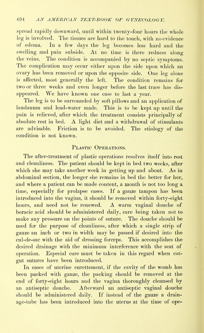 spread rapidly downward, until within twenty-four hours the whole leg is involved. The tissues are hard to the touch, with no evidence of edema. In a few days the leg becomes less hard and the swelling and pain subside. At no time is there redness along the veins. The condition is accompanied by no septic symptoms. The complication may occur either upon the side upon which an ovary has been removed or upon the opposite side. One leg alone is affected, most generally the left. The condition remains for two or three weeks and even longer before the last trace has dis- appeared. We have known one case to last a year. The leg is to be surrounded by soft pillows and an application of laudanum and lead-water made. This is to be kept up until the pain is relieved, after which the treatment consists principally of absolute rest in bed. A light diet and a withdrawal of stimulants are advisable. Friction is to be avoided. The etiology of the condition is not known. Plastic Operations. The after-treatment of plastic operations resolves itself into rest and cleanliness. The patient should be kept in bed two weeks, after which she may take another week in getting up and about. As in abdominal section, the longer she remains in bed the better for her, and where a patient can be made content, a month is not too long a time, especially for prolapse cases. If a gauze tampon has been introduced into the vagina, it should be removed within forty-eight hours, and need not be renewed. A warm vaginal douche of boracic acid should be administered daily, care being taken not to make any pressure on the points of suture. The douche should be used for the purpose of cleanliness, after which a single strip of gauze an inch or two in width may be passed if desired into the cul-de-sac with the aid of dressing forceps. This accomplishes the desired drainage with the minimum interference with the seat of operation. Especial care must be taken in this regard when cat- gut sutures have been introduced. In cases of uterine curettement, if the cavity of the womb has been packed with gauze, the packing should be removed at the end of forty-eight hours and the vagina thoroughly cleansed by an antiseptic douche. Afterward an antiseptic vaginal douche should be administered daily. If instead of the gauze a drain- age-tube has been introduced into the uterus at the time of ope-