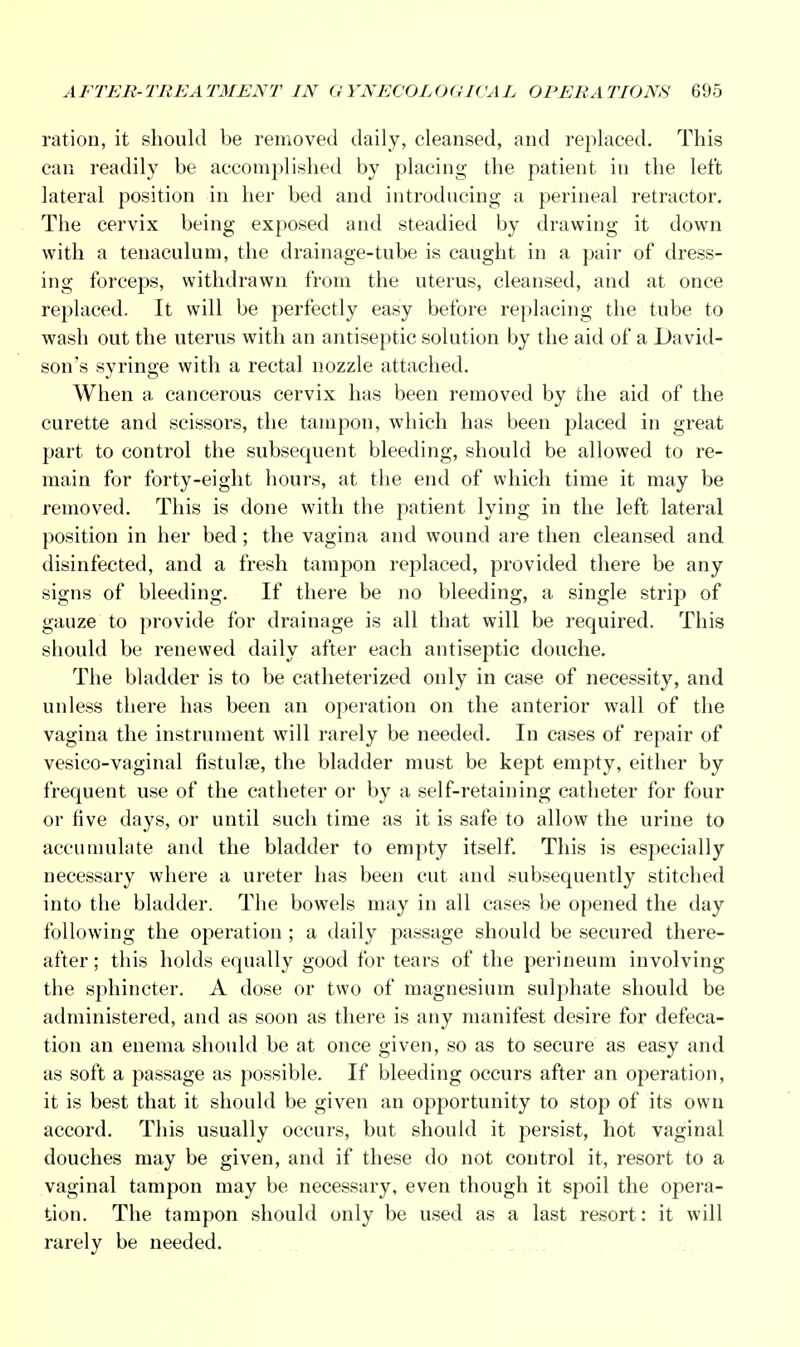 ration, it should be removed daily, cleansed, and replaced. This can readily be accomplished by placing the patient in the left lateral position in her bed and introducing a perineal retractor. The cervix being exposed and steadied by drawing it down with a tenaculum, the drainage-tube is caught in a pair of dress- ing forceps, withdrawn from the uterus, cleansed, and at once replaced. It will be perfectly easy before replacing the tube to wash out the uterus with an antiseptic solution by the aid of a David- son's syringe with a rectal nozzle attached. When a cancerous cervix has been removed by the aid of the curette and scissors, the tampon, which has been placed in great part to control the subsequent bleeding, should be allowed to re- main for forty-eight hours, at the end of which time it may be removed. This is done with the patient lying in the left lateral position in her bed; the vagina and wound are then cleansed and disinfected, and a fresh tampon replaced, provided there be any signs of bleeding. If there be no bleeding, a single strip of gauze to provide for drainage is all that will be required. This should be renewed daily after each antiseptic douche. The bladder is to be catheterized only in case of necessity, and unless there has been an operation on the anterior wall of the vagina the instrument will rarely be needed. In cases of repair of vesico-vaginal fistula?, the bladder must be kept empty, either by frequent use of the catheter or by a self-retaining catheter for four or five days, or until such time as it is safe to allow the urine to accumulate and the bladder to empty itself. This is especially necessary where a ureter has been cut and subsequently stitched into the bladder. The bowels may in all cases be opened the day following the operation ; a daily passage should be secured there- after ; this holds equally good for tears of the perineum involving the sphincter. A dose or two of magnesium sulphate should be administered, and as soon as there is any manifest desire for defeca- tion an enema should be at once given, so as to secure as easy and as soft a passage as possible. If bleeding occurs after an operation, it is best that it should be given an opportunity to stop of its own accord. This usually occurs, but should it persist, hot vaginal douches may be given, and if these do not control it, resort to a vaginal tampon may be necessary, even though it spoil the opera- tion. The tampon should only be used as a last resort: it will rarely be needed.