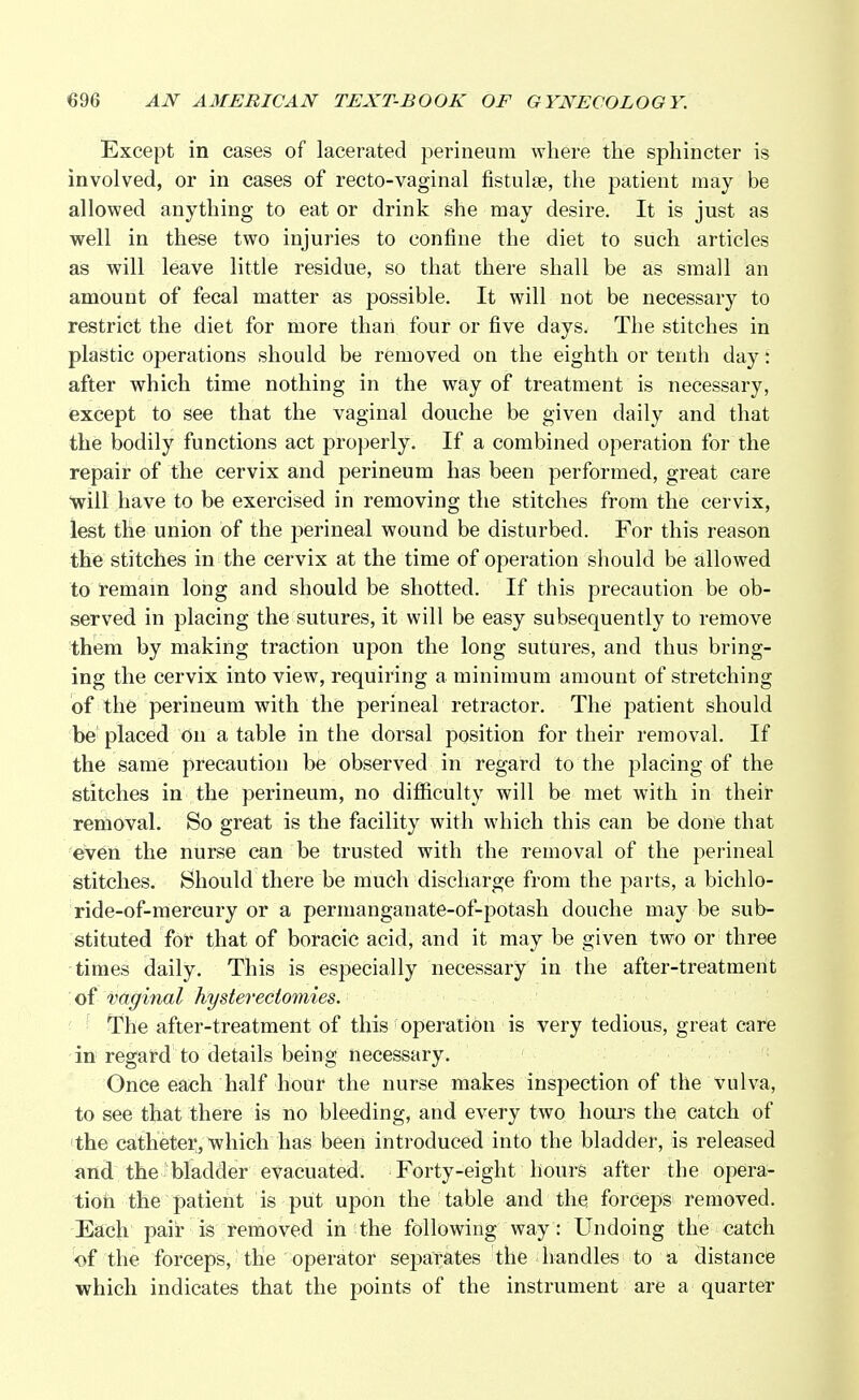 Except in cases of lacerated perineum where the sphincter is involved, or in cases of recto-vaginal fistulse, the patient may be allowed anything to eat or drink she may desire. It is just as well in these two injuries to confine the diet to such articles as will leave little residue, so that there shall be as small an amount of fecal matter as possible. It will not be necessary to restrict the diet for more than four or five days. The stitches in plastic operations should be removed on the eighth or tenth day: after which time nothing in the way of treatment is necessary, except to see that the vaginal douche be given daily and that the bodily functions act properly. If a combined operation for the repair of the cervix and perineum has been performed, great care will have to be exercised in removing the stitches from the cervix, lest the union of the perineal wound be disturbed. For this reason the stitches in the cervix at the time of operation should be allowed to remain long and should be shotted. If this precaution be ob- served in placing the sutures, it will be easy subsequently to remove them by making traction upon the long sutures, and thus bring- ing the cervix into view, requiring a minimum amount of stretching of the perineum with the perineal retractor. The patient should be placed on a table in the dorsal position for their removal. If the same precaution be observed in regard to the placing of the stitches in the perineum, no difficulty will be met with in their removal. So great is the facility with which this can be done that even the nurse can be trusted with the removal of the perineal stitches. Should there be much discharge from the parts, a biehlo- ride-of-mereury or a permanganate-of-potash douche may be sub- stituted for that of boracic acid, and it may be given two or three times daily. This is especially necessary in the after-treatment of vaginal hysterectomies. The after-treatment of this operation is very tedious, great care in regard to details being necessary. Once each half hour the nurse makes inspection of the vulva, to see that there is no bleeding, and every two hours the catch of the catheter, which has been introduced into the bladder, is released and the bladder evacuated. Forty-eight hours after the opera- tion the patient is put upon the table and the forceps removed. Each pair is removed in the following way: Undoing the catch <>f the forceps, the operator separates the handles to a distance which indicates that the points of the instrument are a quarter