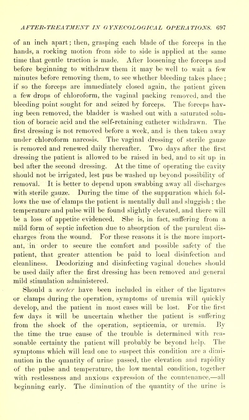 of an inch apart; then, grasping each blade of the forceps in the hands, a rocking motion from side to side is applied at the same time that gentle traction is made. After loosening the forceps and before beginning to withdraw them it may be well to wait a few minutes before removing them, to see whether bleeding takes place; if so the forceps are immediately closed again, the patient given a few drops of chloroform, the vaginal packing removed, and the bleeding point sought for and seized by forceps. The forceps hav- ing been removed, the bladder is washed out with a saturated solu- tion of boracic acid and the self-retaining catheter withdrawn. The first dressing is not removed before a week, and is then taken away under chloroform narcosis. The vaginal dressing of sterile gauze is removed and renewed daily thereafter. Two days after the first dressing the patient is allowed to be raised in bed, and to sit up in bed after the second dressing. At the time of operating the cavity should not be irrigated, lest pus be washed up beyond possibility of removal. It is better to depend upon swabbing away all discharges with sterile gauze. During the time of the suppuration which fol- lows the use of clamps the patient is mentally dull and sluggish ; the temperature and pulse will be found slightly elevated, and there will be a loss of appetite evidenced. She is, in fact, suffering from a mild form of septic infection due to absorption of the purulent dis- charges from the wound. For these reasons it is the more import- ant, in order to secure the comfort and possible safety of the patient, that greater attention be paid to local disinfection and cleanliness. Deodorizing and disinfecting vaginal douches should be used daily after the first dressing has been removed and general mild stimulation administered. Should a ureter have been included in either of the ligatures or clamps during the operation, symptoms of uremia will quickly develop, and the patient in most cases will be lost. For the first few days it will be uncertain whether the patient is suffering from the shock of the operation, septicemia, or uremia. By the time the true cause of the trouble is determined with rea- sonable certainty the patient will probably be beyond help. The symptoms which will lead one to suspect this condition are a dimi- nution in the quantity of urine passed, the elevation and rapidity of the pulse and temperature, the low mental condition, together with restlessness and anxious expression of the countenance,—all beginning early. The diminution of the quantity of the urine is