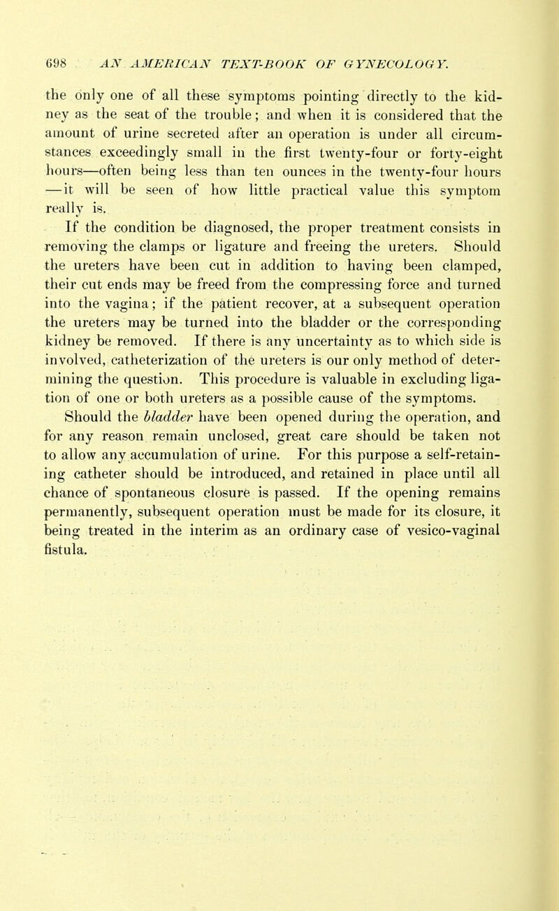 the only one of all these symptoms pointing directly to the kid- ney as the seat of the trouble; and when it is considered that the amount of urine secreted after an operation is under all circum- stances exceedingly small in the first twenty-four or forty-eight hours—often being less than ten ounces in the twenty-four hours — it will be seen of how little practical value this symptom really is. If the condition be diagnosed, the proper treatment consists in removing the clamps or ligature and freeing the ureters. Should the ureters have been cut in addition to having been clamped, their cut ends may be freed from the compressing force and turned into the vagina; if the patient recover, at a subsequent operation the ureters may be turned into the bladder or the corresponding kidney be removed. If there is any uncertainty as to which side is involved, catheterization of the ureters is our only method of deter- mining the question. This procedure is valuable in excluding liga- tion of one or both ureters as a possible cause of the symptoms. Should the bladder have been opened during the operation, and for any reason remain unclosed, great care should be taken not to allow any accumulation of urine. For this purpose a self-retain- ing catheter should be introduced, and retained in place until all chance of spontaneous closure is passed. If the opening remains permanently, subsequent operation must be made for its closure, it being treated in the interim as an ordinary case of vesico-vaginal fistula.