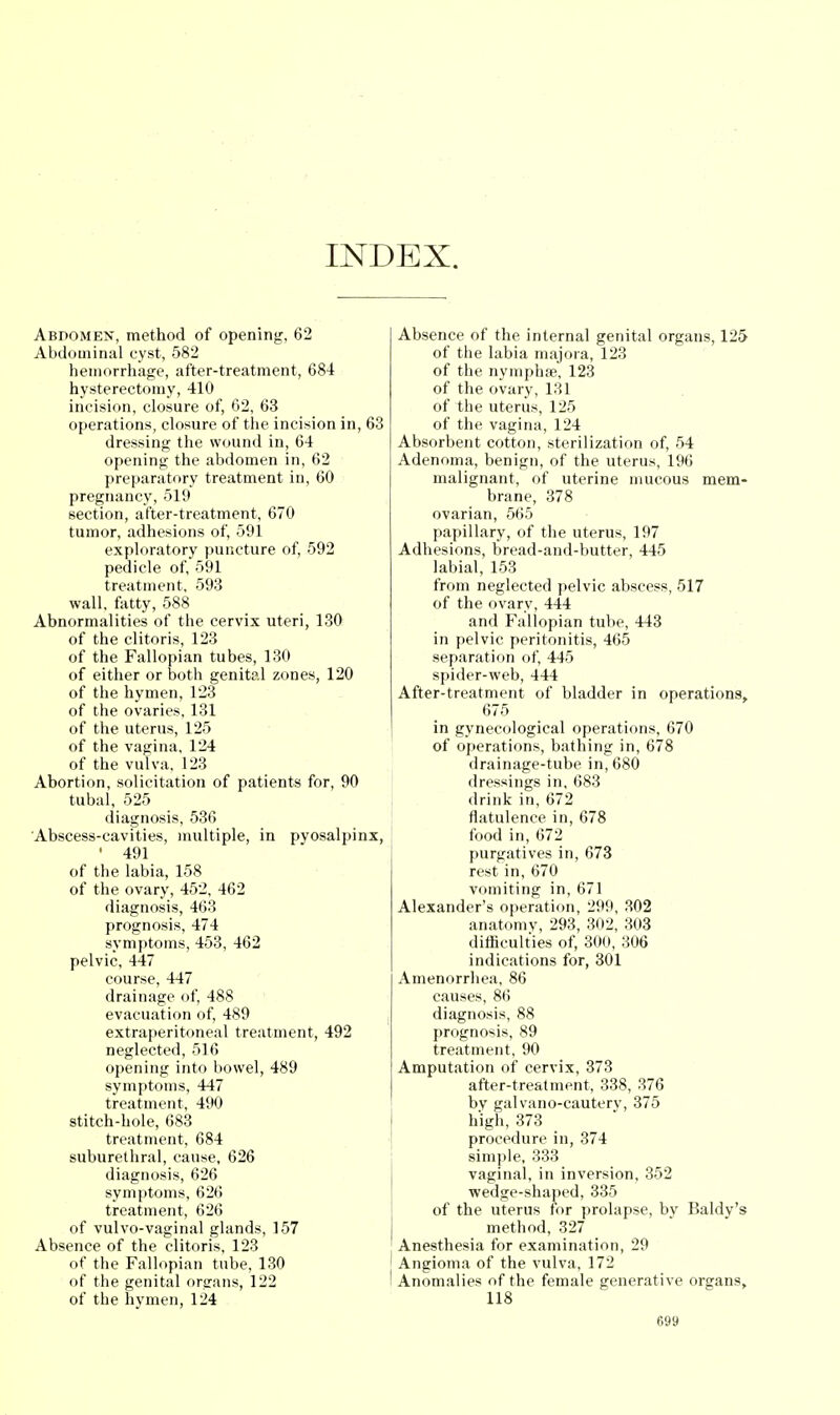 INDEX. Abdomen, method of opening, 62 Abdominal cyst, 582 hemorrhage, after-treatment, 684 hysterectomy, 410 incision, closure of, 62, 63 operations, closure of the incision in, dressing the wound in, 64 opening the abdomen in, 62 preparatory treatment in, 60 pregnancy, 519 section, after-treatment, 670 tumor, adhesions of, 591 exploratory puncture of, 592 pedicle of, 591 treatment, 593 wall, fatty, 588 Abnormalities of the cervix uteri, 130 of the clitoris, 123 of the Fallopian tubes, 130 of either or both genital zones, 120 of the hymen, 123 of the ovaries, 131 of the uterus, 125 of the vagina, 124 of the vulva, 123 Abortion, solicitation of patients for, 90 tubal, 525 diagnosis, 536 Abscess-cavities, multiple, in pyosalpinx, * 491 of the labia, 158 of the ovary, 452, 462 diagnosis, 463 prognosis, 474 symptoms, 453, 462 pelvic, 447 course, 447 drainage of, 488 evacuation of, 489 extraperitoneal treatment, 492 neglected, 516 opening into bowel, 489 symptoms, 447 treatment, 490 stitch-hole, 683 treatment, 684 suburethral, cause, 626 diagnosis, 626 symptoms, 626 treatment, 626 of vulvo-vaginal glands, 157 Absence of the clitoris, 123 of the Fallopian tube, 130 of the genital organs, 122 of the hymen, 124 Absence of the internal genital organs, 125 of the labia majora, 123 of the nymphse, 123 of the ovary, 131 of the uterus, 125 of the vagina, 124 Absorbent cotton, sterilization of, 54 Adenoma, benign, of the uterus, 196 malignant, of uterine mucous mem- brane, 378 ovarian, 565 papillary, of the uterus, 197 Adhesions, bread-and-butter, 445 labial, 153 from neglected pelvic abscess, 517 of the ovary, 444 and Fallopian tube, 443 in pelvic peritonitis, 465 separation of, 445 spider-web, 444 After-treatment of bladder in operations, 675 in gynecological operations, 670 of operations, bathing in, 678 drainage-tube in, 680 dressings in, 683 drink in, 672 flatulence in, 678 food in, 672 purgatives in, 673 rest in, 670 vomiting in, 671 Alexander's operation, 299, 302 anatomy, 293, 302, 303 difficulties of, 300, 306 indications for, 301 Amenorrhea, 86 causes, 86 diagnosis, 88 prognosis, 89 treatment, 90 Amputation of cervix, 373 after-treatment, 338, 376 by galvano-cautery, 375 high, 373 procedure in, 374 simple, 333 vaginal, in inversion, 352 wedge-shaped, 335 of the uterus for prolapse, by Baldy's method, 327 Anesthesia for examination, 29 ' Angioma of the vulva, 172 I Anomalies of the female generative organs, 118