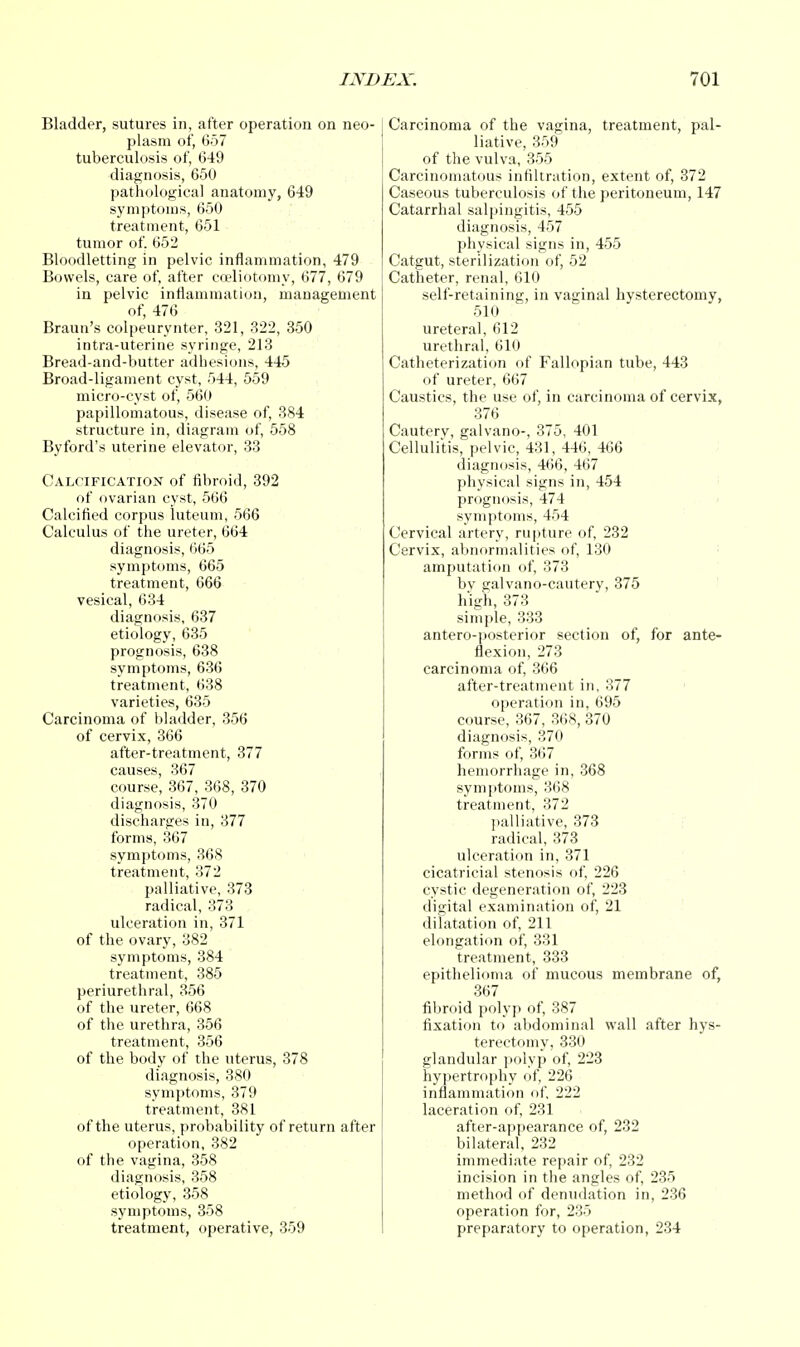 Bladder, sutures in, after operation on neo- plasm of, 657 tuberculosis of, 649 diagnosis, 650 pathological anatomy, 649 symptoms, 650 treatment, 651 tumor of. 652 Bloodletting in pelvic inflammation, 479 Bowels, care of, after coeliotomy, 677, 679 in pelvic inflammation, management of, 476 Braun's colpeurynter, 321, 322, 350 intra-uterine syringe, 213 Bread-and-butter adhesions, 445 Broad-ligament cyst, 544, 559 micro-cyst of, 560 papillomatous, disease of, 384 structure in, diagram of, 558 Byford's uterine elevator, 33 Calcification of fibroid, 392 of ovarian cyst, 566 Calcified corpus luteum, 566 Calculus of the ureter, 664 diagnosis, 665 symptoms, 665 treatment, 666 vesical, 634 diagnosis, 637 etiology, 635 prognosis, 638 symptoms, 636 treatment, 638 varieties, 635 Carcinoma of bladder, 356 of cervix, 366 after-treatment, 377 causes, 367 course, 367, 368, 370 diagnosis, 370 discharges in, 377 forms, 367 symptoms, 368 treatment, 372 palliative, 373 radical, 373 ulceration in, 371 of the ovary, 382 symptoms, 384 treatment, 385 periurethral, 356 of the ureter, 668 of the urethra, 356 treatment, 356 of the body of the uterus, 378 diagnosis, 380 symptoms, 379 treatment, 381 of the uterus, probability of return after operation, 382 of the vagina, 358 diagnosis, 358 etiology, 358 symptoms, 358 treatment, operative, 359 Carcinoma of the vagina, treatment, pal- liative, 359 of the vulva, 355 Carcinomatous infiltration, extent of, 372 Caseous tuberculosis of the peritoneum, 147 Catarrhal salpingitis, 455 diagnosis, 457 physical signs in, 455 Catgut, sterilization of, 52 Catheter, renal, 610 self-retaining, in vaginal hysterectomy, 510 ureteral, 612 urethral, 610 Catheterization of Fallopian tube, 443 of ureter, 667 Caustics, the use of, in carcinoma of cervix, 376 Cauterv, galvano-, 375, 401 Cellulitis, pelvic, 431, 446, 466 diagnosis, 466, 467 physical signs in, 454 prognosis, 474 symptoms, 454 Cervical artery, rupture of, 232 Cervix, abnormalities of, 130 amputation of, 373 by galvano-cautery, 375 high, 373 simple, 333 antero-posterior section of, for ante- flexion, 273 carcinoma of, 366 after-treatment in, 377 operation in, 695 course, 367, 368, 370 diagnosis, 370 forms of, 367 hemorrhage in, 368 symptoms, 368 treatment, 372 palliative, 373 radical, 373 ulceration in, 371 cicatricial stenosis of, 226 cystic degeneration of, 223 digital examination of, 21 dilatation of, 211 elongation of, 331 treatment, 333 epithelioma of mucous membrane of, 367 fibroid polyp of, 387 fixation to abdominal wall after hys- terectomy, 330 glandular polyp of, 223 hypertrophy of, 226 inflammation of, 222 laceration of, 231 after-appearance of, 232 bilateral, 232 immediate repair of, 232 incision in the angles of, 235 method of denudation in, 236 operation for, 235 preparatory to operation, 234