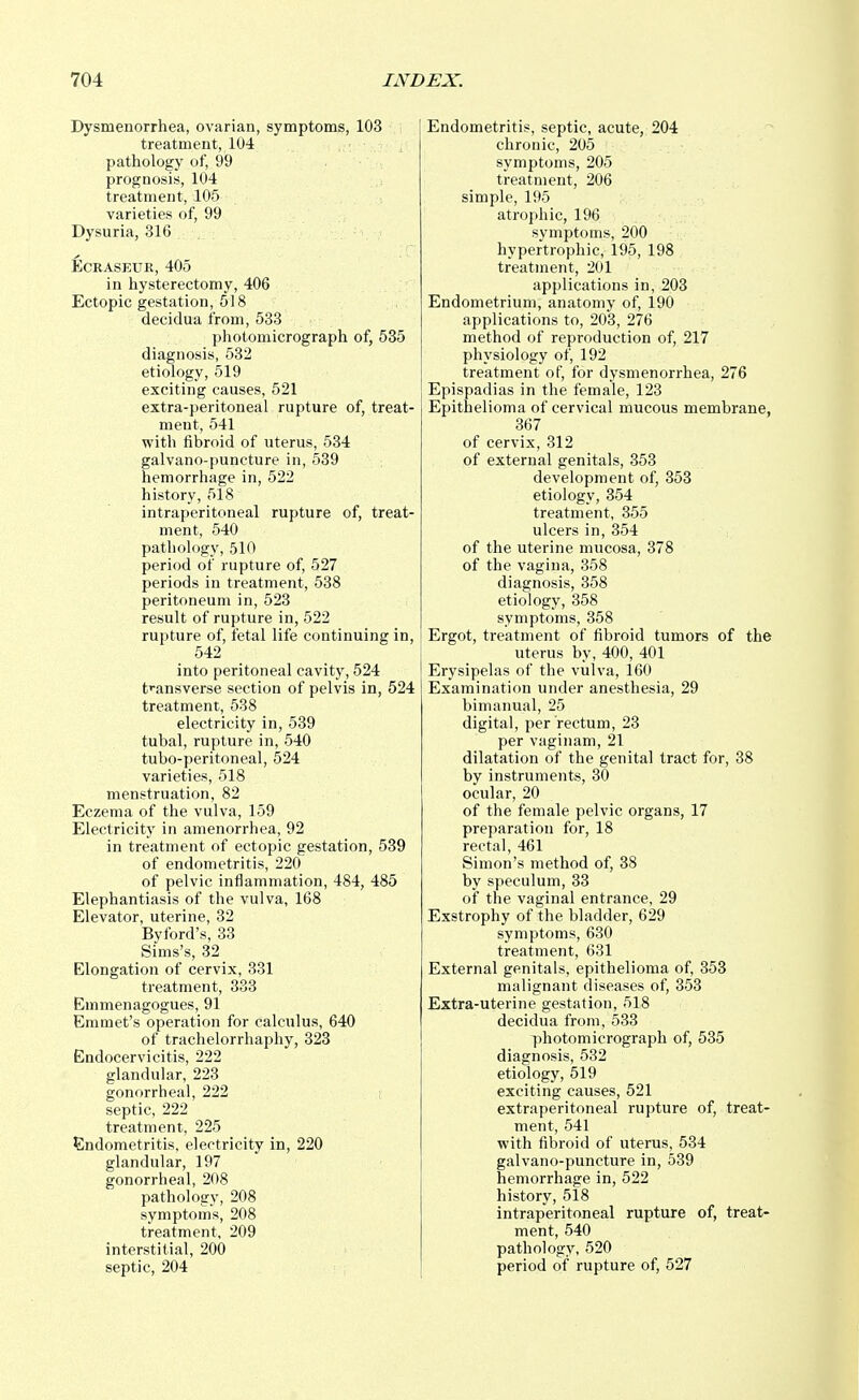 Dysmenorrhea, ovarian, symptoms, 103 treatment, 104 pathology of, 99 prognosis, 104 treatment, 105 varieties of, 99 Dysuria, 316 Ecraseur, 405 in hysterectomy, 406 Ectopic gestation, 518 decidua from, 533 photomicrograph of, 535 diagnosis, 532 etiology, 519 exciting causes, 521 extra-peritoneal rupture of, treat- ment, 541 with fibroid of uterus, 534 galvano-puncture in, 539 hemorrhage in, 522 history, 518 intraperitoneal rupture of, treat- ment, 540 pathology, 510 period of rupture of, 527 periods in treatment, 538 peritoneum in, 523 result of rupture in, 522 rupture of, fetal life continuing in, 542 into peritoneal cavity, 524 transverse section of pelvis in, 524 treatment, 538 electricity in, 539 tubal, rupture in, 540 tubo-peritoneal, 524 varieties, 518 menstruation, 82 Eczema of the vulva, 159 Electricity in amenorrhea, 92 in treatment of ectopic gestation, 539 of endometritis, 220 of pelvic inflammation, 484, 485 Elephantiasis of the vulva, 168 Elevator, uterine, 32 By ford's, 33 Sims's, 32 Elongation of cervix, 331 treatment, 333 Emmenagogues, 91 Emmet's operation for calculus, 640 of trachelorrhaphy, 323 Endocervicitis, 222 glandular, 223 gonorrheal, 222 septic, 222 treatment, 225 Endometritis, electricity in, 220 glandular, 197 gonorrheal, 208 pathology, 208 symptoms, 208 treatment, 209 interstitial, 200 septic, 204 Endometritis, septic, acute, 204 chronic, 205 symptoms, 205 treatment, 206 simple, 195 atrophic, 196 symptoms, 200 hypertrophic, 195, 198 treatment, 201 applications in, 203 Endometrium, anatomy of, 190 applications to, 203, 276 method of reproduction of, 217 physiology of, 192 treatment of, for dysmenorrhea, 276 Epispadias in the female, 123 Epithelioma of cervical mucous membrane, 367 of cervix, 312 of external genitals, 353 development of, 353 etiology, 354 treatment, 355 ulcers in, 354 of the uterine mucosa, 378 of the vagina, 358 diagnosis, 358 etiology, 358 symptoms, 358 Ergot, treatment of fibroid tumors of the uterus by, 400, 401 Erysipelas of the vulva, 160 Examination under anesthesia, 29 bimanual, 25 digital, per rectum, 23 per vaginam, 21 dilatation of the genital tract for, 38 by instruments, 30 ocular, 20 of the female pelvic organs, 17 preparation for, 18 rectal, 461 Simon's method of, 38 by speculum, 33 of the vaginal entrance, 29 Exstrophy of the bladder, 629 symptoms, 630 treatment, 631 External genitals, epithelioma of, 353 malignant diseases of, 353 Extra-uterine gestation, 518 decidua from, 533 photomicrograph of, 535 diagnosis, 532 etiology, 519 exciting causes, 521 extraperitoneal rupture of, treat- ment, 541 with fibroid of uterus, 534 galvano-puncture in, 539 hemorrhage in, 522 history, 518 intraperitoneal rupture of, treat- ment, 540 pathology, 520 period of rupture of, 527