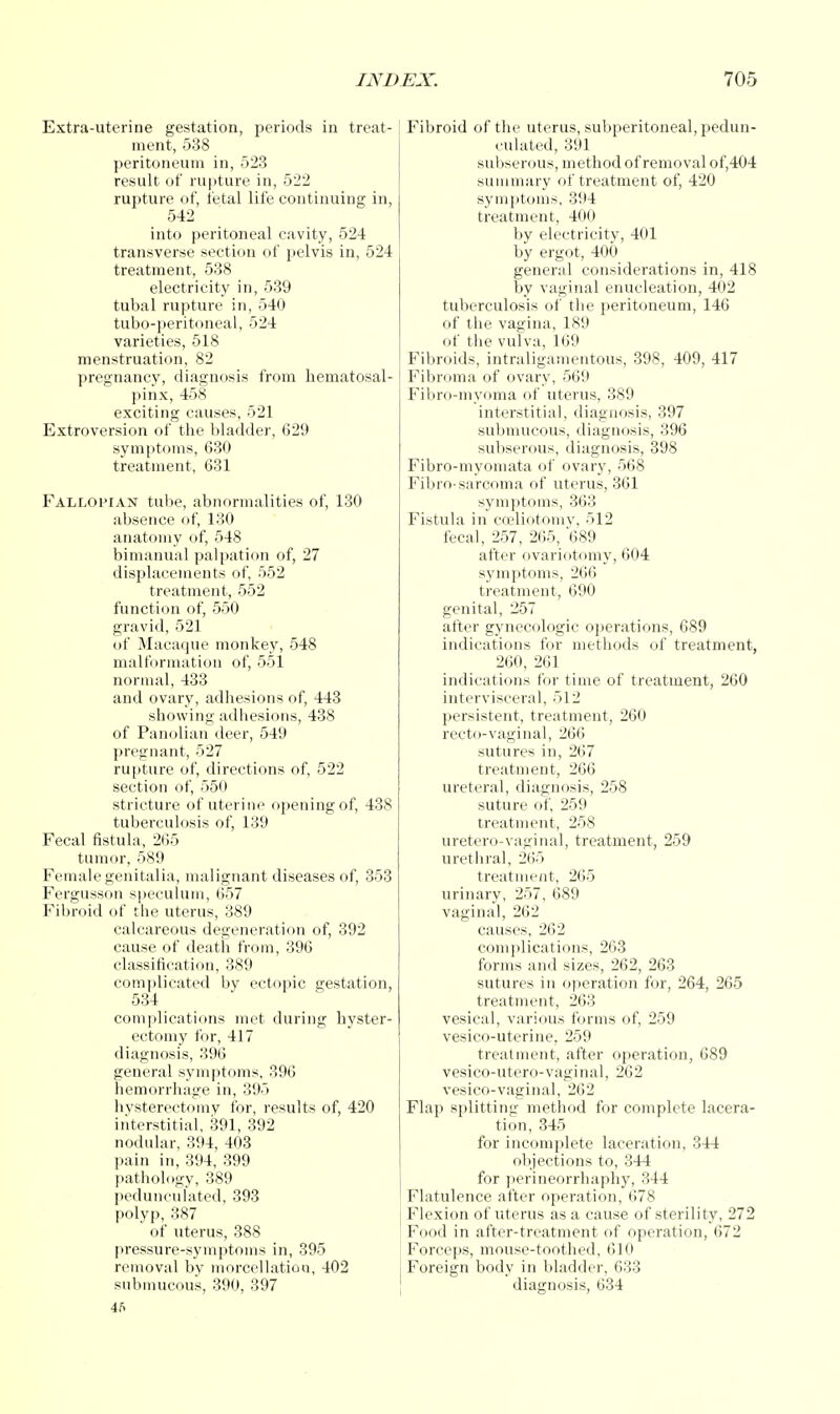 Extra-uterine gestation, periods in treat- ment, 538 peritoneum in, 523 result of rupture in, 522 rupture of, fetal life continuing in, 542 into peritoneal cavity, 524 transverse section of pelvis in, 524 treatment, 538 electricity in, 539 tubal rupture in, 540 tubo-peritoneal, 524 varieties, 518 menstruation, 82 pregnancy, diagnosis from hematosal- pinx, 458 exciting causes, 521 Extroversion of the bladder, 629 symptoms, 630 treatment, 631 Fallopian tube, abnormalities of, 130 absence of, 130 anatomy of, 548 bimanual palpation of, 27 displacements of, 552 treatment, 552 function of, 550 gravid, 521 of Macaque monkey, 548 malformation of, 551 normal, 433 and ovary, adhesions of, 443 showing adhesions, 438 of Panolian deer, 549 pregnant, 527 rupture of, directions of, 522 section of, 550 stricture of uterine opening of, 438 tuberculosis of, 139 Fecal fistula, 265 tumor, 589 Female genitalia, malignant diseases of, 353 Fergusson speculum, 657 Fibroid of the uterus, 389 calcareous degeneration of, 392 cause of death from, 396 classification, 389 complicated by ectopic gestation, 534 complications met during hyster- ectomy for, 417 diagnosis, 396 general symptoms, 396 hemorrhage in, 395 hvsterectomy for, results of, 420 interstitial, 391, 392 nodular, 394, 403 pain in, 394, 399 pathology, 389 pedunculated, 393 polyp, 387 of uterus, 388 pressure-symptoms in, 395 removal by morcellatioo, 402 submucous, 390, 397 4fi Fibroid of the uterus, subperitoneal, pedun- culated, 391 subserous, method of removal of,404 summary of treatment of, 420 symptoms, 394 treatment, 400 by electricity, 401 by ergot, 400 general considerations in, 418 by vaginal enucleation, 402 tuberculosis of the peritoneum, 146 of the vagina, 189 of the vulva, 169 Fibroids, intraligamentous, 398, 409, 417 Fibroma of ovary, 569 Fibro-myoma of uterus, 389 interstitial, diagnosis, 397 submucous, diagnosis, 396 subserous, diagnosis, 398 Fibro-myomata of ovary, 568 Fibro-sarcoma of uterus, 361 symptoms, 363 Fistula in coeliotomy, 512 fecal, 257, 265, 689 after ovariotomy, 604 symptoms, 266 treatment, 690 genital, 257 after gynecologic operations, 689 indications for methods of treatment, 260, 261 indications for time of treatment, 260 intervisceral, 512 persistent, treatment, 260 recto-vaginal, 266 sutures in, 267 treatment, 266 ureteral, diagnosis, 258 suture of, 259 treatment, 258 uretero-vaginal, treatment, 259 urethral, 265 treatment, 265 urinary, 257, 689 vaginal, 262 causes, 262 complications, 263 forms and sizes, 262, 263 sutures in operation for, 264, 265 treatment, 263 vesical, various forms of, 259 vesico-uterine, 259 treatment, after operation, 689 vesico-utero-vaginal, 262 vesico-vaginal, 262 Flap splitting method for complete lacera- tion, 345 for incomplete laceration, 344 objections to, 344 for perineorrhaphy, 344 Flatulence after operation, 678 Flexion of uterus as a cause of sterility, 272 Food in after-treatment of operation, 672 Forceps, mouse-toothed, 610 Foreign body in bladder, 633 diagnosis, 634