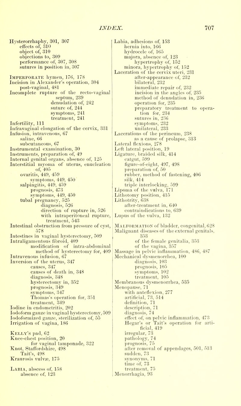 Hysterorrhaphy, 301, 307 effects of, 310 object of, 310 objections to, 309 performance of, 307, 308 sutures in position in, 307 Imperforate hymen, 176, 178 Incision in Alexander's operation, 304 post-vaginal, 481 Incomplete rupture of the recto-vaginal septum, 239 denudation of, 242 suture of, 244 symptoms, 241 treatment, 241 Infertility, 111 Infravaginal elongation of the cervix, 331 Infusion, intravenous, 67 saline, 66 subcutaneous, 67 Instrumental examination, 30 Instruments, preparation of, 49 Internal genital organs, absence of, 125 Interstitial myoma of uterus, enucleation of, 405 ovaritis, 449, 459 symptoms, 449, 450 salpingitis, 449, 459 prognosis, 473 symptoms, 449, 450 tuhal pregnancy, 525 diagnosis, 526 direction of rupture in, 526 with intraperitoneal rupture, treatment, 543 Intestinal ohstruction from pressure of cyst, 578 Intestines in vaginal hysterectomy, 509 Intraligamentous fibroid, 409 modification of intra-abdominal method of hysterectomy for, 409 Intravenous infusion, 67 Inversion of the uterus, 347 causes, 347 causes of death in, 348 diagnosis, 348 hysterectomy in, 352 prognosis, 349 symptoms, 347 Thomas's operation for, 351 treatment, 349 Iodine in endometritis, 202 Iodoform gauze in vaginal hysterectomy, 509 Iodoformized gauze, sterilization of, 55 Irrigation of vagina, 186 Kelly's pad, 62 Knee-chest position, 20 for vaginal tamponade, 322 Knot, Staffordshire, 498 Tait's, 498 Kraurosis vulvae, 175 Labia, abscess of, 158 absence of, 123 Labia, adhesions of, 153 hernia into, 166 hydrocele of, 165 majora, absence of, 123 hypertrophy of, 152 minora, hypertrophy of, 152 Laceration of the cervix uteri, 231 after-appearance of, 232 bilateral, 232 immediate repair of, 232 incision in the angles of, 235 method of denudation in, 236 operation for, 235 preparatory treatment to opera- tion for', 234 sutures in, 236 symptoms, 232 unilateral, 233 Lacerations of the perineum, 238 as a cause of prolapse, 313 Lateral flexions, 278 Left lateral position, 19 Ligature, braided silk, 414 catgut, 599 figure-of-eight, 497, 498 preparation of, 50 rubber, method of fastening, 406 silk, 414 triple interlocking, 599 Lipoma of the vulva, 171 Lithotomy position, 415 Lithotrity, 638 after-treatment in, 640 contraindications to, 639 Lupus of the vulva, 132 Malformation of bladder, congenital, 628 Malignant diseases of the external genitals. 353 of the female genitalia, 353 of the vagina, 357 Massage in pelvic inflammation, 486, 487 Mechanical dysmenorrhea, 100 diagnosis, 103 prognosis, 105 symptoms, 102 treatment, 105 Membranous dysmenorrhea, 535 Menopause, 71 with anteflexion, 277 artificial, 73, 514 definition, 71 description, 71 diagnosis, 74 effect of, on pelvic inflammation, 473 Hegar's or Tait's operation for arti- ficial, 419 irregular, 73 pathology, 74 prognosis, 75 after removal of appendages, 501, 513 sudden, 73 synonyms, 71 time of, 73 treatment, 75 Menorrhagia, 93