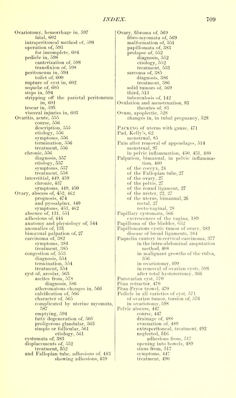 Ovariotomy, hemorrhage in. 597 fatal, 602 intraperitoneal method of, 598 operation of, 593 for incomplete, 004 pedicle in, 598 cauterization of, 598 transfixion of, 598 peritoneum in, 594 toilet of, 600 rupture of cyst in, 602 sequelae of, 605 steps in, 594 stripping off the parietal peritoneum in, 601 trocar in, 595 visceral injuries in, 603 Ovaritis, acute, 555 course, 556 description, 555 etiology, 556 symptoms, 556 termination, 556 treatment, 556 chronic, 556 diagnosis, 557 etiology, 557 symptoms, 557 treatment, 558 interstitial, 449, 459 chronic, 437 symptoms, 449, 450 Ovary, abscess of, 452, 462 prognosis, 474 and pyosalpinx. 440 symptoms, 453, 462 absence of, 131, 551 adhesions of, 444 anatomy and physiology of, 544 anomalies of, 131 bimanual palpation of, 27 carcinoma of, 382 symptoms, 384 treatment, 385 congestion of, 553 diagnosis, 554 termination, 554 treatment, 554 cyst of, areolar, 563 ascites from, 578 diagnosis, 586 atheromatous changes in, 566 calcification of, 5(36 character of, 565 complicated by uterine myomata, 587 emptying, 594 fatty degeneration of, 566 proiigerous glandular, 563 simple or follicular, 561 etiology, 561 cystomata of, 383 displacements of, 552 treatment, 552 and Fallopian tube, adhesions of, 443 showing adhesions, 439 Ovary, fibroma of, 569 fibro-myomata of, 569 malformation of, 551 papillomata of, 383 prolapse of, 552 diagnosis, 552 etiology, 552 treatment, 553 sarcoma of, 385 diagnosis, 386 treatment, 386 solid tumors of, 569 third, 513 tuberculosis of, 142 Ovulation and menstruation, 83 theories of, 83 Ovum, apoplectic, 528 changes in, in tubal pregnancy, 528 Packing of uterus with gauze, 471 Pad, Kelly's, 62 menstrual, 85 Pain after removal of appendages, 514 menstrual, 97 in pelvic inflammation, 450, 451, 480 Palpation, bimanual, in pelvic inflamma- tion, 460 of the coccyx, 24 of the Fallopian tube, 27 of the ovary, 27 of the pelvis, 27 of the round ligament, 27 of the ureter, 22, 27 of the uterus, bimanual, 26 rectal, 27 recto-vaginal. 28 Papillary cystomata, 566 excrescences of the vagina, 189 Papilloma of the bladder, 652 Papillomatous cystic tumor of ovary, 383 disease of broad ligaments, 384 Paquelin cautery in cervical carcinoma, 377 in the intra-abdominal amputation method, 408 in malignant growths of the vulva, 356 in ovariotomy, 499 in removal of ovarian cysts, 598 after total hysterectomy, 366 Parovarian cyst, 570 Pean retractor, 470 Pean-Pryor trowel, 470 Pedicle in all varieties of cyst, 571 of ovarian tumor, torsion of, 576 in ovariotomy, 598 Pelvic abscess, 447 course, 447 drainage of, 488 evacuation of, 489 extraperitoneal, treatment, 492 neglected, 516 adhesions from, 517 opening into bowels, 489 sinus from, 517 symptoms, 447 treatment, 490