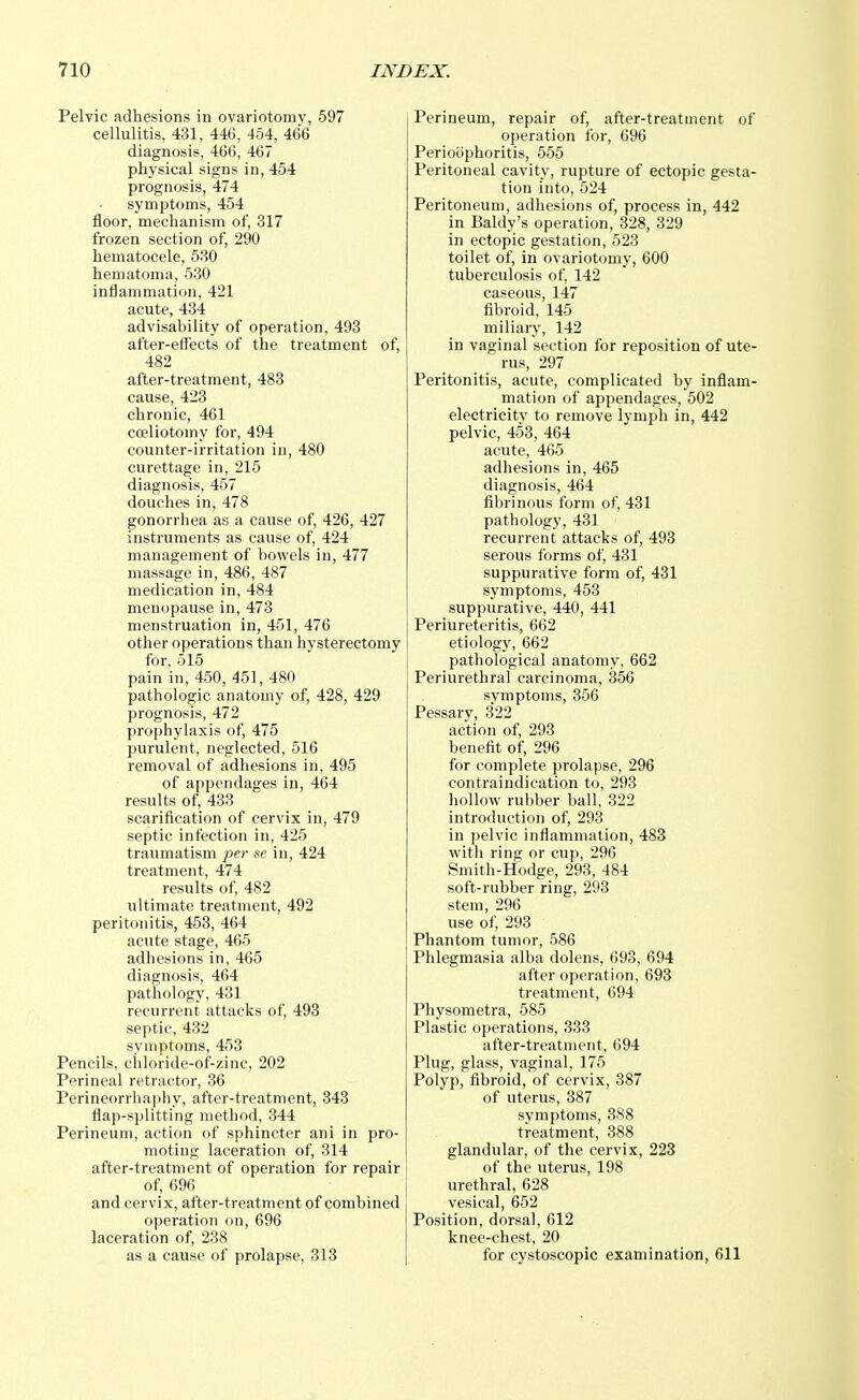 Pelvic adhesions in ovariotomy, 597 cellulitis, 431, 446, 454, 466 diagnosis, 466, 467 physical signs in, 454 prognosis, 474 symptoms, 454 floor, mechanism of, 317 frozen section of, 290 hematocele, 530 hematoma, 530 inflammation, 421 acute, 434 advisability of operation, 493 after-effects of the treatment of, 482 after-treatment, 483 cause, 423 chronic, 461 cceliotomy for, 494 counter-irritation in, 480 curettage in, 215 diagnosis, 457 douches in, 478 gonorrhea as a cause of, 426, 427 instruments as cause of, 424 management of bowels in, 477 massage in, 486, 487 medication in, 484 menopause in, 473 menstruation in, 451, 476 other operations than hysterectomy for, 515 pain in, 450, 451, 480 pathologic anatomy of, 428, 429 prognosis, 472 prophylaxis of, 475 purulent, neglected, 516 removal of adhesions in, 495 of appendages in, 464 results of, 433 scarification of cervix in, 479 septic infection in, 425 traumatism per se in, 424 treatment, 474 results of, 482 ultimate treatment, 492 peritonitis, 453, 464 acute stage, 465 adhesions in, 465 diagnosis, 464 pathology, 431 recurrent attacks of, 493 septic, 432 symptoms, 453 Pencils, chloride-of-zinc, 202 Perineal retractor, 36 Perineorrhaphy, after-treatment, 343 flap-splitting method, 344 Perineum, action of sphincter ani in pro- moting laceration of, 314 after-treatment of operation for repair of, 696 and cervix, after-treatment of combined operation on, 696 laceration of, 238 as a cause of prolapse, 313 Perineum, repair of, after-treatment of operation for, 696 Perioophoritis, 555 Peritoneal cavity, rupture of ectopic gesta- tion into, 524 Peritoneum, adhesions of, process in, 442 in Baldy's operation, 328, 329 in ectopic gestation, 523 toilet of, in ovariotomy, 600 tuberculosis of, 142 caseous, 147 fibroid, 145 miliary, 142 in vaginal section for reposition of ute- rus, 297 Peritonitis, acute, complicated by inflam- mation of appendages, 502 electricity to remove lymph in, 442 pelvic, 453, 464 acute, 465 adhesions in, 465 diagnosis, 464 fibrinous form of, 431 pathology, 431 recurrent attacks of, 493 serous forms of, 431 suppurative form of, 431 symptoms, 453 suppurative, 440, 441 Periureteritis, 662 etiology, 662 pathological anatomy, 662 Periurethral carcinoma, 356 symptoms, 356 Pessary, 322 action of, 293 benefit of, 296 for complete prolapse, 296 contraindication to, 293 hollow rubber ball, 322 introduction of, 293 in pelvic inflammation, 483 with ring or cup, 296 Smith-Hodge, 293, 484 soft-rubber ring, 293 stem, 296 use of, 293 Phantom tumor, 586 Phlegmasia alba dolens, 693, 694 after operation, 693 treatment, 694 Physometra, 585 Plastic operations, 333 after-treatment, 694 Plug, glass, vaginal, 175 Polyp, fibroid, of cervix, 387 of uterus, 387 symptoms, 388 treatment, 388 glandular, of the cervix, 223 of the uterus, 198 urethral, 628 vesical, 652 Position, dorsal, 612 knee-chest, 20 for cystoscopic examination, 611