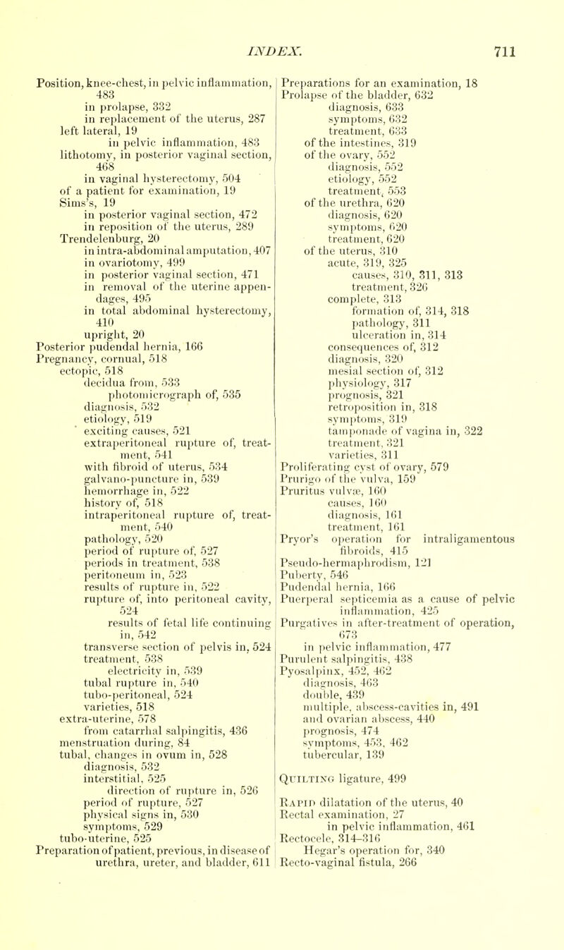 Position, knee-chest, in pelvic inflammation, 483 in prolapse, 332 in replacement of the uterus, 287 left lateral, 19 in pelvic inflammation, 483 lithotomy, in posterior vaginal section, 468 in vaginal hysterectomy, 504 of a patient for examination, 19 Sims's, 19 in posterior vaginal section, 472 in reposition of the uterus, 289 Trendelenburg, 20 in intra-abdominal amputation, 407 in ovariotomy, 499 in posterior vaginal section, 471 in removal of the uterine appen- dages, 495 in total abdominal hysterectomy, 410 upright, 20 Posterior pudendal hernia, 166 Pregnancy, cornual, 518 ectopic, 518 decidua from, 533 photomicrograph of, 535 diagnosis, 532 etiology, 519 exciting causes, 521 extraperitoneal rupture of, treat- ment, 541 with fibroid of uterus, 534 galvano-puncture in, 539 hemorrhage in, 522 history of, 518 intraperitoneal rupture of, treat- ment, 540 pathology, 520 period of rupture of, 527 periods in treatment, 538 peritoneum in, 523 results of rupture in, 522 rupture of, into peritoneal cavity, 524 results of fetal life continuing in, 542 transverse section of pelvis in, 524 treatment, 538 electricity in, 539 tubal rupture in, 540 tubo-peritoneal, 524 varieties, 518 extra-uterine, 578 from catarrhal salpingitis, 436 menstruation during, 84 tubal, changes in ovum in, 528 diagnosis, 532 interstitial, 525 direction of rupture in, 526 period of rupture, 527 physical signs in, 530 symptoms, 529 tubo-uterine, 525 Preparation of patient, previous, in disease of urethra, ureter, and bladder, 611 •arations for an examination, 18 apse of the bladder, 632 diagnosis, 633 symptoms, 632 treatment, 633 of the intestines, 319 of the ovary, 552 diagnosis, 552 etiology, 552 treatment, 553 of the urethra, 620 diagnosis, 620 symptoms, 620 treatment, 620 of the uterus, 310 acute, 319, 325 causes, 310, 311, 313 treatment, 320 complete, 313 formation of, 314, 318 pathology, 311 ulceration in, 314 consequences of, 312 diagnosis, 320 mesial section of, 312 physiology, 317 prognosis, 321 retroposition in, 318 symptoms, 319 tamponade of vagina in, 322 treatment, 321 varieties, 311 Proliferating cyst of ovary, 579 Prurigo of the vulva, 159 Pruritus vulvae, 160 causes, 160 diagnosis, 161 treatment, 161 Pryor's operation for intraligamentous fibroids, 415 Pseudo-hermaphrodism, 121 Puberty, 546 Pudendal hernia, 166 Puerperal septicemia as a cause of pelvic inflammation, 425 Purgatives in after-treatment of operation, 673 in pelvic inflammation, 477 Purulent salpingitis, 438 Pyosalpinx, 452, 462 diagnosis, 463 double, 439 multiple, abscess-cavities in, 491 and ovarian abscess, 440 prognosis, 474 symptoms, 453, 462 tubercular, 139 Quiltixg ligature, 499 Rapid dilatation of the uterus, 40 Rectal examination, 27 in pelvic inflammation, 461 Rectocele, 314-316 Hegar's operation for, 340 Recto-vaginal fistula, 266