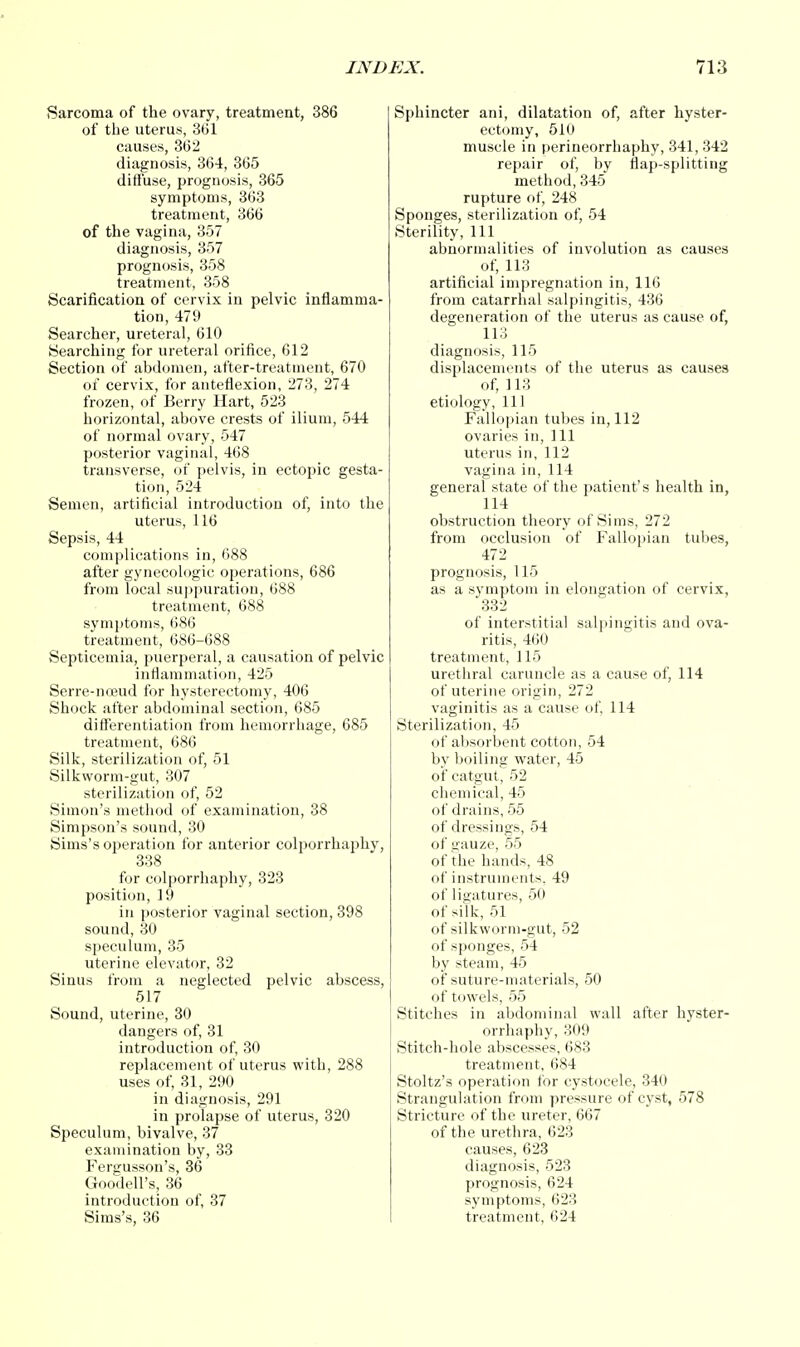 Sarcoma of the ovary, treatment, 386 of the uterus, 3(31 causes, 3C2 diagnosis, 364, 365 diffuse, prognosis, 365 symptoms, 363 treatment, 366 of the vagina, 357 diagnosis, 357 prognosis, 358 treatment, 358 Scarification of cervix in pelvic inflamma- tion, 479 Searcher, ureteral, 610 Searching for ureteral orifice, 612 Section of abdomen, after-treatment, 670 of cervix, for anteflexion, 273, 274 frozen, of Berry Hart, 523 horizontal, above crests of ilium, 544 of normal ovary, 547 posterior vaginal, 468 transverse, of pelvis, in ectopic gesta- tion, 524 Semen, artificial introduction of, into the uterus, 116 Sepsis, 44 complications in, 688 after gynecologic operations, 686 from local suppuration, 688 treatment, 688 symptoms, 686 treatment, 686-688 Septicemia, puerperal, a causation of pelvic inflammation, 425 Serre-nceud for hysterectomy, 406 Shock after abdominal section, 685 differentiation from hemorrhage, 685 treatment, 686 Silk, sterilization of, 51 Silkworm-gut, 307 sterilization of, 52 Simon's method of examination, 38 Simpson's sound, 30 Sims's operation for anterior colporrhaphy, 338 for colporrhaphy, 323 position, 19 in posterior vaginal section, 398 sound, 30 speculum, 35 uterine elevator, 32 Sinus from a neglected pelvic abscess, 517 Sound, uterine, 30 dangers of, 31 introduction of, 30 replacement of uterus with, 288 uses of, 31, 290 in diagnosis, 291 in prolapse of uterus, 320 Speculum, bivalve, 37 examination by, 33 Fergusson's, 36 Goodell's, 36 introduction of, 37 Sims's, 36 Sphincter ani, dilatation of, after hyster- ectomy, 510 muscle in perineorrhaphy, 341, 342 repair of, by flap-splitting method, 345 rupture of, 248 Sponges, sterilization of, 54 Sterility, 111 abnormalities of involution as causes of, 113 artificial impregnation in, 116 from catarrhal salpingitis, 436 degeneration of the uterus as cause of, 113 diagnosis, 115 displacements of the uterus as causes of, 113 etiology, 111 Fallopian tubes in, 112 ovaries in, 111 uterus in, 112 vagina in, 114 general state of the patient's health in, 114 obstruction theory of Sims, 272 from occlusion of Fallopian tubes, 472 prognosis, 115 as a symptom in elongation of cervix, 332 of interstitial salpingitis and ova- ritis, 460 treatment, 115 urethral caruncle as a cause of, 114 of uterine origin, 272 vaginitis as a cause of, 114 Sterilization, 45 of absorbent cotton, 54 by boiling water, 45 of catgut, 52 chemical, 45 of drains, 55 of dressings, 54 of gauze, 55 of the hands, 48 of instruments, 49 of ligatures, 50 of silk, 51 of silkworm-gut, 52 of sponges, 54 by steam, 45 of suture-materials, 50 of towels, 55 Stitches in abdominal wall after hyster- orrhaphy, 309 Stitch-hole abscesses, 683 treatment, 684 Stoltz's operation for cystocele, 340 Strangulation from pressure of cyst, 578 Stricture of the ureter, 667 of the urethra, 623 causes, 623 diagnosis, 523 prognosis, 624 symptoms, 623 treatment, 624