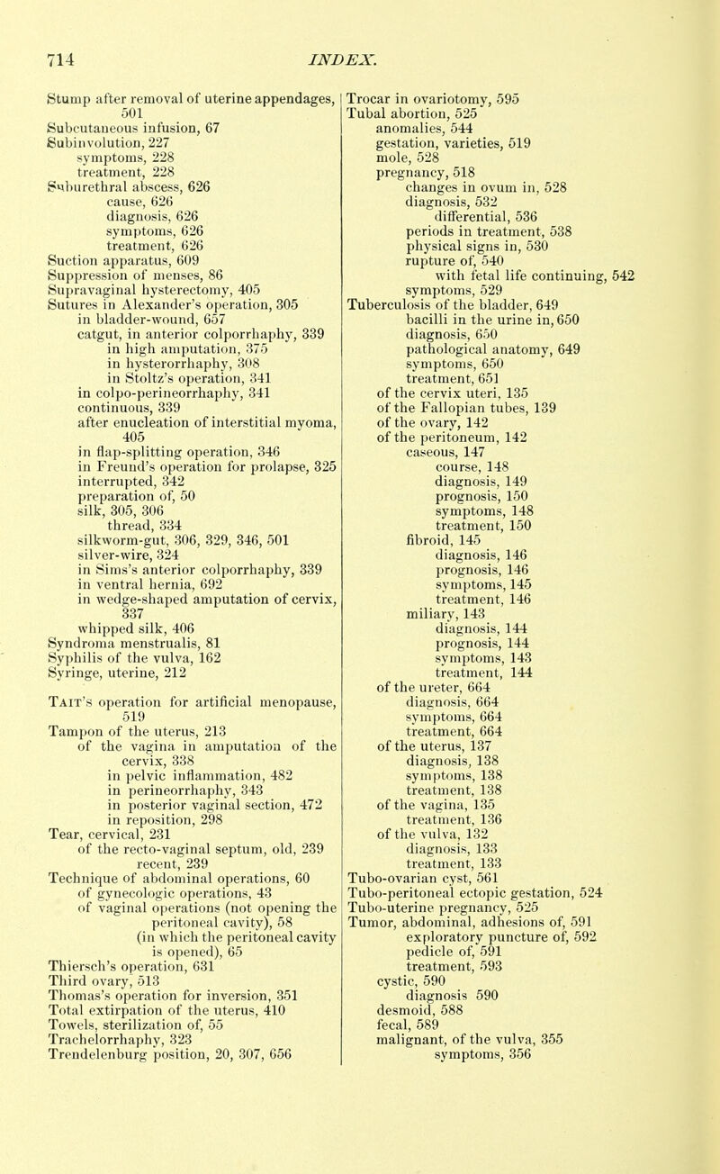 Stump after removal of uterine appendages, 501 Subcutaneous infusion, 67 Subinvolution, 227 symptoms, 228 treatment, 228 S^mrethral abscess, 626 cause, 626 diagnosis, 626 symptoms, 626 treatment, 626 Suction apparatus, 609 Suppression of menses, 86 Supravaginal hysterectomy, 405 Sutures in Alexander's operation, 305 in bladder-wound, 657 catgut, in anterior colporrhaphy, 339 in high amputation, 375 in hysterorrhaphy, 308 in Stoltz's operation, 341 in colpo-perineorrhaphy, 341 continuous, 339 after enucleation of interstitial myoma, 405 in flap-splitting operation, 346 in Freund's operation for prolapse, 325 interrupted, 342 preparation of, 50 silk, 305, 306 thread, 334 silkworm-gut, 306, 329, 346, 501 silver-wire, 324 in Sims's anterior colporrhaphy, 339 in ventral hernia, 692 in wedge-shaped amputation of cervix, 337 whipped silk, 406 Syndroma menstrualis, 81 Syphilis of the vulva, 162 Syringe, uterine, 212 Tait's operation for artificial menopause, 519 Tampon of the uterus, 213 of the vagina in amputation of the cervix, 338 in pelvic inflammation, 482 in perineorrhaphy, 343 in posterior vaginal section, 472 in reposition, 298 Tear, cervical, 231 of the recto-vaginal septum, old, 239 recent, 239 Technique of abdominal operations, 60 of gynecologic operations, 43 of vaginal operations (not opening the peritoneal cavity), 58 (in which the peritoneal cavity is opened), 65 Thiersch's operation, 631 Third ovary, 513 Thomas's operation for inversion, 351 Total extirpation of the uterus, 410 Towels, sterilization of, 55 Trachelorrhaphy, 323 Trendelenburg position, 20, 307, 656 Trocar in ovariotomy, 595 Tubal abortion, 525 anomalies, 544 gestation, varieties, 519 mole, 528 pregnancy, 518 changes in ovum in, 528 diagnosis, 532 differential, 536 periods in treatment, 538 physical signs in, 530 rupture of, 540 with fetal life continuing, 542 symptoms, 529 Tuberculosis of the bladder, 649 bacilli in the urine in, 650 diagnosis, 650 pathological anatomy, 649 symptoms, 650 treatment, 651 of the cervix uteri, 135 of the Fallopian tubes, 139 of the ovary, 142 of the peritoneum, 142 caseous, 147 course, 148 diagnosis, 149 prognosis, 150 symptoms, 148 treatment, 150 fibroid, 145 diagnosis, 146 prognosis, 146 symptoms, 145 treatment, 146 miliary, 143 diagnosis, 144 prognosis, 144 symptoms, 143 treatment, 144 of the ureter, 664 diagnosis, 664 symptoms, 664 treatment, 664 of the uterus, 137 diagnosis, 138 symptoms, 138 treatment, 138 of the vagina, 135 treatment, 136 of the vulva, 132 diagnosis, 133 treatment, 133 Tubo-ovarian cyst, 561 Tubo-peritoneal ectopic gestation, 524 Tubo-uterine pregnancy, 525 Tumor, abdominal, adhesions of, 591 exploratory puncture of, 592 pedicle of, 591 treatment, 593 cystic, 590 diagnosis 590 desmoid, 588 fecal, 589 malignant, of the vulva, 355 symptoms, 356