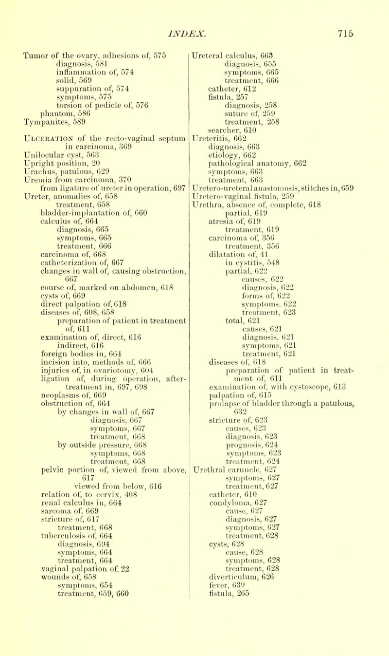 Tumor of the ovary, adhesions of, 575 diagnosis, 581 inflammation of, 574 solid, 569 suppuration of, 574 symptoms, 575 torsion of pedicle of, 576 phantom, 586 Tympanites, 589 Ulceration of the recto-vaginal septum in carcinoma, 369 Unilocular cyst, 563 Upright position, 20 Urachus, patulous, 629 Uremia from carcinoma, 370 from ligature of ureter in operation, 697 Ureter, anomalies of, 658 treatment, 658 bladder-implantation of, 660 calculus of, 664 diagnosis, 665 symptoms, 665 treatment, 666 carcinoma of, 668 catheterization of, 667 changes in wall of, causing obstruction, 667 course of, marked on abdomen, 618 cysts of, 669 direct palpation of, 618 diseases of, 608, 658 preparation of patient in treatment of, 611 examination of, direct, 616 indirect, 616 foreign bodies in, 664 incision into, methods of, 666 injuries of, in ovariotomy, 604 ligation of, during operation, after- treatment in, 697, 698 neoplasms of, 669 obstruction of, 664 by changes in wall of, 667 diagnosis, 667 symptoms, 667 treatment, 668 by outside pressure, 668 symptoms, 668 treatment, 668 pelvic portion of, viewed from above, 617 viewed from below, 616 relation of, to cervix, 408 renal calculus in, 664 sarcoma of, 669 stricture of, 617 treatment, 668 tuberculosis of, 664 diagnosis, 694 symptoms, 664 treatment, 664 vaginal palpation of, 22 wounds of, 658 symptoms, 654 treatment, 659, 660 Ureteral calculus, 665 diagnosis, 655 symptoms, 665 treatment, 666 catheter, 612 fistula, 257 diagnosis, 258 suture of, 259 treatment, 258 searcher, 610 Ureteritis, 662 diagnosis, 663 etiology, 662 pathological anatomy, 662 symptoms, 663 treatment, 663 Uretero-ureteral anastomosis, stitches in, 659 Uretero-vaginal fistula, 259 Urethra, absence of, complete, 618 partial, 619 atresia of, 619 treatment, 619 carcinoma of, 356 treatment, 356 dilatation of, 41 in cystitis, 548 partial, 622 causes, 622 diagnosis, 622 forms of, 622 symptoms, 622 treatment, 623 total, 621 causes, 621 diagnosis, 621 symptoms, 621 treatment, 621 diseases of, 618 preparation of patient in treat- ment of, 611 examination of, with cystoscope, 613 palpation of, 615 prolapse of bladder through a patulous, 632 stricture of, 623 causes, 623 diagnosis, 623 prognosis, 624 symptoms, 623 treatment, 624 Urethral caruncle, 627 symptoms, 627 treatment, 627 catheter, 610 condyloma, 627 cause, 627 diagnosis, 627 symptoms, 627 treatment, 628 cysts, 628 cause, 628 symptoms, 628 treatment, 628 diverticulum, 626 fever, 639 fistula, 265