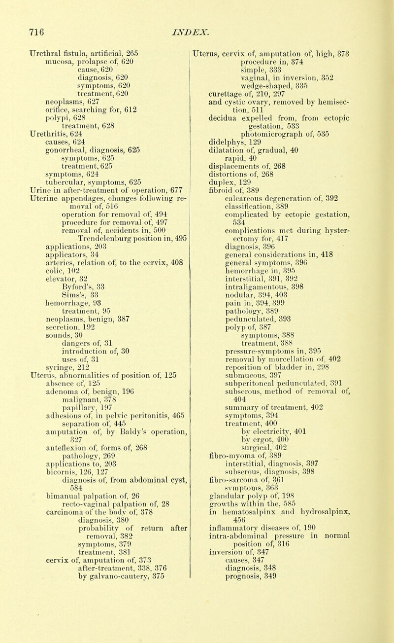 Urethral fistula, artificial, 265 mucosa, prolapse of, 620 cause, 620 diagnosis, 620 symptoms, 620 treatment, 620 neoplasms, 627 orifice, searching for, 612 polypi, 628 treatment, 628 Urethritis, 624 causes, 624 gonorrheal, diagnosis, 625 symptoms, 625 treatment, 625 symptoms, 624 tubercular, symptoms, 625 Urine in after-treatment of operation, 677 Uterine appendages, changes following re- moval of, 516 operation for removal of, 494 procedure for removal of, 497 removal of, accidents in, 500 Trendelenburg position in, 495 applications, 203 applicators, 34 arteries, relation of, to the cervix, 408 colic, 102 elevator, 32 Byford's, 33 Sims's, 33 hemorrhage, 93 treatment, 95 neoplasms, benign, 387 secretion, 192 sounds, 30 dangers of, 31 introduction of, 30 uses of, 31 syringe, 212 Uterus, abnormalities of position of, 125 absence of, 125 adenoma of, benign, 196 malignant, 378 papillary, 197 adhesions of, in pelvic peritonitis, 465 separation of, 445 amputation of, bv Baldv's operation, 327 anteflexion of, forms of, 268 pathology, 269 applications to, 203 bicornis, 126, 127 diagnosis of, from abdominal cyst, 584 bimanual palpation of, 26 recto-vaginal palpation of, 28 carcinoma of the body of, 378 diagnosis, 380 probability of return after removal, 382 symptoms, 379 treatment, 381 cervix of, amputation of, 373 after-treatment, 338, 376 by galvano-cautery, 375 Uterus, cervix of, amputation of, high, 373 procedure in, 374 simple, 333 vaginal, in inversion, 352 wedge-shaped, 335 curettage of, 210, 297 and cystic ovary, removed by hemisec- tion, 511 decidua expelled from, from ectopic gestation, 533 photomicrograph of, 535 didelphys, 129 dilatation of, gradual, 40 rapid, 40 displacements of, 268 distortions of, 268 duplex, 129 fibroid of, 389 calcareous degeneration of, 392 classification, 389 complicated by ectopic gestation, 534 complications met during hyster- ectomy for, 417 diagnosis, 396 general considerations in, 418 general symptoms, 396 hemorrhage in, 395 interstitial, 391, 392 intraligamentous, 398 nodular, 394, 403 pain in, 394, 399 pathology, 389 pedunculated, 393 polyp of, 387 symptoms, 388 treatment, 388 pressure-symptoms in, 395 removal by morcellation of, 402 reposition of bladder in, 298 submucous, 397 subperitoneal pedunculated, 391 subserous, method of removal of, 404 summary of treatment, 402 symptoms, 394 treatment, 400 by electricity, 401 by ergot, 400 surgical, 402 fibro-myoma of, 389 interstitial, diagnosis, 397 subserous, diagnosis, 398 fibro-sarcoma of, 3,61 symptoiris, 363 glandular polyp of, 198 growths within the, 585 in hematosalpinx and hvdrosalpinx, 456 inflammatory diseases of, 190 intra-abdominal pressure in normal position of, 316 inversion of, 347 causes, 347 diagnosis, 348 prognosis, 349