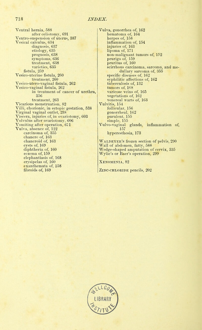 Ventral hernia, 588 after celiotomy, 691 Ventro-suspension of uterus, 387 Vesical calculus, 634 diagnosis, 637 etiology, 635 prognosis, 638 symptoms, 636 treatment, 638 varieties, 635 fistula, 259 Vesico-uterine fistula, 260 treatment, 260 Vesico-utero-vaginal fistula, 262 Vesico-vaginal fistula, 262 in treatment of cancer of urethra, 356 treatment, 263 Vicarious menstruation, 82 Villi, chorionic, in ectopic gestation, 538 Virginal vaginal outlet, 238 Viscera, injuries of, in ovariotomy, 603 Volvulus after ovariotomy, 606 Vomiting after operation, 671 Vulva, absence of, 122 carcinoma of, 355 chancre of, 163 chancroid of, 163 cysts of, 169 diphtheria of, 160 eczema of, 159 elephantiasis of, 168 erysipelas of, 160 exanthemata of, 158 fibroids of, 169 Vulva, gonorrhea of, 162 hematoma of, 164 herpes of, 158 inflammation of, 154 injuries of, 163 lipoma of, 171 non-malignant tumors of, 152 prurigo of, 159 pruritus of, 160 scirrhous carcinoma, sarcoma, and me- dullary sarcoma of, 355 specific diseases of, 162 syphilitic affections of, 162 tuberculosis of, 132 tumors of, 168 varicose veins of, 165 vegetations of, 162 venereal warts of, 163 Vulvitis, 154 follicular, 156 gonorrheal, 162 purulent, 155 simple, 155 Vulvo-vaginal glands, inflammation of, 157 hyperesthesia, 173 Waldeyer's frozen section of pelvis, 290 Wall of abdomen, fatty, 588 Wedge-shaped amputation of cervix, 335 Wylie's or Baer's operation, 299 Xenomenia, 82 Zinc-chloride pencils, 202