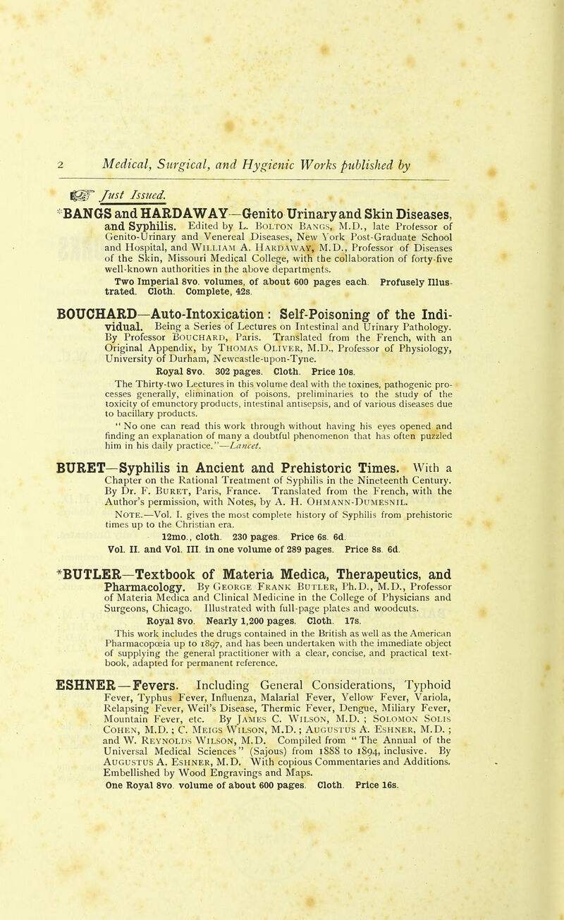 |§§F Just Issued. BANGS and HARD AWAY —Genito Urinary and Skin Diseases, and Syphilis. Edited by L. Bolton Bangs, M.D., late Professor of Genito-Urinary and Venereal Diseases, New York Post-Graduate School and Hospital, and William A. Hakdaway, M.D., Professor of Diseases of the Skin, Missouri Medical College, with the collaboration of forty-five well-known authorities in the above departments. Two Imperial 8vo. volumes, of about 600 pages each. Profusely Illus- trated. Cloth. Complete, 42s. BOUCHARD—Auto-Intoxication : Self-Poisoning of the Indi- vidual. Being a Series of Lectures on Intestinal and Urinary Pathology. By Professor Bouchard, Paris. Translated from the French, with an Original Appendix, by Thomas Oliver, M.D., Professor of Physiology, University of Durham, Newcastle-upon-Tyne. Eoyal 8vo. 302 pages. Cloth. Price 10s. The Thirty-two Lectures in this volume deal with the toxines, pathogenic pro- cesses generally, elimination of poisons, preliminaries to the study of the toxicity of emunctory products, intestinal antisepsis, and of various diseases due to bacillary products.  No one can read this work through without having his eyes opened and finding an explanation of many a doubtful phenomenon that has often puzzled him in his daily practice.—Lancet. BURET—Syphilis in Ancient and Prehistoric Times. With a Chapter on the Rational Treatment of Syphilis in the Nineteenth Century. By Dr. F. Buret, Paris, France. Translated from the French, with the Author's permission, with Notes, by A. H. Ohmann-Dumesnil. Note.—Vol. I. gives the most complete history of Syphilis from prehistoric times up to the Christian era. 12mo., cloth. 230 pages. Price 6s. 6d. Vol. II. and Vol. III. in one volume of 289 pages. Price 8s. 6d. *BUTLER—Textbook of Materia Medica, Therapeutics, and Pharmacology. By George Frank Butler, Ph.D., M.D., Professor of Materia Medica and Clinical Medicine in the College of Physicians and Surgeons, Chicago. Illustrated with full-page plates and woodcuts. Royal 8vo. Nearly 1,200 pages. Cloth. 17s. This work includes the drugs contained in the British as well as the American Pharmacopoeia up to 1897, and has been undertaken with the immediate object of supplying the general practitioner with a clear, concise, and practical text- book, adapted for permanent reference. ESHNER — Fevers. Including General Considerations, Typhoid Fever, Typhus Fever, Influenza, Malarial Fever, Yellow Fever, Variola, Relapsing Fever, Weil's Disease, Thermic Fever, Dengue, Miliary Fever, Mountain Fever, etc. By James C. Wilson, M.D. ; Solomon Solis Cohen, M.D.; C. Meigs Wilson, M.D.; Augustus A. Eshner, M.D. ; and W. Reynolds Wilson, M.D. Compiled from The Annual of the Universal Medical Sciences (Sajous) from 1888 to 1894, inclusive. By Augustus A. Eshner, M.D. With copious Commentaries and Additions. Embellished by Wood Engravings and Maps. One Royal 8vo volume of about 600 pages. Cloth. Price 16s.
