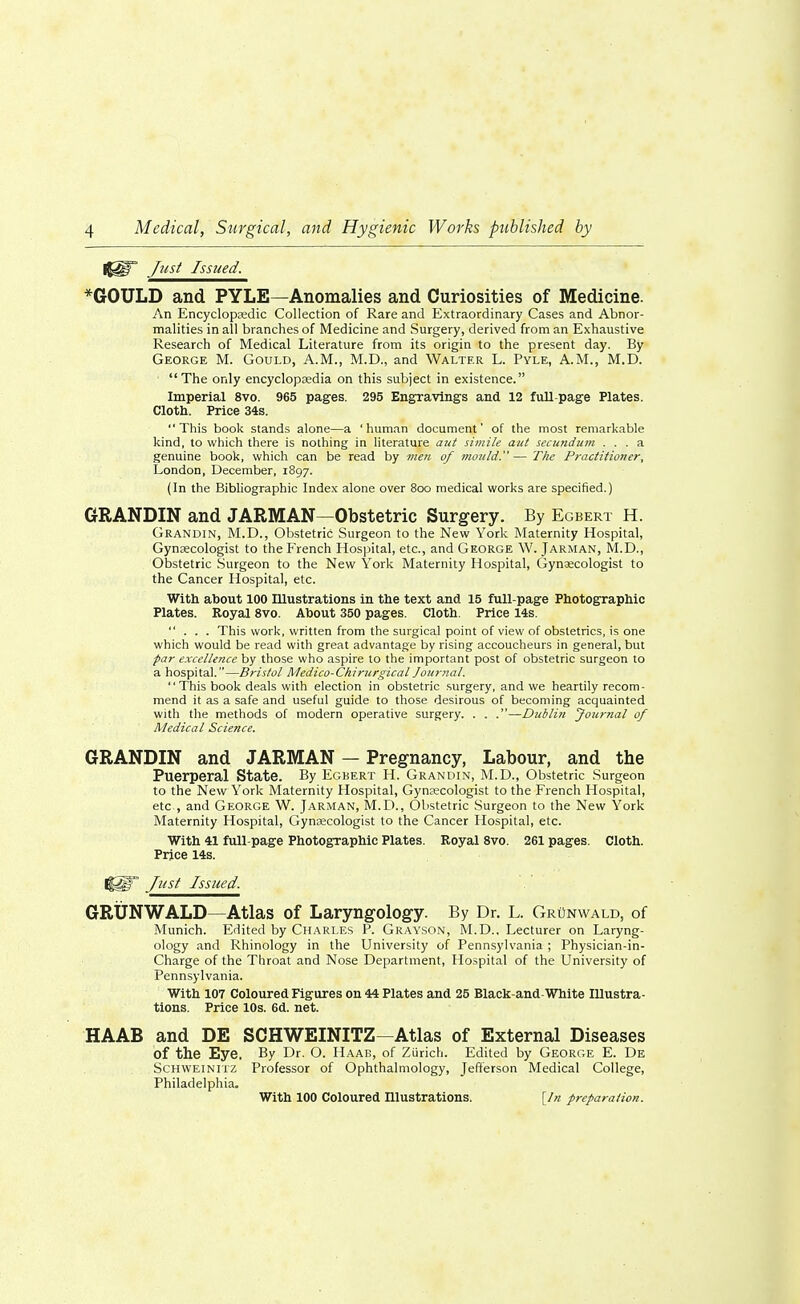 (JUT Just Issued. *GOULD and PYLE—Anomalies and Curiosities of Medicine. An Encyclopaedic Collection of Rare and Extraordinary Cases and Abnor- malities in all branches of Medicine and Surgery, derived from an Exhaustive Research of Medical Literature from its origin to the present day. By George M. Gould, A.M., M.D., and Walter L. Pyle, A.M., M.D. The only encyclopaedia on this subject in existence. Imperial 8vo. 965 pages. 295 Engraving's and 12 full-page Plates. Cloth. Price 34s. This book stands alone—a 'human document' of the most remarkable kind, to which there is nothing in literature aut simile aut secundum ... a genuine book, which can be read by men of mould. — The Practitioner, London, December, 1897. (In the Bibliographic Index alone over 800 medical works are specified.) GRANDIN and JARMAN—Obstetric Surgery. By Egbert H. Grandin, M.D., Obstetric Surgeon to the New York Maternity Hospital, Gynaecologist to the French Hospital, etc., and George W. Jarman, M.D., Obstetric Surgeon to the New York Maternity Hospital, Gynaecologist to the Cancer Hospital, etc. With about 100 Illustrations in the text and 15 full-page Photographic Plates. Royal 8vo. About 350 pages. Cloth. Price 14s. ... This work, written from the surgical point of view of obstetrics, is one which would be read with great advantage by rising accoucheurs in general, but par excellence by those who aspire to the important post of obstetric surgeon to a hospital.—Bristol Medico-Chirurgical Journal. This book deals with election in obstetric surgery, and we heartily recom- mend it as a safe and useful guide to those desirous of becoming acquainted with the methods of modern operative surgery. . . .—Dublin Journal of Medical Science. GRANDIN and JARMAN — Pregnancy, Labour, and the Puerperal State. By Egbert H. Grandin, M.D., Obstetric Surgeon to the New York Maternity Hospital, Gynaecologist to the French Hospital, etc , and George W. Jarman, M.D., Obstetric Surgeon to the New York Maternity Hospital, Gynaecologist to the Cancer Hospital, etc. With 41 full-page Photographic Plates. Royal 8vo. 261 pages. Cloth. Price 14s. I|||F Just Issued. GRUNWALD—Atlas of Laryngology. By Dr. L. GrOnwald, of Munich. Edited by Charles P. Grayson, M.D., Lecturer on Laryng- ology and Rhinology in the University of Pennsylvania; Physician-in- Charge of the Throat and Nose Department, Hospital of the University of Pennsylvania. With 107 Coloured Figures on 44 Plates and 25 Black-and-White Illustra- tions. Price 10s. 6d. net. HAAB and DE SCHWEINITZ—Atlas of External Diseases of the Eye. By Dr. O. Haab, of Zurich. Edited by George E. De Schweinitz Professor of Ophthalmology, Jefferson Medical College, Philadelphia.