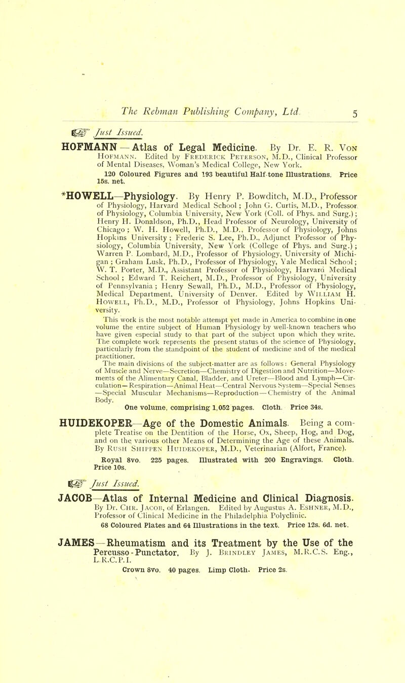 Ijgir Just Issued. HOFMANN — Atlas of Legal Medicine. By Dr. E. R. Von Hokmann. Edited by Frederick Peterson, M.D., Clinical Professor of Mental Diseases, Woman's Medical College, New York. 120 Coloured Figures and 193 beautiful Half tone Illustrations. Price 15s. net. *H0WELL—Physiology. By Henry P. Bowditch, M.D., Professor of Physiology, Harvard Medical School; John G. Curtis, M,D., Professor of Physiology, Columbia University, New York (Coll. of Phys. and Surg.); Henry H. Donaldson, Ph.D., Head Professor of Neurology, University of Chicago; W. H. Howell, Ph.D., M.D., Professor of Physiology, Johns Hopkins University ; Frederic S. Lee, Ph.D., Adjunct Professor of Phy- siology, Columbia University, New York (College of Phys. and Surg.) ; Warren P. Lombard, M.D., Professor of Physiology, University of Michi- gan ; Graham Lusk, Ph.D., Professor of Physiology, Yale Medical School; W. T. Porter, M.D., Assistant Professor of Physiology, Harvard Medical School ; Edward T. Reichert, M.D., Professor of Physiology, University of Pennsylvania; Henry Sewall, Ph.D., M.D., Professor of Physiology, Medical Department, University of Denver. Edited by William H. Howell, Ph.D., M.D., Professor ol Physiology, Johns Hopkins Uni- versity. This work is the most notable attempt yet made in America to combine in one volume the entire subject of Human Physiology by well-known teachers who have given especial study to that part of the subject upon which they write. The complete work represents the present status of the science of Physiology, particularly from the standpoint of the student of medicine and of the medical practitioner. The main divisions of the subject-matter are as follows: General Physiology of Muscle and Nerve—Secretion—Chemistry of Digestion and Nutrition—Move- ments of the Alimentary Canal, Bladder, and Ureter—Blood and Lymph—Cir- culation— Respiration—Animal Heat—Central Nervous System—Special Senses —Special Muscular Mechanisms—Reproduction — Chemistry of the Animal Body. One volume, comprising 1,052 pages. Cloth. Price 34s. HUIDEKOPER—Age of the Domestic Animals. Being a com- plete Treatise on the Dentition of the Horse, Ox, Sheep, Hog, and Dog, and on the various other Means of Determining the Age of these Animals. By Rush Shippen Huidekoper, M.D., Veterinarian (Alfort, France). Royal 8vo. 225 pages. Illustrated with 200 Engravings. Cloth. Price 10s. I|§r Just Issued. JACOB—Atlas of Internal Medicine and Clinical Diagnosis. By Dr. Chr. Jacob, of Erlangen. Edited by Augustus A. Eshner, M.D., Professor of Clinical Medicine in the Philadelphia Polyclinic. 68 Coloured Plates and 64 Illustrations in the text. Price 12s. 6d. net. JAMES—Rheumatism and its Treatment by the Use of the Percusso-Punctator, By J. Brindley James, M.R.C.S. Eng., L.R.C.P.I. Crown 8vo. 40 pages. Limp Cloth. Price 2s.