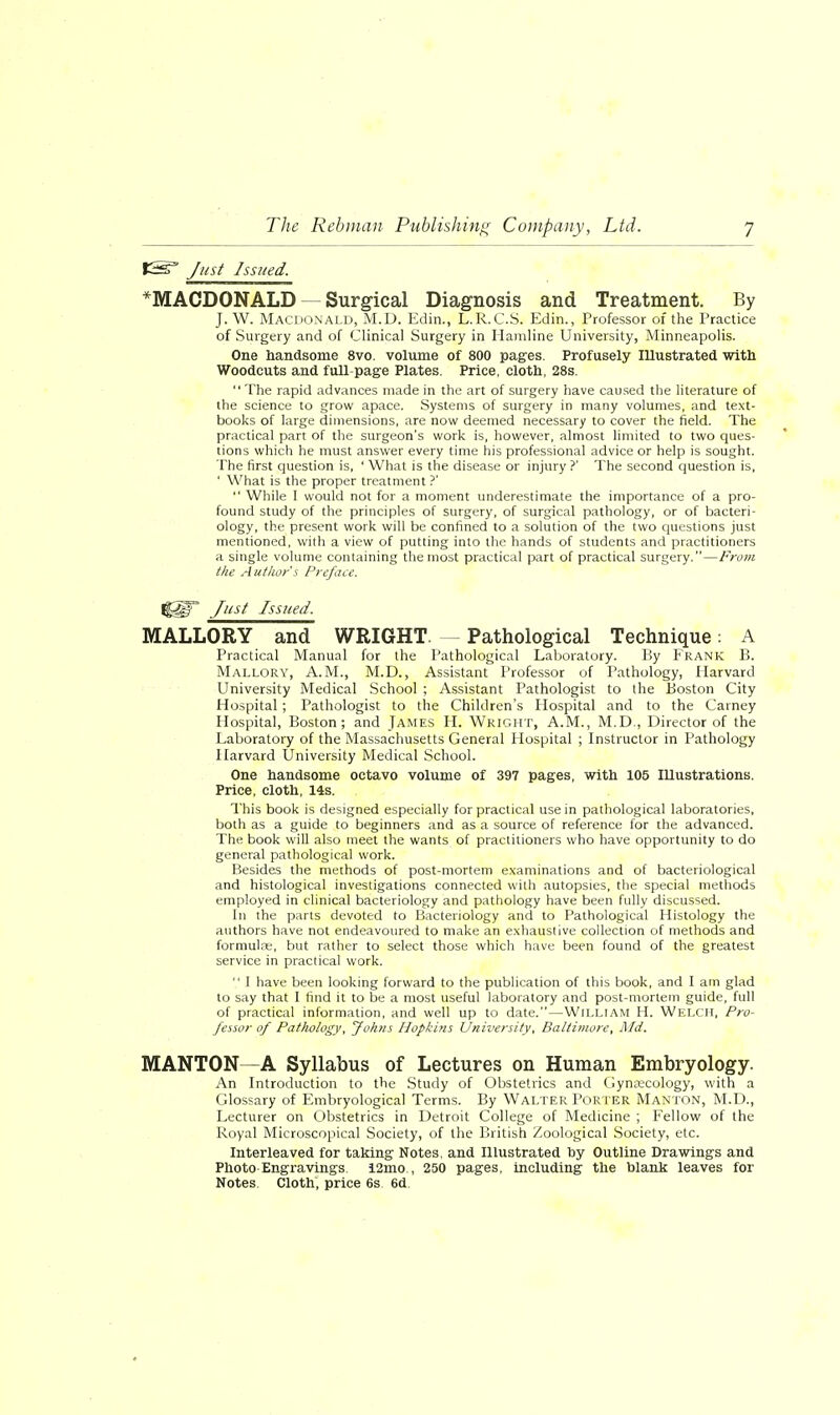 iSsr Just Issued. *MACDONALD Surgical Diagnosis and Treatment. By J. W. Macdonald, M.D. Edin., L.R.C.S. Edin., Professor of the Practice of Surgery and of Clinical Surgery in Hamline University, Minneapolis. One handsome 8vo. volume of 800 pages. Profusely Illustrated with Woodcuts and full-page Plates. Price, cloth, 28s. The rapid advances made in the art of surgery have caused the literature of the science to grow apace. Systems of surgery in many volumes, and text- books of large dimensions, are now deemed necessary to cover the field. The practical part of the surgeon's work is, however, almost limited to two ques- tions which he must answer every time his professional advice or help is sought. The first question is, ' What is the disease or injury ?' The second question is, ' What is the proper treatment ?'  While I would not for a moment underestimate the importance of a pro- found study of the principles of surgery, of surgical pathology, or of bacteri- ology, the present work will be confined to a solution of the two questions just mentioned, with a view of putting into the hands of students and practitioners a single volume containing the most practical part of practical surgery.—From the Author's Preface. %M* Just Issued. MALLORY and WRIGHT. Pathological Technique: A Practical Manual for the Pathological Laboratory. By Frank B. Mallory, A.M., M.D., Assistant Professor of Pathology, Harvard University Medical School ; Assistant Pathologist to the Boston City Hospital; Pathologist to the Children's Hospital and to the Carney Hospital, Boston; and James H. Wright, A.M., M.D., Director of the Laboratory of the Massachusetts General Hospital ; Instructor in Pathology Harvard University Medical School. One handsome octavo volume of 397 pages, with 105 Illustrations. Price, cloth, 14s. This book is designed especially for practical use in pathological laboratories, both as a guide to beginners and as a source of reference for the advanced. The book will also meet the wants of practitioners who have opportunity to do general pathological work. Besides the methods of post-mortem examinations and of bacteriological and histological investigations connected with autopsies, the special methods employed in clinical bacteriology and pathology have been fully discussed. In the parts devoted to Bacteriology and to Pathological Histology the authors have not endeavoured to make an exhaustive collection of methods and formulae, but rather to select those which have been found of the greatest service in practical work.  I have been looking forward to the publication of this book, and I am glad to say that I find it to be a most useful laboratory and post-mortem guide, full of practical information, and well up to date.—William H. Welch, Pro- fessor of Pathology, Johns Hopkins University, Baltimore, Md. MANTON—A Syllabus of Lectures on Human Embryology. An Introduction to the Study of Obstetrics and Gynaecology, with a Glossary of Embryological Terms. By Walter Porter Manton, M.D., Lecturer on Obstetrics in Detroit College of Medicine ; Fellow of the Royal Microscopical Society, of the British Zoological Society, etc. Interleaved for taking Notes, and Illustrated by Outline Drawings and Photo Engravings. 12mo , 250 pages, including the blank leaves for Notes. Cloth, price 6s 6d