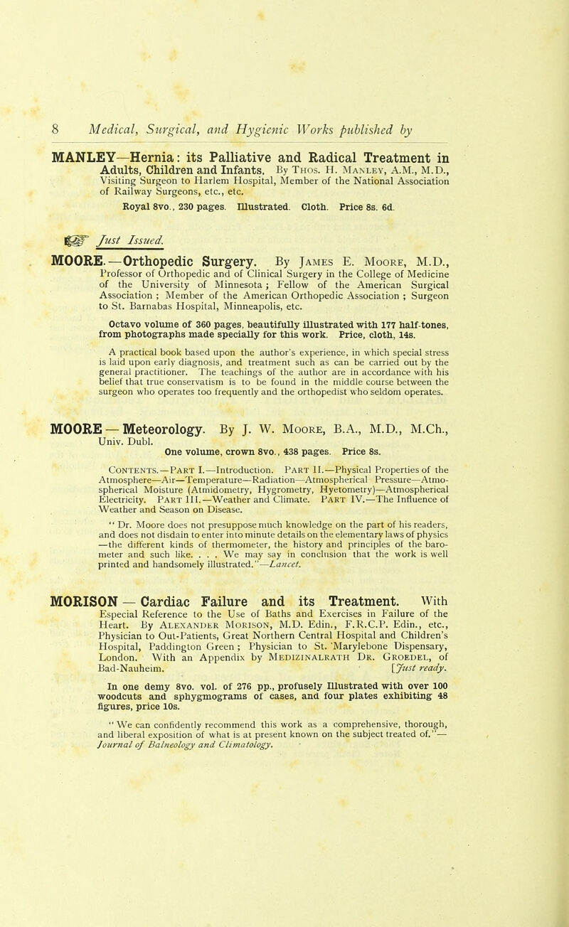 MANLEY—Hernia: its Palliative and Radical Treatment in Adults, Children and Infants. By Thos. H. Manley, A.M., M.D., Visiting Surgeon to Harlem Hospital, Member of the National Association of Railway Surgeons, etc., etc. Royal 8vo., 230 pages. Illustrated. Cloth. Price 8s. 6d. ||§P fust Issued. MOORE.—Orthopedic Surgery. By James E. Moore, M.D., Professor of Orthopedic and of Clinical Surgery in the College of Medicine of the University of Minnesota ; Fellow of the American Surgical Association ; Member of the American Orthopedic Association ; Surgeon to St. Barnabas Hospital, Minneapolis, etc. Octavo volume of 360 pages, beautifully illustrated with 177 half-tones, from photographs made specially for this work. Price, cloth, 14s. A practical book based upon the author's experience, in which special stress is laid upon early diagnosis, and treatment such as can be carried out by the general practitioner. The teachings of the author are in accordance with his belief that true conservatism is to be found in the middle course between the surgeon who operates too frequently and the orthopedist who seldom operates. MOORE — Meteorology. By J. W. Moore, B.A., M.D., M.Ch., Univ. Dubl. One volume, crown 8vo., 438 pages. Price 8s. Contents.—PART I.—Introduction. Part II.—Physical Properties of the Atmosphere—Air—Temperature—Radiation—Atmospherical Pressure—Atmo- spherical Moisture (Atmidometry, Hygrometry, Hyetometry)—Atmospherical Electricity. Part III.—Weather and Climate. Part IV.—The Influence of Weather and Season on Disease.  Dr. Moore does not presuppose much knowledge on the part of his readers, and does not disdain to enter into minute details on the elementary laws of physics —the different kinds of thermometer, the history and principles of the baro- meter and such like. . . . We may say in conclusion that the work is well printed and handsomely illustrated.—Lancet. MORISON — Cardiac Failure and its Treatment. With Especial Reference to the Use of Baths and Exercises in Failure of the Heart. By Alexander Morison, M.D. Edin., F.R.C.P. Edin., etc., Physician to Out-Patients, Great Northern Central Hospital and Children's Hospital, Paddington Green; Physician to St. Marylebone Dispensary, London. With an Appendix by Medizinalrath Dr. Groedel, of Bad-Nauheim. ' [Just ready. In one demy 8vo. vol. of 276 pp., profusely Illustrated with over 100 woodcuts and sphygmograms of cases, and four plates exhibiting 48 figures, price 10s.  We can confidently recommend this work as a comprehensive, thorough, and liberal exposition of what is at present known on the subject treated of.— Journal of Balneology and Climatology.