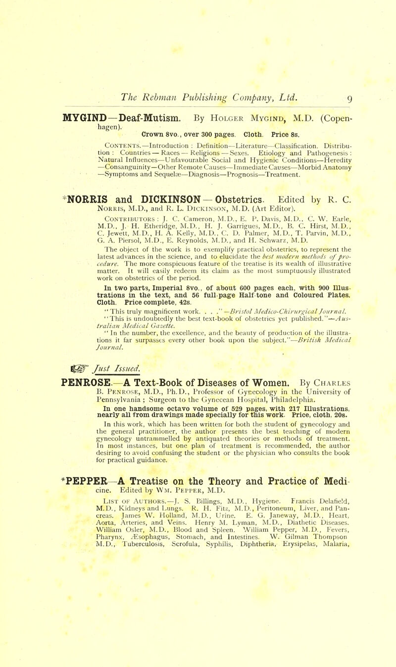 MYGIND — Deaf-Mutism. By Holger Mygind, M.D. (Copen- hagen). Crown 8vo., over 300 pages. Cloth. Price 8s. Contents.—Introduction : Definition—Literature—Classification. Distribu- tion : Countries — Races—Religions—Sexes. Etiology and Pathogenesis: Natural Influences—Unfavourable Social and Hygienic Conditions—Heredity —Consanguinity—Other Remote Causes—Immediate Causes—Morbid Anatomy ■ • —Symptoms and Sequete—Diagnosis—Prognosis—-Treatment. NORRIS and DICKINSON — Obstetrics. Edited by R. C. Norkis, M.D., and R. L. Dickinson, M.D. (Art Editor). Contributors : J. C. Cameron, M.D., E. P. Davis, M.D., C. W. Earle, M.D., J. H. Etheridge, M.D., H. J. Garrigues, M.D., B. C. Hirst, M.D., C. Jewett, M.D., H. A. Kelly, M.D., C. D. Palmer, M.D., T. Parvin, M.D., G. A. Piersol, M.D., E. Reynolds, M.D., and H. Schwarz, M.D. The object of the work is to exemplify practical obstetrics, to represent the latest advances in the science, and to elucidate the best modern methods of pro- cedure. The more conspicuous feature of the treatise is its wealth of illustrative matter. It will easily redeem its claim as the most sumptuously illustrated work on obstetrics of the period. In two parts, Imperial 8vo., of about 600 pages each, with 900 Illus- trations in the text, and 56 full-page Half tone and Coloured Plates. Cloth. Price complete, 42s.  This truly magnificent work. . . .—Bristol Medico-Chirurgical Journal. This is undoubtedly the best text-book of obstetrics yet published.—Aus- tralian Medical Gazette.  In the number, the excellence, and the beauty of production of the illustra- tions it far surpasses every other book upon the subject.—British Medical Journal. I|§F* Just Issued. PENROSE.—A Text-Book of Diseases of Women. By Charles B. Penrose, M.D., Ph.D., Professor of Gynecology in the University of Pennsylvania ; Surgeon to the Gynecean Hospital, Philadelphia. In one handsome octavo volume of 529 pages, with 217 Illustrations, nearly all from drawings made specially for this work. Price, cloth, 20s. In this work, which has been written for both the student of gynecology and the general practitioner, the author presents the best teaching of modern gynecology untrammelled by antiquated theories or methods of treatment. In most instances, but one plan of treatment is recommended, the author desiring to avoid confusing the student or the physician who consults the book for practical guidance. *PEPPER—A Treatise on the Theory and Practice of Medi- cine. Edited by Wm, Pepper, M.D. List of Authors.—J. S. Billings, M.D., Hygiene. Francis Delafield, M. D., Kidneys and Lungs. R. H. Fitz, M.D., Peritoneum, Liver, and Pan- creas. James W. Holland, M.D., Urine. E. G. Janeway, M.D., Heart, Aorta, Arteries, and Veins. Henry M. Lvman, M.D., Diathetic Diseases. William Osier, M.D., Blood and Spleen. William Pepper, M.D., Fevers, Pharynx, .Esophagus, Stomach, and Intestines. W. Oilman Thompson M.D., Tuberculosis, Scrofula, Syphilis, Diphtheria, Erysipelas, Malaria,