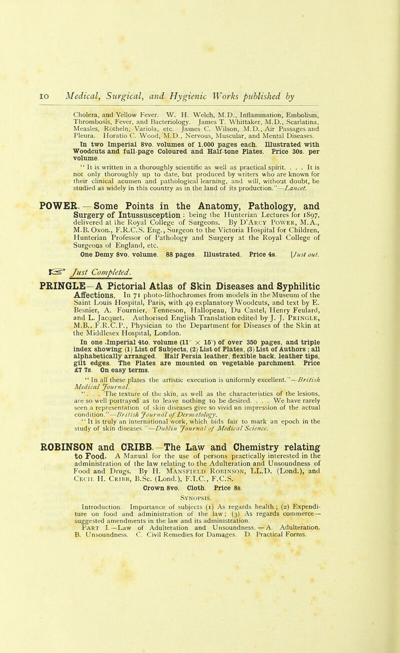 Cholera, and Yellow Fever. W. H. Welch, M.D., Inflammation, Embolism, Thrombosis, Fever, and Bacteriology. James T. Whittaker, M.D., Scarlatina, Measles, Rotheln, Variola, etc. James C. Wilson, M.D., Air Passages and Pleura. Horatio C. Wood, M.D., Nervous, Muscular, and Mental Diseases. In two Imperial 8vo. volumes of 1,000 pages each. Illustrated with Woodcuts and full-page Coloured and Half-tone Plates. Price 30s. per volume.  It is written in a thoroughly scientific as well as practical spirit. ... It is not only thoroughly up to date, but produced by writers who are known for their clinical acumen and pathological learning, and will, without doubt, be studied as widely in this country as in the land of its production.—Lancet. POWER. — Some Points in the Anatomy, Pathology, and Surgery Of Intussusception : being the Hunterian Lectures for 1897, delivered at the Royal College of Surgeons. By D'Arcy Power, M.A., M.B. Oxon., F.R.C.S. Eng., Surgeon to the Victoria Hospital for Children, Hunterian Professor of Pathology and Surgery at the Royal College of Surgeons of England, etc. One Demy 8vo. volume. 88 pages. Illustrated. Price 4s. [Just out. t&S Just Completed. PRINGLE—A Pictorial Atlas of Skin Diseases and Syphilitic Affections. In 71 photo-lithochromes from models in the Museum of the Saint Louis Hospital, Paris, with 49 explanatory Woodcuts, and text by E. Besnier, A. Fournier, Tenneson, Hallopeau, Du Castel, Henry Feulard, and L. Jacquet. Authorised English Translation edited by J. J. Pringle, M.B., F.R.C.P., Physician to the Department for Diseases of the Skin at the Middlesex Hospital, London. In one .Imperial 4to. volume (11 x 15) of over 350 pages, and triple index showing (1) List of Subjects, (2) List of Plates, (3) List of Authors ; all alphabetically arranged. Half Persia leather, flexible back, leather tips, gilt edges. The Plates are mounted on vegetable parchment. Price £7 7s. On easy terms.  In all these plates the artistic execution is uniformly excellent.—British Medical Journal. ... The texture of the skin, as well as the characteristics of the lesions, are so well portrayed as to leave nothing to be desired. . . . We have rarely seen a representation of skin diseases give so vivid an impression of the actual condition.—British Journal of Dermatology.  It is truly an international work, which bids fair to mark an epoch in the study of skin diseases. —Dublin Journal of Medical Science. ROBINSON and CRIBB—The Law and Chemistry relating to Food. A Manual for the use of persons practically interested in the administration of the law relating to the Adulteration and Unsoundness of Food and Drugs. By H. Mansfield Robinson, LL.D. (Lond.), and Cecil H. Cribk, B.Sc. (Lond.), F.I.C., F.C.S. Crown 8vo. Cloth. Price 8s. Synopsis. Introduction. Importance of subjects (1) As regards health ; (2) Expendi- ture on food and administration of the law; (3) As regards commerce- suggested amendments in the law and its administration. Part I.—Law of Adulteration and Unsoundness.—A. Adulteration. B. Unsoundness. C. Civil Remedies for Damages. D. Practical Forms.