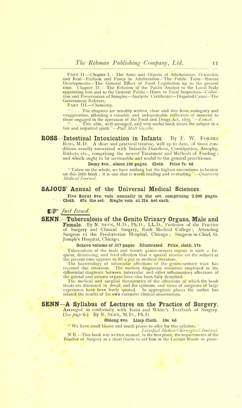 Part II.—Chapter I. : The Aims and Objects of Adulteration, Ostensible and Real—Fashion and Fancy in Adulteration—The Public Taste—Recent Developments—The General Effect of Food Legislation up to the present time. Chapter II. : The Relation of the Public Analyst to the Local Body appointing him and to the General Public—Hints to Food Inspectors—Collec- tion and Preservation of Samples—Analysts' Certificates—Disputed Cases—The Government Referees. Part III.—Chemistry. ... The chapters are sensibly written, clear and free from ambiguity and exaggeration, affording a valuable and indispensable collection of material to those engaged in the operation of the Food and Drugs Act, 1875.—Lancet. ... This able, well-arranged, and very useful book treats the subject in a fair and impartial spirit.—Pall Mall Gazette. ROSS—Intestinal Intoxication in Infants. By F. W. Forbes Ross, M.D. A short and practical treatise, well up to date, of those con- ditions usually associated with Infantile Diarrhoea, Constipation, Atrophy, Rickets, etc., comprising the newest Treatment and Methods of Feeding ; and which ought to be serviceable and useful to the general practitioner. Demy 8vo., about 150 pages. Cloth. Price 7s. 6d. Taken on the whole, we have nothing but the highest encomiums to bestow on this little book ; it is one that is worth reading and re-reading.—Quarterly Medical Journal. SAJOUS' Annual of the Universal Medical Sciences. Five Royal 8vo. vols, annually in the set, comprising 2,500 pages. Cloth. 87s. the set. Single vols, at 21s. net each. Just Issued. SENN.—Tuberculosis of the Genito Urinary Organs, Male and Female- By N. Senn, M.D., Ph.D., LL.D., Professor of the Practice of Surgery and Clinical Surgery, Rush Medical College ; Attending Surgeon to the Presbyterian Hospital, Chicago ; Surgeon-in-Chief, St. Joseph's Hospital, Chicago. Octavo volume of 317 pages. Illustrated Price, cloth, 17s. Tuberculosis of the male and female genito-urinary organs is such a fre- quent, distressing, and fatal affection that a special treatise on the subject at the present time appears to fill a gap in medical literature. The bacteriology of tubercular affections of the genito-urinary tract has received due attention. The modern diagnostic resources employed in the differential diagnosis between tubercular and other inflammatory affections of the genital and urinary organs have also been fully described. The medical and surgical therapeutics of the affections of which the book treats are discussed in detail, and the opinions and views of surgeons of large experience have been freely quoted. In appropriate places the author has related the results of his own extensive clinical observations. SENN—A Syllabus of Lectures on the Practice of Surgery. Arranged in conformity with Keen and White's Textbook of Surgery. (Seepage 6.) By N, Senn, M.D., Ph.D. Oblong 8vo Limp Cloth. 10s. 6d  We have small blame and much praise to offer for this syllabus. Liverpool Medico-Chirurgical Journal. N.B. —This book was written to meet, in the first place, the requirements of the Teacher of Surgery as a short Guide to aid him in the Lecture Room in prose-