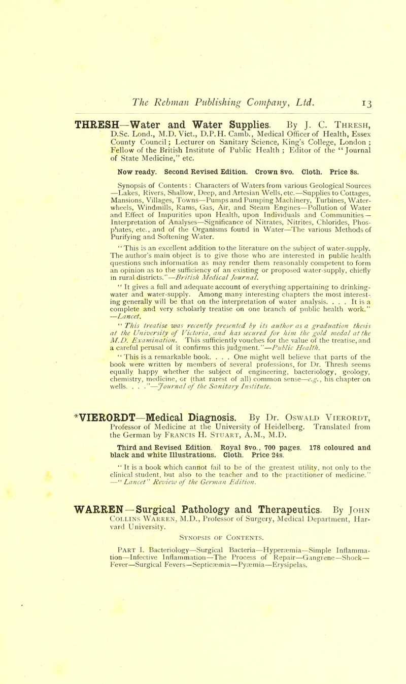 THRESH—Water and Water Supplies. By J. C. Thresh, D.Sc. Lond., M.D.Vict., D.P.H. Camb., Medical Officer of Health, Essex County Council; Lecturer on Sanitary Science, King's College, London ; Fellow of the British Institute of Public Health ; Editor of the Journal of State Medicine, etc. Now ready. Second Revised Edition. Crown 8vo. Cloth. Price 8s. Synopsis of Contents : Characters of Waters from various Geological Sources —Lakes, Rivers, Shallow, Deep, and Artesian Wells, etc.—Supplies to Cottages, Mansions, Villages, Towns—Pumps and Pumping Machinery, Turbines, Water- wheels, Windmills, Rams, Gas, Air, and Steam Engines—Pollution of Water and Effect of Impurities upon Health, upon Individuals and Communities — Interpretation of Analyses—Significance of Nitrates, Nitrites, Chlorides, Phos- phates, etc., and of the Organisms found in Water—The various Methods of Purifying and Softening Water. This is an excellent addition to the literature on the subject of water-supply. The author's main object is to give those who are interested in public health questions such information as may render them reasonably competent to form an opinion as to the sufficiency of an existing or proposed water-supply, chiefly in rural districts.—British Medical Journal.  It gives a full and adequate account of everything appertaining to drinking- water and water-supply. Among many interesting chapters the most interest- ing generally will be that on the interpretation of water analysis. ... It is a complete and very scholarly treatise on one branch of public health work. —Lancet.  This treatise was recently presented by its author as a graduation thesis at the University of Victoria, and has secured for him the gold medal at the M.D. Examination. This sufficiently vouches for the value of the treatise, and a careful perusal of it confirms this judgment.—Public Health.  This is a remarkable book. . . . One might well believe that parts of the book were written by members of several professions, for Dr. Thresh seems equally happy whether the subject of engineering, bacteriology, geology, chemistry, medicine, or (that rarest of all) common sense—e.g., his chapter on wells. . . .—Journal of the Sanitary Institute. *VIERORDT—Medical Diagnosis. By Dr. Oswald Vierordt, Professor of Medicine at the University of Heidelberg. Translated from the German by Francis H. Stuart, A.M., M.D. Third and Revised Edition. Royal 8vo., 700 pages. 178 coloured and black and white Illustrations. Cloth. Price 24s.  It is a book which cannot fail to be of the greatest utility, not only to the clinical student, but also to the teacher and to the practitioner of medicine. — Lancet Review of the German Edition. WARREN —Surgical Pathology and Therapeutics. By John Collins Warren, M.D., Professor of Surgery, Medical Department, Har- vard University. Synopsis of Contents. Part L Bacteriology—Surgical Bacteria—Hyperremia—Simple Inflamma- tion—Infective Inflammation—The Process of Repair—Gangrene—Shock—■ Fever—Surgical Fevers—Septicaemia—Pyaemia—Erysipelas.