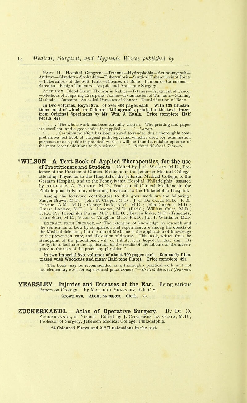 Part II. Hospital Gangrene—Tetanus—Hydrophobia—Actino-mycosis— Anthrax—Glanders- Snake-bite—Tuberculosis—Surgical Tuberculosis of Joints —Tuberculosis of the Soft Parts—Diseases of Bone—Tumours—Carcinoma— Sarcoma—Benign Tumours—Aseptic and Antiseptic Surgery. Appendix. Blood Serum Therapy in Rabies—Tetanus—Treatment of Cancer —Methods of Preparing Erysipelas Toxine—Examination of Tumours—Staining Methods—Tumours—So-called Parasites of Cancer—Decalcification of Bone. In two volumes, Royal 8vo., of over 400 pages each. With 135 Illustra- tions, most of which are Coloured Lithographs, printed in the text, drawn from Original Specimens by Mr. Wm. J. Kaula. Price complete, Half Persia, 42s. ... The whole work has been carefully written. The printing and paper are excellent, and a good index is supplied. . . .—Lancet. ... Certainly no effort has been spared to render this a thoroughly com- prehensive text-book of surgical pathology, and whether used for examination purposes or as a guide in practical work, it will be found a reliable epitome of the most recent additions to this science. . . .—British Medical Journal. * WILSON—A Text-Book of Applied Therapeutics, for the use of Practitioners and Students. Edited by J. C. Wilson, M.D., Pro- fessor of the Practice of Clinical Medicine in the Jefferson Medical College, attending Physician to the Hospital of the Jefferson Medical College, to the German Hospital, and to the Pennsylvania Hospital, Philadelphia; assisted by Augustus A. Eshner, M.D., Professor of Clinical Medicine in the Philadelphia Polyclinic, attending Physician to the Philadelphia Hospital. Among the forty-two contributors to this great work are the following: Sanger Brown, M.D. ; John B. Chapin, M.D. ; J. C. Da Costa, M.D. ; F. X. Dercum, A.M., M.D. ; George Dock, A.M., M.D. ; John Guiteras, M.D. ; Ernest Laplace, M.D. ; A. Laveran, M.D. (Paris) ; William Osier, M.D., F.R.C.P. ; Theophilus Parvin, M.D., LL.D. ; Beavan Rake, M.D. (Trinidad) ; Louis Starr, M.D.; Victor C. Vaughan, M.D., Ph.D.; Jas. T. Whittaker, M.D. Extract from Preface.—The extension of knowledge by research and the verification of facts by comparison and experiment are among the objects of the Medical Sciences ; but the aim of Medicine is the application of knowledge to the prevention, cure, and alleviation of disease. This book, written from the standpoint of the practitioner, will contribute, it is hoped, to that aim. Its design is to facilitate the application of the results of the labours of the investi- gator to the uses of the practising physician. In two Imperial 8vo. volumes of about 700 pages each. Copiously Illus- trated with Woodcuts and many Half-tone Plates. Price complete, 42s. The book may be recommended as a thoroughly practical work, and not too elementary even for experienced practitioners.—British Medical Journal. YEARSLEY—Injuries and Diseases of the Ear. Being various Papers on Otology. By Macleod Yearsley, F.R.C.S. Crown 8vo. About 56 pages. Cloth. 2s. 7UCKERKANDL — Atlas of Operative Surgery. By Dr. O. Zuckerkanul, of Vienna. Edited by J. Chalmers da Costa, M.D., Professor of Surgery, Jefferson Medical College, Philadelphia. 24 Coloured Plates and 217 Illustrations in the text.