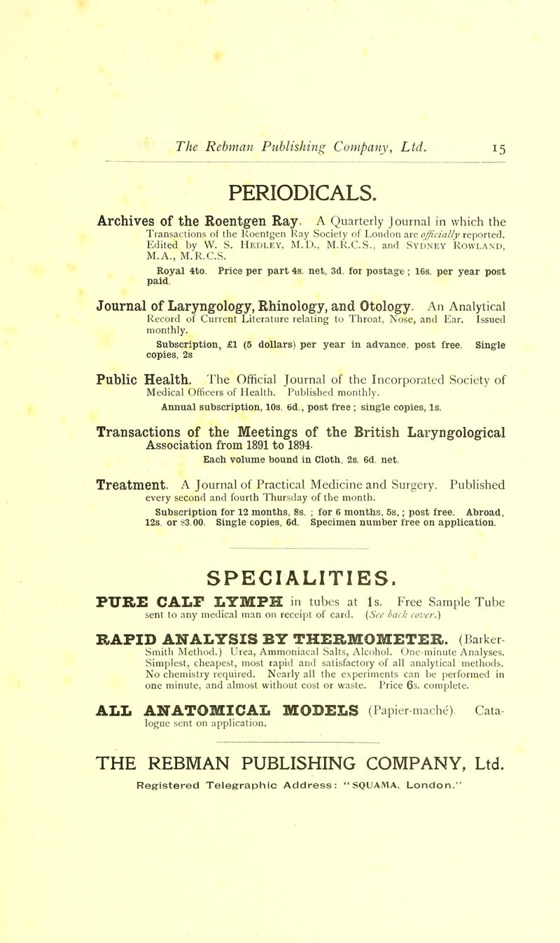 PERIODICALS. Archives of the Roentgen Ray. A Quarterly Journal in which the Transactions of the Roentgen Ray Society of London are officially reported. Edited by W. S. Hedley, M.D., M.R.C.S.. and Sydney Rowland, M.A., M.R.C.S. Royal 4to. Price per part 4s. net, 3d. for postage ; 16s. per year post paid. Journal of Laryngology, Rhinology, and Otology. An Analytical Record of Current Literature relating to Throat, Nose, and Ear. Issued monthly. Subscription, £1 (5 dollars) per year in advance, post free. Single copies, 2s Public Health. The Official Journal of the Incorporated Society of Medical Officers of Health. Published monthly. Annual subscription, 10s. 6d., post free ; single copies, Is. Transactions of the Meetings of the British Laryngological Association from 1891 to 1894- Each volume bound in Cloth, 2s. 6d. net. Treatment. A Journal of Practical Medicine and Surgery. Published every second and fourth Thursday of the month. Subscription for 12 months, 8s. ; for 6 months, 5s.; post free. Abroad, 12s. or *3.00. Single copies, 6d. Specimen number free on application. SPECIALITIES. PURE CALF LYMPH in tubes at Is. Free Sample Tube sent to any medical man on receipt of card. (See back cover.) RAPID ANALYSIS BY THERMOMETER. (Barker Smith Method.) Urea, Ammoniacal Salts, Alcohol. One-minute Analyses. Simplest, cheapest, most rapid and satisfactory of all analytical methods. No chemistry required. Nearly all the experiments can be performed in one minute, and almost without cost or waste. Price 6s. complete. ALL ANATOMICAL MODELS (Papier-mache) Cata logue sent on application. THE REBMAN PUBLISHING COMPANY, Ltd. Registered Telegraphic Address:  SQUAMA, London.